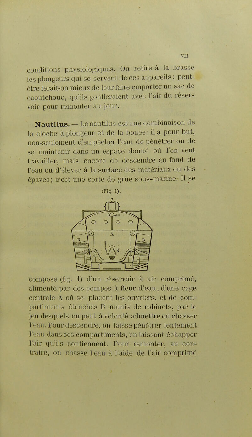 conditions physiologiques. On retire à la brasse les plongeurs qui se servent de ces appareils ; peut- être ferait-on mieux de leur faire emporter un sac de caoutchouc, qu'ils gonfleraient avec l'air du réser- voir pour remonter au jour. Nautilus. — Lenautilus estime combinaison de la cloche à plongeur et de la bouée ; il a pour but, non-seulement d'empêcher l'eau de pénétrer ou de se maintenir dans un espace donné où l'on veut travailler, mais encore de descendre au fond de l'eau ou d'élever à la surface des matériaux ou des épaves; c'est une sorte de grue sous-marine.- Il se (Fig. 1). compose (fig. 1) d'un réservoir à air comprimé, alimenté par des pompes à fleur d'eau, d'une cage centrale A où se placent les ouvriers, et de com- partiments ôtanches B munis de robinets, par le jeu desquels on peut à volonté admettre ou chasser l'eau. Pour descendre, on laisse pénétrer lentement l'eau dans ces compartiments, en laissant échapper l'air qu'ils contiennent. Pour remonter, au con- traire, on chasse l'eau à l'aide de l'air comprimé