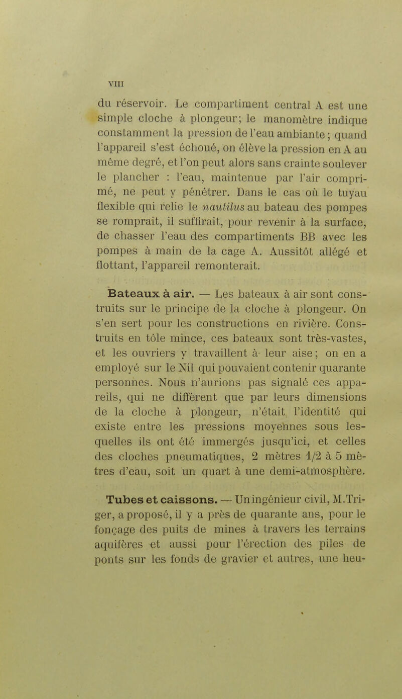 du réservoir. Le compartiment central A est une simple cloche à plongeur; le manomètre indique constamment la pression de l'eau ambiante ; quand l'appareil s'est échoué, on élève la pression en A au même degré, et l'on peut alors sans crainte soulever le plancher : l'eau, maintenue par l'air compri- mé, ne peut y pénétrer. Dans le cas où le tuyau flexible qui relie le naulilus au bateau des pompes se romprait, il suffirait, pour revenir à la surface, de chasser l'eau des compartiments BB avec les pompes à main de la cage A. Aussitôt allégé et flottant, l'appareil remonterait. Bateaux à air. — Les bateaux à air sont cons- truits sur le principe de la cloche à plongeur. On s'en sert pour les constructions en rivière. Cons- truits en tôle mince, ces bateaux sont très-vastes, et les ouvriers y travaillent à- leur aise ; on en a employé sur le Nil qui pouvaient contenir quarante personnes. Nous n'aurions pas signalé ces appa- reils, qui ne diffèrent que par leurs dimensions de la cloche à plongeur, n'était l'identité qui existe entre les pressions moyennes sous les- quelles ils ont été immergés jusqu'ici, et celles des cloches pneumatiques, 2 mètres 1/2 à 5 mè- tres d'eau, soit un quart à une demi-atmosphère. Tubes et caissons. — Uningénieur civil, M.Tiï- ger, a proposé, il y a près de quarante ans, pour le fonçage des puits de mines à travers les terrains aquifères et aussi pour l'érection des piles de ponts sur les fonds de gravier et autres, une heu-