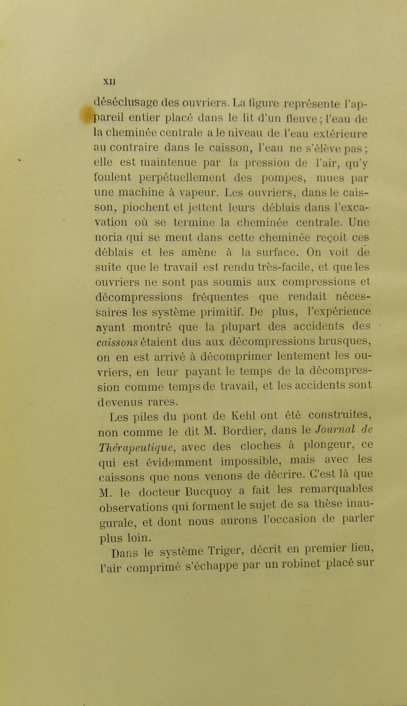 déséclusage des ouvriers. La ligure représente l'ap- | pareil entier placé dans le lit d'un lleuve; l'eau de la cheminée centrale a le niveau de l'eau extérieure au contraire dans le caisson, l'eau ne s'élève pas ; elle est maintenue par la pression de l'air, qu'y foulent perpétuellement des pompes, mues par une machine à vapeur. Les ouvriers, dans le cais- son, piochent et jettent leurs déblais dans l'exca- vation où se termine la cheminée centrale. Une noria qui se meut dans cette cheminée reçoit ces déblais et les amène à la surface. On voit de suite que le travail est rendu très-facile, et que les ouvriers ne sont pas soumis aux compressions et décompressions fréquentes que rendait néces- saires les système primitif. De plus, l'expérience ayant montré que la plupart des accidents des caissons étaient dus aux décompressions brusques, on en est arrivé à décomprimer lentement les ou- vriers, en leur payant le temps de la décompres- sion comme temps de travail, et les accidents sont devenus rares. Les piles du pont de Kehl ont été construites, non comme le dit M. Bordier, dans le Journal de Thérapeutique, avec des cloches l\ plongeur, ce qui est évidemment impossible, mais avec les caissons que nous venons de décrire. C'est là que M. le docteur Bucquoy a fait les remarquables observations qui forment le sujet de sa thèse inau- gurale, et dont nous aurons l'occasion de parler plus loin. Dans le système Triger, décrit en premier heu, l'air comprimé s'échappe par un robinet placé sur