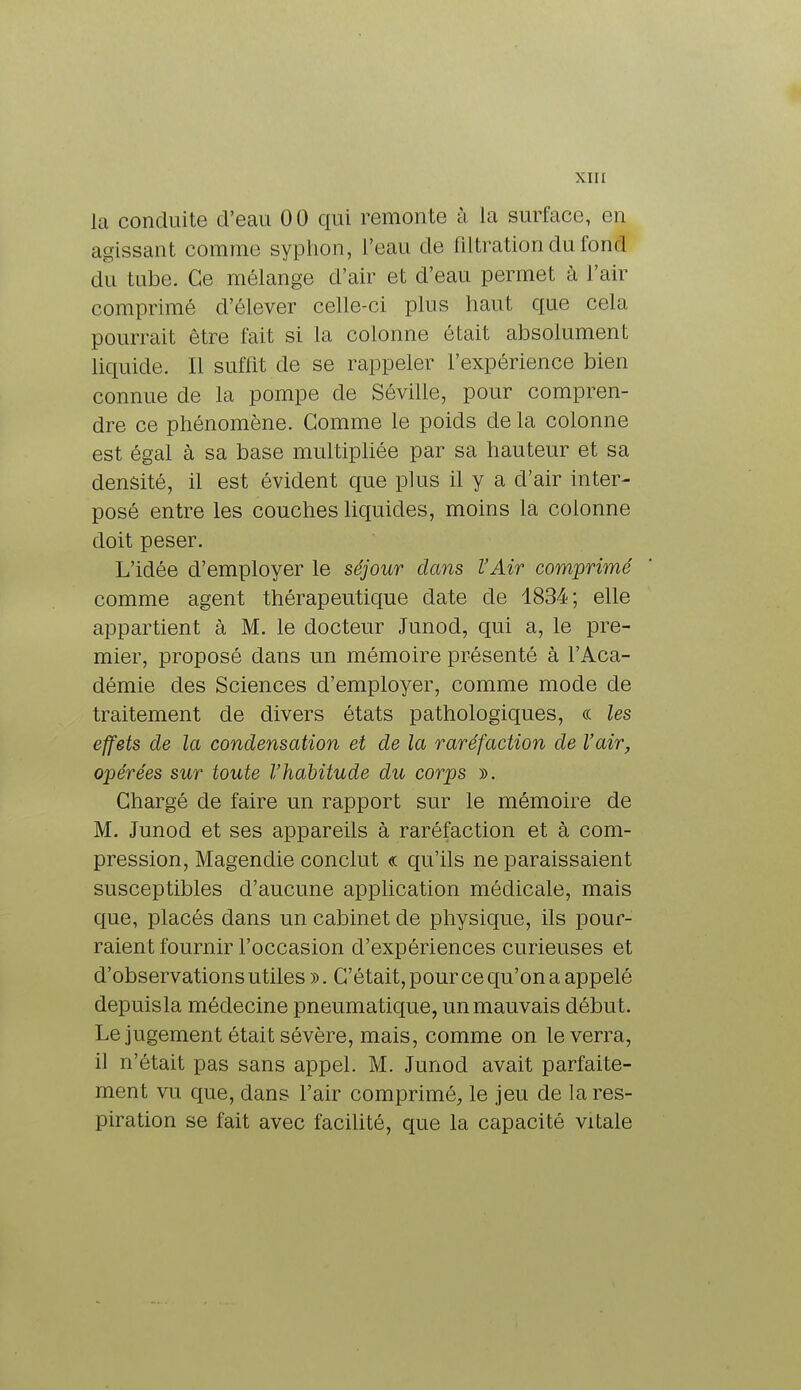 la conduite d'eau 00 qui remonte à la surface, en agissant comme syphon, l'eau de filtrationdufond du tube. Ce mélange d'air et d'eau permet à l'air comprimé d'élever celle-ci plus haut que cehi pourrait être fait si la colonne était absolument liquide. Il suffit de se rappeler l'expérience bien connue de la pompe de Sévilie, pour compren- dre ce phénomène. Gomme le poids de la colonne est égal à sa base multipliée par sa hauteur et sa densité, il est évident que plus il y a d'air inter- posé entre les couches liquides, moins la colonne doit peser. L'idée d'employer le séjour dans l'Air comprimé comme agent thérapeutique date de 1834; elle appartient à M. le docteur Junod, qui a, le pre- mier, proposé dans un mémoire présenté à l'Aca- démie des Sciences d'employer, comme mode de traitement de divers états pathologiques, « les effets de la condensation et de la raréfaction de l'air, opérées sur toute l'habitude du corps ». Chargé de faire un rapport sur le mémoire de M. Junod et ses appareils à raréfaction et à com- pression, Magen die conclut « qu'ils ne paraissaient susceptibles d'aucune application médicale, mais que, placés dans un cabinet de physique, ils pour- raient fournir l'occasion d'expériences curieuses et d'observations utiles ». C'était, pour ce qu'on a appelé depuis la médecine pneumatique, un mauvais début. Le jugement était sévère, mais, comme on le verra, il n'était pas sans appel. M. Junod avait parfaite- ment vu que, dans l'air comprimé, le jeu de la res- piration se fait avec facilité, que la capacité vitale