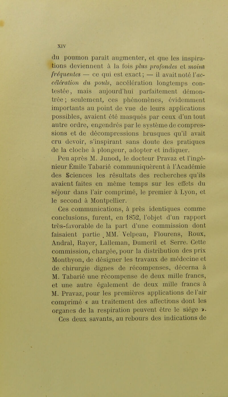 du poumon paraît augmenter, et que les inspira- tions deviennent à la lois plus j)ro fondes et moins fréquentes — ce qui est exact; — il avait noté Y ac- célération du pouls, accélération longtemps con- testée, mais aujourd'hui parfaitement démon- trée ; seulement, ces phénomènes, évidemment importants au point de vue de leurs applications possibles, avaient été masqués par ceux d'un tout autre ordre, engendrés par le système de compres- sions et de décompressions brusques qu'il avait cru devoir, s'inspirant sans doute des pratiques de la cloche à plongeur, adopter et indiquer. Peu après M. Junod, le docteur Pravaz et l'ingé- nieur Emile Tabarié communiquèrent à l'Académie des Sciences les résultats des recherches qu'ils avaient faites en même temps sur les effets du séjour dans l'air comprimé, le premier à Lyon, et le second à Montpellier. Ces communications, à près identiques comme conclusions, furent, en 4852, l'objet d'un rapport très-favorable de la part d'une commission dont faisaient partie .MM. Velpeau, Flourens, Roux, Andral, Rayer, Lalleman, Dumeril et Serre. Cette commission, chargée, pour la distribution des prix Monthyon, de désigner les travaux de médecine et de chirurgie dignes de récompenses, décerna à M. Tabarié une récompense de deux mille francs, et une autre également de deux mille francs à M. Pravaz, pour les premières applications de l'air comprimé « au traitement des affections dont les organes de la respiration peuvent être le siège ï. Ces deux savants, au rebours des indications de