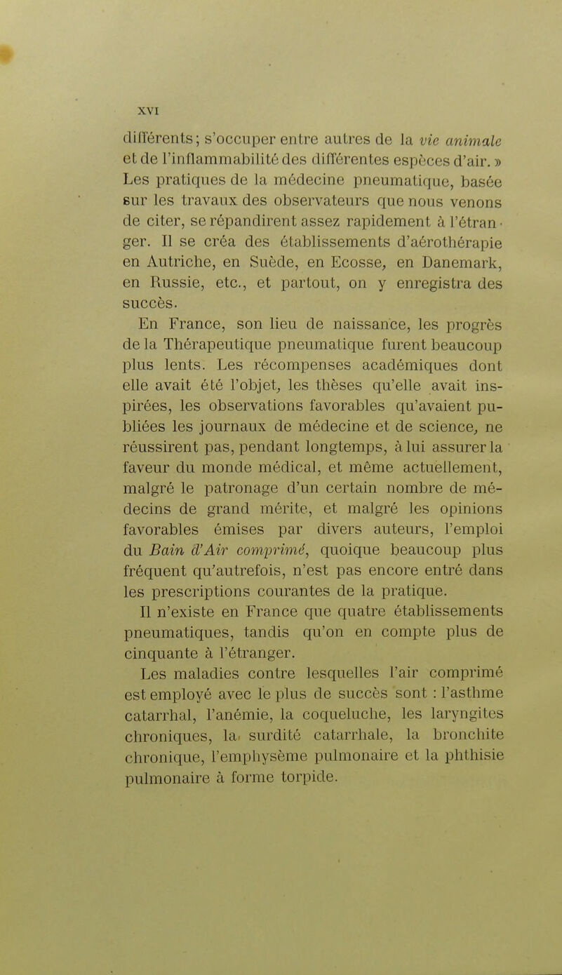 différents ; s'occuper entre autres de la vie animale et de l'inflammabilité des différentes espèces d'air. » Les pratiques de la médecine pneumatique, basée sur les travaux des observateurs que nous venons de citer, se répandirent assez rapidement à l'étran • ger. Il se créa des établissements d'aérothérapie en Autriche, en Suède, en Ecosse, en Danemark, en Russie, etc., et partout, on y enregistra des succès. En France, son lieu de naissance, les progrès delà Thérapeutique pneumatique furent beaucoup plus lents. Les récompenses académiques dont elle avait été l'objet, les thèses qu'elle avait ins- pirées, les observations favorables qu'avaient pu- bliées les journaux de médecine et de science, ne réussirent pas, pendant longtemps, à lui assurer la faveur du monde médical, et même actuellement, malgré le patronage d'un certain nombre de mé- decins de grand mérite, et malgré les opinions favorables émises par divers auteurs, l'emploi du Bain d'Air comprimé, quoique beaucoup plus fréquent qu'autrefois, n'est pas encore entré dans les prescriptions courantes de la pratique. Il n'existe en France que quatre établissements pneumatiques, tandis qu'on en compte plus de cinquante à l'étranger. Les maladies contre lesquelles l'air comprimé est employé avec le plus de succès sont : l'asthme catarrhal, l'anémie, la coqueluche, les laryngites chroniques, la. surdité catarrhale, la bronchite chronique, l'emphysème pulmonaire et la phthisie pulmonaire à forme torpide.