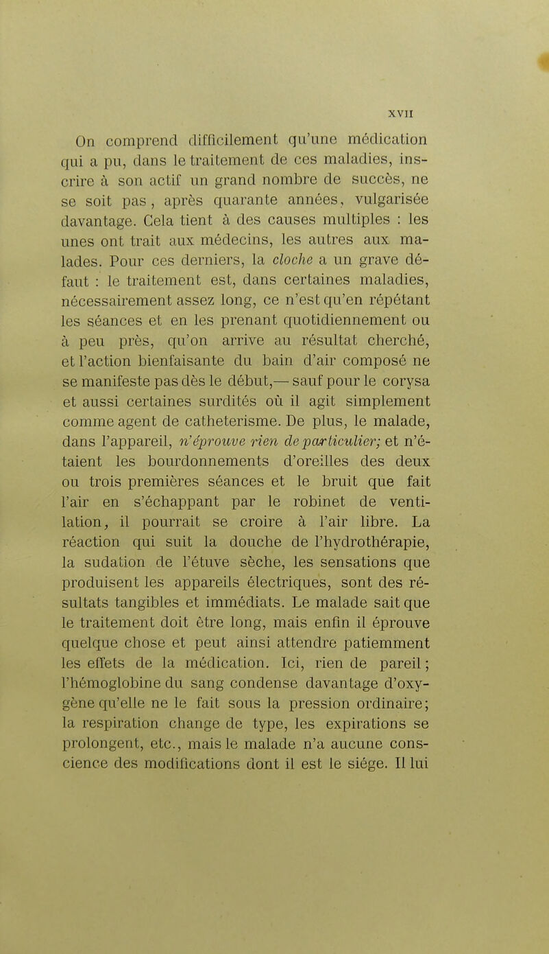 On comprend difficilement qu'une médication qui a pu, dans le traitement de ces maladies, ins- crire à son actif un grand nombre de succès, ne se soit pas, après quarante années, vulgarisée davantage. Gela tient à des causes multiples : les unes ont trait aux médecins, les autres aux ma- lades. Pour ces derniers, la cloche a un grave dé- faut : le traitement est, dans certaines maladies, nécessairement assez long, ce n'est qu'en répétant les séances et en les prenant quotidiennement ou à peu près, qu'on arrive au résultat cherché, et l'action bienfaisante du bain d'air composé ne se manifeste pas dès le début,— sauf pour le corysa et aussi certaines surdités où il agit simplement comme agent de catheterisme. De plus, le malade, dans l'appareil, n'éprouve rien de particulier; et n'é- taient les bourdonnements d'oreilles des deux ou trois premières séances et le bruit que fait l'air en s'échappant par le robinet de venti- lation, il pourrait se croire à l'air libre. La réaction qui suit la douche de l'hydrothérapie, la sudation de l'étuve sèche, les sensations que produisent les appareils électriques, sont des ré- sultats tangibles et immédiats. Le malade sait que le traitement doit être long, mais enfin il éprouve quelque chose et peut ainsi attendre patiemment les effets de la médication. Ici, rien de pareil ; l'hémoglobine du sang condense davantage d'oxy- gène qu'elle ne le fait sous la pression ordinaire; la respiration change de type, les expirations se prolongent, etc., mais le malade n'a aucune cons- cience des modifications dont il est le siège. Il lui