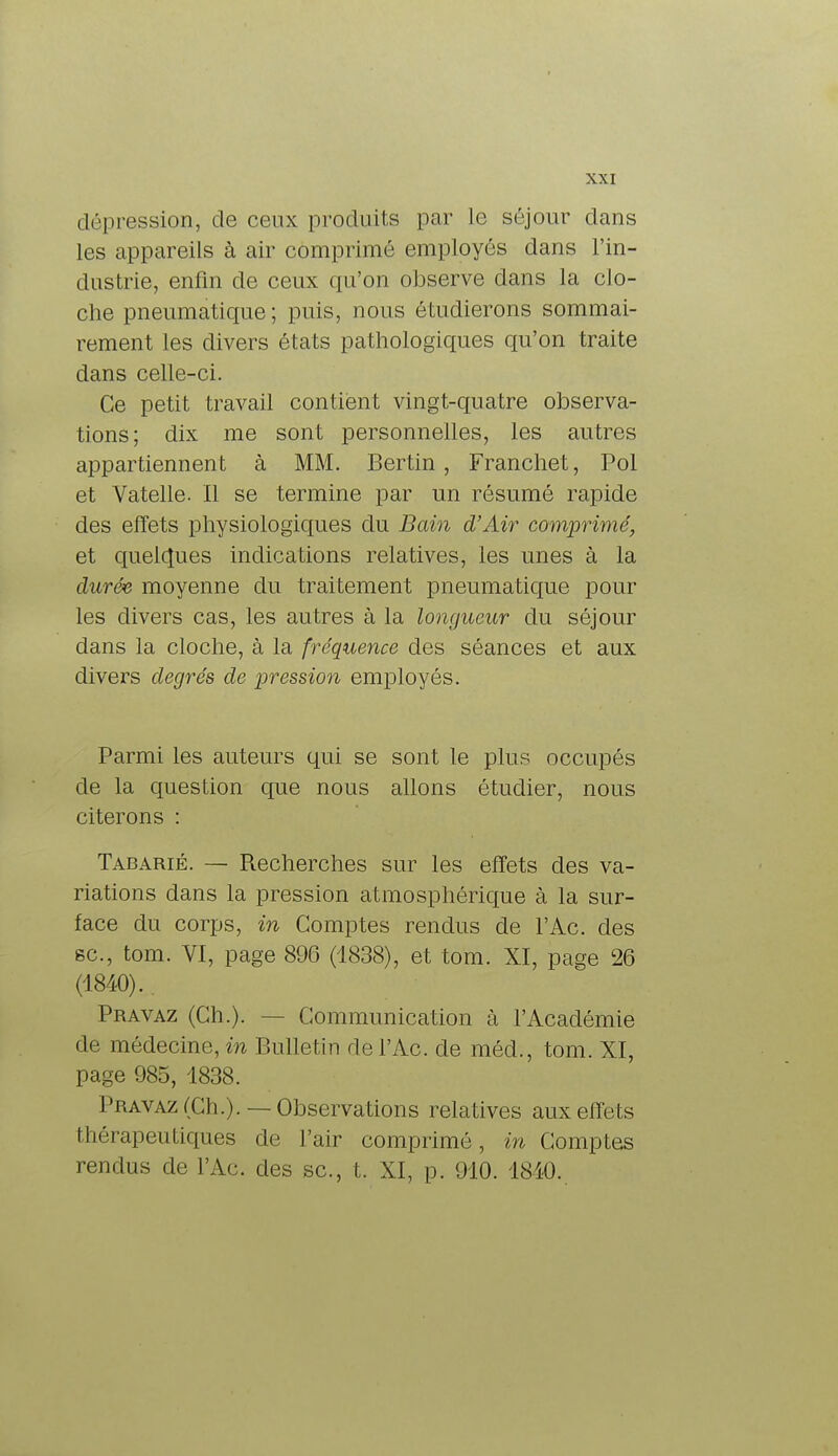 dépression, de ceux produits par Le séjour dans les appareils à air comprimé employés dans l'in- dustrie, enfin de ceux qu'on observe dans la clo- che pneumatique; puis, nous étudierons sommai- rement les divers états pathologiques qu'on traite dans celle-ci. Ce petit travail contient vingt-quatre observa- tions; dix me sont personnelles, les autres appartiennent à MM. Bertin , Franchet, Pol et Vatelle. Il se termine par un résumé rapide des effets physiologiques du Bain d'Air comprimé, et quelques indications relatives, les unes à la durée moyenne du traitement pneumatique pour les divers cas, les autres à la longueur du séjour dans la cloche, à la fréquence des séances et aux divers degrés de pression employés. Parmi les auteurs qui se sont le plus occupés de la question que nous allons étudier, nous citerons : Tabarié. — Recherches sur les effets des va- riations dans la pression atmosphérique à la sur- face du corps, in Comptes rendus de l'Ac. des se, tom. VI, page 896 (1838), et tom. XI, page 26 (4840).. Pravaz (Ch.). Communication à l'Académie de médecine, in Bulletin de l'Ac. de méd,, tom. XI, page 985, 1838. Pravaz (Ch.). — Observations relatives aux effets thérapeutiques de l'air comprimé, in Comptes rendus de l'Ac. des se, t. XI, p. 910. 1810.