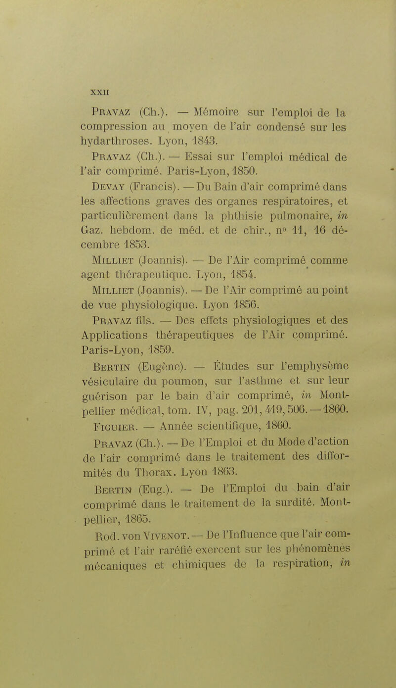 Pravaz (Ch.). — Mémoire sur l'emploi de la compression au moyen de l'air condensé sur les hydarthroses. Lyon, 1843. Pravaz (Ch.). — Essai sur l'emploi médical de Pair comprimé. Paris-Lyon, 1850. Devay (Francis). —Du Bain d'air comprimé dans les affections graves des organes respiratoires, et particulièrement dans la phthisie pulmonaire, in Gaz. liebdom. de méd. et de chir., n° 11, 16 dé- cembre 1853. Milliet (Joannis). — De l'Air comprimé comme agent thérapeutique. Lyon, 1854. Milliet (Joannis). — De l'Air comprimé au point de vue physiologique. Lyon 1856. Pravaz fils. — Des effets physiologiques et des Applications thérapeutiques de F Air comprimé. Paris-Lyon, 1859. Bertin (Eugène). — Études sur l'emphysème vésiculaire du poumon, sur l'asthme et sur leur guérison par le bain d'air comprimé, in Mont- pellier médical, tom. IV, pag. 201,419,506.-1860. Figuier. — Année scientifique, 1860. Pravaz (Ch.). — De l'Emploi et du Mode d'action de l'air comprimé dans le traitement des diffor- mités du Thorax. Lyon 1863. Bertin (Eug.). — De l'Emploi du bain d'air comprimé dans le traitement de la surdité. Mont- pellier, 1865. Rod. von Vivenot.— De l'Influence que l'air com- primé et l'air raréfié exercent sur les phénomènes mécaniques et chimiques de la respiration, in