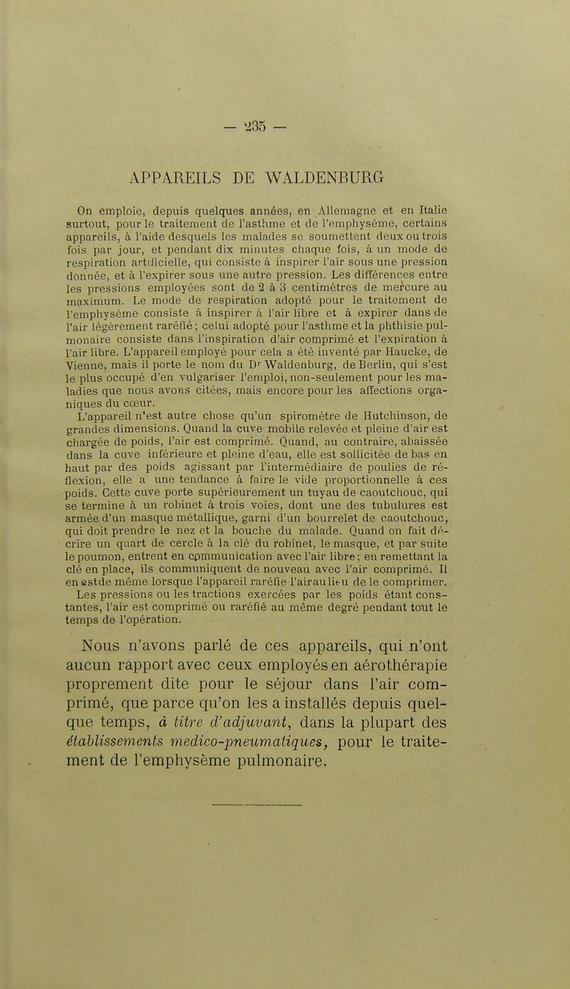 APPAREILS DE WALDENBURG On emploie, depuis quelques années, en Allemagne et en Italie surtout, pour le traitement de l'asthme et de l'emphysème, certains appareils, à l'aide desquels les malades se soumettent deux ou trois fois par jour, et pendant dix minutes chaque fois, à un mode de respiration artificielle, qui consiste à inspirer l'air sous une pression donnée, et à l'expirer sous une autre pression. Les différences entre les pressions employées sont de 2 à 3 centimètres de mercure au maximum. Le mode de respiration adopté pour le traitement de l'emphysème consiste à inspirer à l'air libre et à expirer dans de l'air légèrement raréfié ; celui adopté pour l'asthme et la phthisie pul- monaire consiste dans l'inspiration d!air comprimé et l'expiration à l'air libre. L'appareil employé pour cela a été inventé par Haucke, de Vienne, mais il porte le nom du Dr Waldenburg, de Berlin, qui s'est le plus occupé d'en vulgariser l'emploi, non-seulement pour les ma- ladies que nous avons citées, mais encore pour les affections orga- niques du cœur. L'appareil n'est autre chose qu'un spiromètre de Hutchinson, de grandes dimensions. Quand la cuve mobile relevée et pleine d'air est chargée de poids, l'air est comprimé. Quand, au contraire, abaissée dans la cuve inférieure et pleine d'eau, elle est sollicitée de bas en haut par des poids agissant par l'intermédiaire de poulies de ré- flexion, elle a une tendance à faire le vide proportionnelle à ces poids. Cette cuve porte supérieurement un tuyau de caoutchouc, qui se termine à un robinet à trois voies, dont une des tubulures est armée d'un masque métallique, garni d'un bourrelet de caoutchouc, qui doit prendre le nez et la bouche du malade. Quand on fait dé- crire un quart de cercle à la clé du robinet, le masque, et par suite le poumon, entrent en cpmmunication avec l'air libre ; en remettant la clé en place, ils communiquent de nouveau avec l'air comprimé. Il en estde même lorsque l'appareil raréfie l'airaulie-u de le comprimer. Les pressions ou les tractions exercées par les poids étant cons- tantes, l'air est comprimé ou raréfié au même degré pendant tout le temps de l'opération. Nous n'avons parlé de ces appareils, qui n'ont aucun rapport avec ceux employés en aérothérapie proprement dite pour le séjour dans l'air com- primé, que parce qu'on les a installés depuis quel- que temps, à titre d'adjuvant, dans la plupart des établissements medico-pneumatiques, pour le traite- ment de l'emphysème pulmonaire.