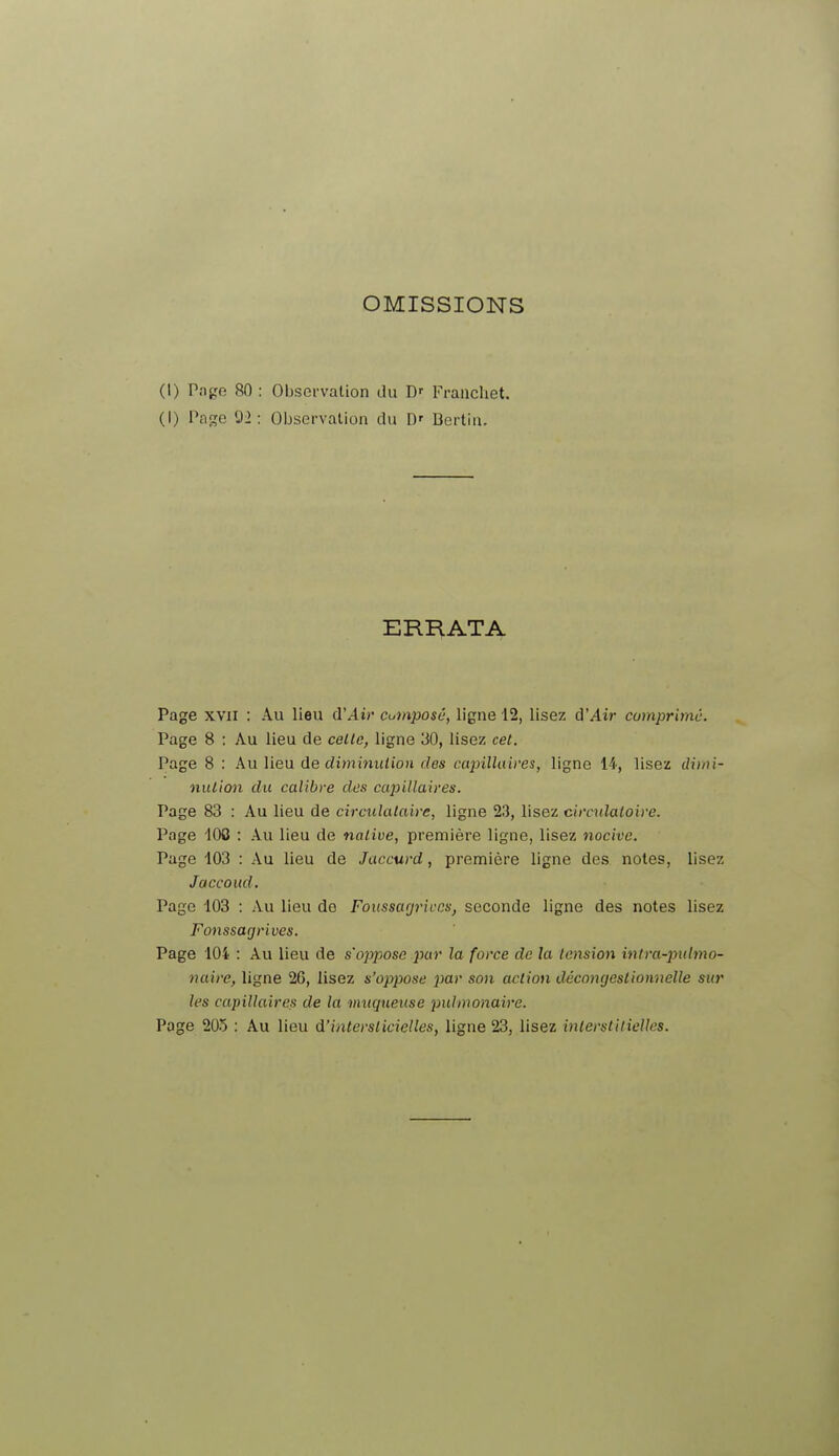 OMISSIONS (I) Page 80 : Observation du Dr FrancUet. (I) Page 92: Observation du IV Bertin. ERRATA Page xvn : Au lieu d'Air cumposé, ligne 12, lisez d'Air comprimé. Page 8 : Au lieu de celle, ligne 30, lisez cet. Page 8 : Au lieu de diminution des capillaires, ligne 14, lisez dimi- nution du calibre des capillaires. Page 83 : Au lieu de circulataire, ligne 23, lisez circulatoire. Page 100 : Au lieu de native, première ligne, lisez nocive. Page 103 : Au lieu de Jaccurd, première ligne des notes, lisez Jaccoud. Page 103 : Au lieu de Foussagrivr.s, seconde ligne des notes lisez Fonssagrives. Page 104 : Au lieu de s'oppose par la force de la tension intra-pulmo- naire, ligne 2G, lisez s'oppose par son action décongeslionnelle sur les capillaires de la muqueuse pulmonaire. Page 205 : Au lieu d'interslicielles, ligne 23, lisez interstitielles.