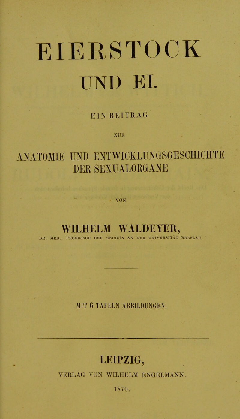 EIERSTOCK UND EL EIN BEITRAG ZUR ANATOMIE UND ENTWICKLUNGSGESCHICHTE DER SEXUALOKGANE VON WILHELM WALDEYER, DR. MBU., PROFESSOR DER MEDICIN AN DER UNIVERSITÄT BRESLAU. MIT 6 TAFELN ABBILDUNGEN. LEIPZIG, VERLAG VON WILHELM ENGELMANN. 1870.