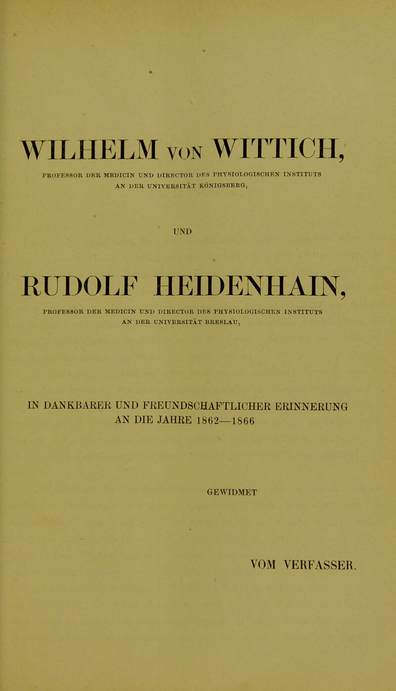 WILHELM von WITTICH, PROFESSOR ORR MBDICIN UNO DIRECTOR DES PHYSIOLOGISCHEN INSTITUTS AN DER UNIVERSITÄT KÖNIGSBERG, UND RUDOLF HEIDENHAIN, PROFESSOR DER MEDICIN UNO OIRECTOR DES PHYSIOLOGISCHEN INSTITUTS AN DER UNIVERSITÄT BRESLAU, IN DANKBARER UND FREUNDSCHAFTLICHER ERINNERUNG AN DIE JAHRE 1862—1866 GEWIDMET VOM VERFASSER.