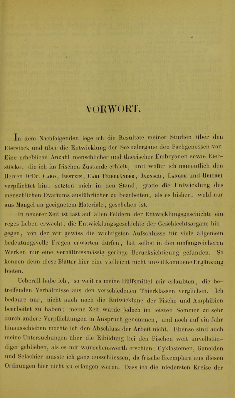 VORWORT. In dem Nachtolgenden lege ich die Resultate meiner Studien über den Eierstock und über die Entwicklung der Sexualorgane den Fachgenossen vor. Eine erhebliche Anzahl menschlicher und thierischer Embryonen sowie Eier- stöcke, die ich im frischen Zustande erhielt, und wofür ich namentlich den Herren DrDr. Caro, Ebstein, Carl Friedländer , Jäensch , Langer und Reichel verpflichtet bin, setzten mich in den Stand, grade die Entwicklung des menschlichen Ovariums ausführlicher zu bearbeiten, als es bisher, wohl nur aus Mangel an geeignetem Materiale, geschehen ist. In neuerer Zeit ist fast auf allen Feldern der Entwicklungsgeschichte ein reges Leben erwacht; die Entwicklungsgeschichte der Geschlechtsorgane hin- gegen, von der wir gewiss die wichtigsten Aufschlüsse für viele allgemein bedeutungsvolle Fragen erwarten dürfen , hat selbst in den umfangreicheren Werken nur eine verhältnissmassig geringe Berücksichtigung gefunden. So können denn diese Blätter hier eine vielleicht nicht unwillkommene Ergänzung bieten. Ueberall habe ich , so weit es meine Hülfsmittel mir erlaubten , die be- treffenden Verhältnisse aus den verschiedenen Thierklassen verglichen. Ich bedaure nur, nicht auch noch die Entwicklung der Fische und Amphibien bearbeitet zu haben; meine Zeit wurde jedoch im letzten Sommer zu sehr durch andere Verpflichtungen in Anspruch genommen, und noch auf ein Jahr hinausschieben mochte ich den Abschluss der Arbeit nicht. Ebenso sind auch meine Untersuchungen über die Eibildung bei den Fischen weit unvollstän- diger geblieben, als es mir wünschenswerth erschien; Cyklostomen, Ganoiden und Selachier niusste ich ganz ausschliessen, da frische Exemplare aus diesen Ordnungen hier nicht zu erlangen waren. Dass ich die niedersten Kreise der