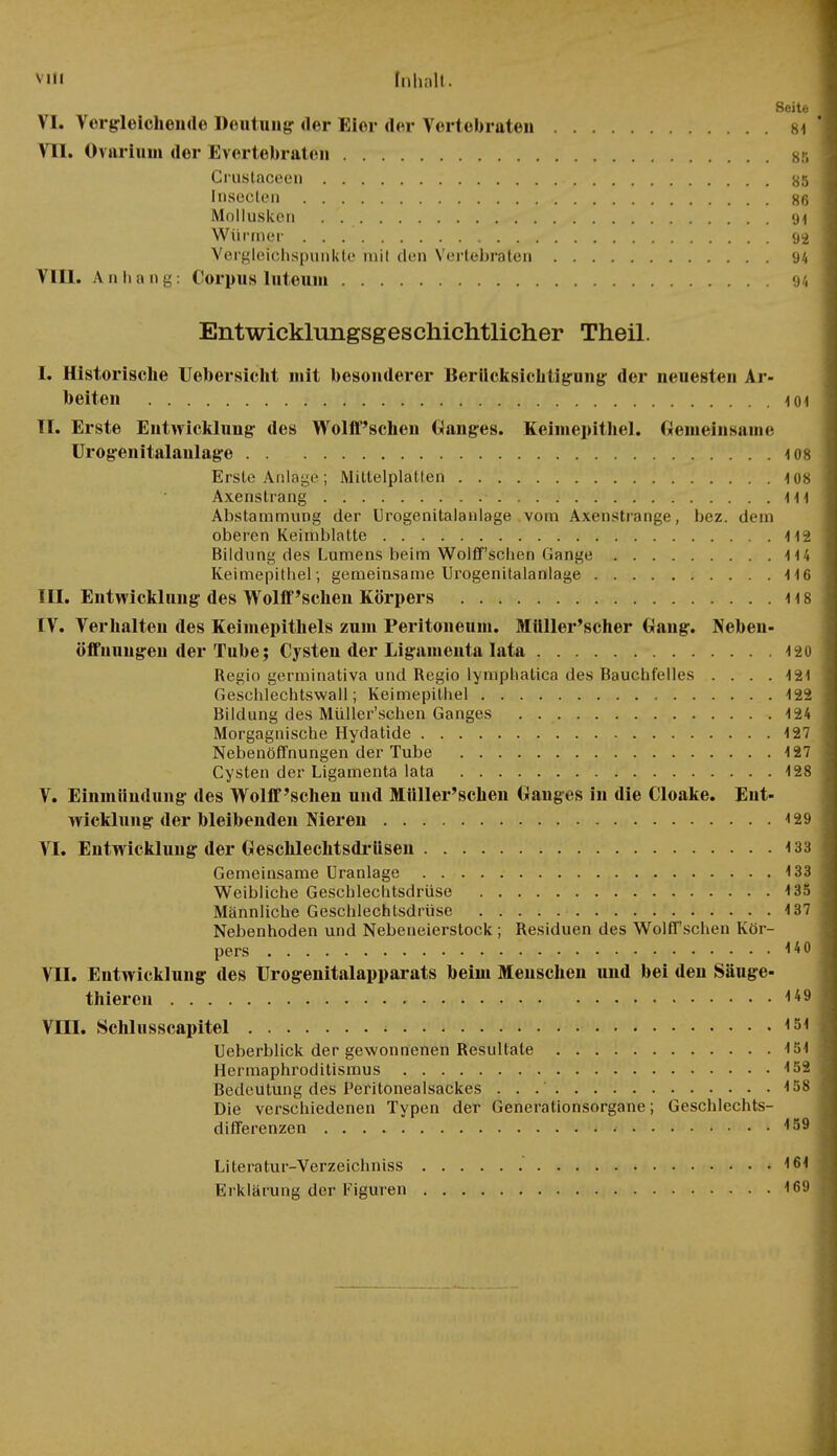 Seite j VI. Vergleichende Deutung der Eier der Vorlebraten 84 1 VII. Ovarium der Evertebraten sr, Crustaceen 85 j Inseclen 86 1 Mollusken . 94 i Würmer 92 Vergleichspunkte mit den Vertebraten 94 VIII. Anhang: Corpus luteum 94 Entwicklungsgeschichtlicher Theil. 1. Historische Uebersicht mit besonderer Berücksichtigung der neuesten Ar- beiten 4 01 TT. Erste Entwicklung des Wolff'schen Ganges. Keimepithel. Gemeinsame Urogenitalaulage 4 08 Erste Anlage; Mittelplatten 4 08 Axenstrang 414 Abstammung der Urogenitalanlage vom Axenstrange, bez. dem oberen Keimblatte 4 42 Bildung des Lumens beim Wolff'schen Gange 4 44 Keimepithel; gemeinsame Urogenitalanlage 446 III. Entwicklung des Wolff'schen Körpers 4 4 8 IV. Verhalten des Keimepithels zum Peritoneum. Müller'scher Gang. Nebeu- öifuungen der Tube; Cysten der Ligamenta lata 420 Regio germinativa und Regio lympliatica des Bauchfelles . . . .4 24 Geschlechtswall; Keimepithel 422 Bildung des Müller'schen Ganges 4 24 Morgagnische Hydatide 127 Nebenöffnungen der Tube 127 Cysten der Ligamenta lata 128 V. Einmündung des Wolff'schen und Müller'schen Ganges in die Cloake. Ent- wicklung der bleibenden Nieren 4 29 VI. Entwicklung der Geschlechtsdrüsen 133 Gemeinsame Uranlage 133 Weibliche Geschlechtsdrüse 4 35 Männliche Geschlechtsdrüse 4 37 Nebenhoden und Nebeneierstock ; Residuen des Wolff sehen Kör- pers 4401 VII. Entwicklung des ürogenitalapparats beim Menschen und bei deu Säuge- thieren I*9 j VIII. Schlusscapitel <54 j Ueberblick der gewonnenen Resultate 154 Hermaphroditismus 4 52 ] Bedeutung des Peritonealsackes . . 158 | Die verschiedenen Typen der Generationsorgane; Geschlechts- differenzen 4 59 Literatur-Verzeichniss 164 Erklärung der Figuren 169 i