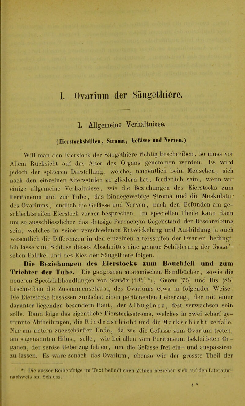 I. Ovarium der Säugethiere. 1. Allgemeine Verhältnisse. (Eierstockshfillen, Stroma, Gefässe und Nerven.) Will man den Eierstock der Säugethiere richtig beschreiben, so muss vor Allem Rücksicht auf das Alter des Organs genommen werden. Es wird jedoch der späteren Darstellung, welche, namentlich beim Menschen, sich nach den einzelnen Altersstufen zu gliedern hat, förderlich sein, wenn wir einige allgemeine Verhältnisse, wie die Beziehungen des Eierstocks zum Peritoneum und zur Tube, das bindegewebige Stroma und die Muskulatur des Ovariums, endlich die Gefässe und Nerven , nach den Befunden am ge- schlechtsreifen Eierstock vorher besprechen. Im speciellen Theile kann dann um so ausschliesslicher das drüsige Parenchym Gegenstand der Beschreibung sein, welches in seiner verschiedenen Entwicklung und Ausbildung ja auch wesentlich die Differenzen in den einzelnen Altersstufen der Ovarien bedingt. Ich lasse zum Schluss dieses Abschnittes eine genaue Schilderung der Graaf'- schen Follikel und des Eies der Säugethiere folgen. Die Beziehungen des Eierstocks zum Bauchfell und zum Trichter der Tube. Die gangbaren anatomischen Handbücher, sowie die neueren Specialabhandlungen von Schrön (184)*) , Grohe (75) und His (85) beschreiben die Zusammensetzung des Ovariums etwa in folgender Weise: Die Eierstöcke besässen zunächst einen peritonealen Ueberzug, der mit einer darunter liegenden besondern Haut, der Albuginea, fest verwachsen sein solle. Dann folge das eigentliche Eierstocksstroma, welches in zwei scharf ge- trennte Abtheilungen, die Rindenschicht und die Markschicht zerfalle. Nur am untern zugeschärften Ende, da wo die Gefässe zum Ovarium treten, am sogenannten Hilus, solle, wie bei allen vom Peritoneum bekleideten Or- ganen, der seröse Ueberzug fehlen, um die Gefässe frei ein- und auspassiren zu lassen. Ks wäre sonach das Ovarium, ebenso wie der grösste Theil der *) Die ausser Reihenfolge im Text befindlichen Zahlen beziehen sich auf den Literatur- nachweis am Schluss. \ *