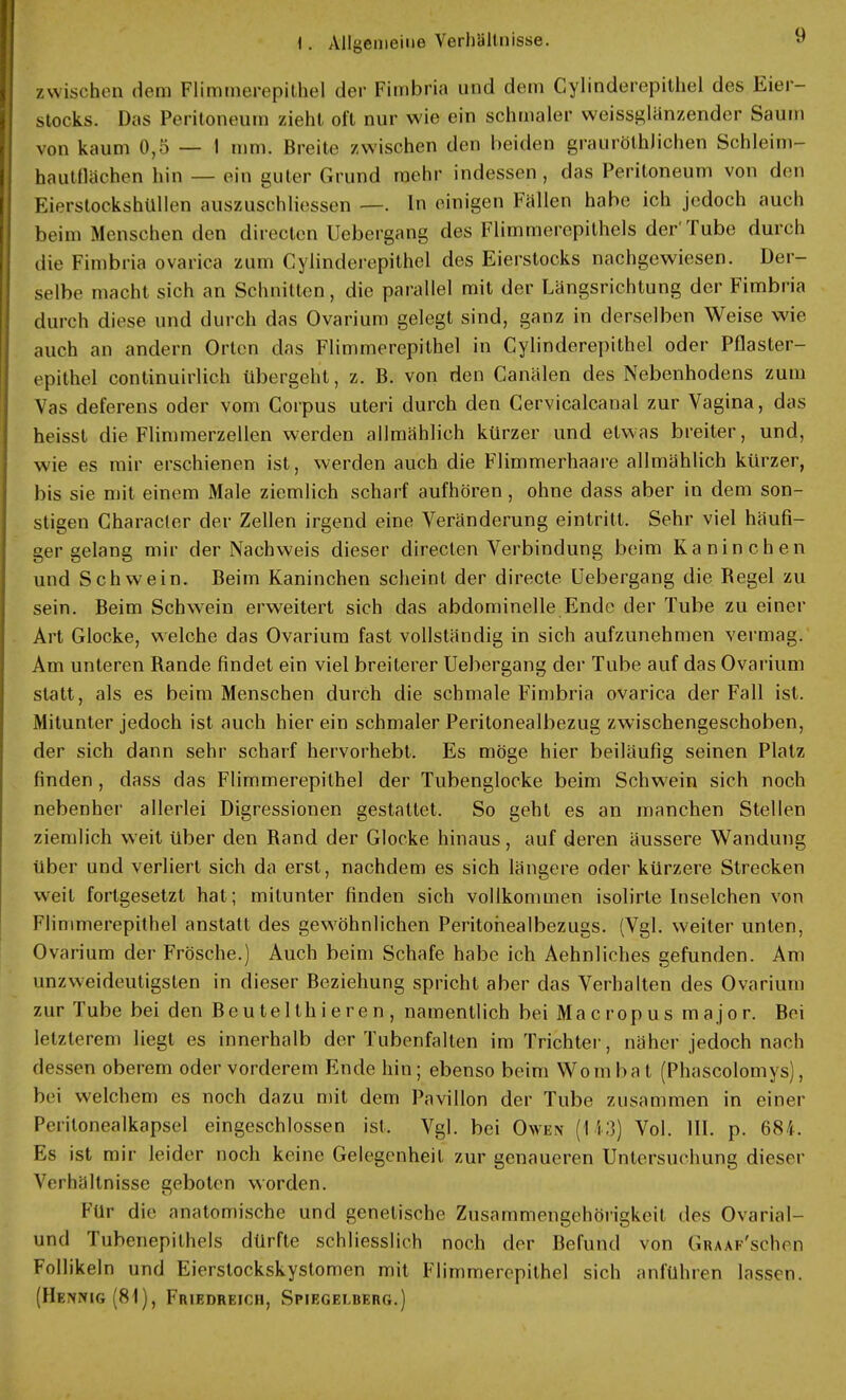 zwischen dem Flimmerepithcl der Fimbria und dem Cylinderepithel des Eier- stocks. Das Peritoneum zieht oft nur wie ein schmaler weissglänzender Saum von kaum 0,5—1 mm. Breite zwischen den beiden graurölhJichen Schleim- hautflächen hin — ein guter Grund mehr indessen, das Peritoneum von den Kirrstockshüllen auszuschliessen —. In einigen Fällen habe ich jedoch auch beim Menschen den directcn Uebergang des Flimmerepithels der'Tube durch die Fimbria ovarica zum Cylinderepithcl des Eierstocks nachgewiesen. Der- selbe macht sich an Schnitten, die parallel mit der Längsrichtung der Fimbria durch diese und durch das Ovarium gelegt sind, ganz in derselben Weise wie auch an andern Orten das Flimmercpithel in Gylinderepithel oder Pflaster- epithel continuirlich übergeht, z. B. von den Canälen des Nebenhodens zum Vas deferens oder vom Corpus uteri durch den Cervicalcanal zur Vagina, das heisst die Flimmerzellen werden allmählich kürzer und etwas breiter, und, wie es mir erschienen ist, werden auch die Flimmerhaare allmählich kürzer, bis sie mit einem Male ziemlich scharf aufhören, ohne dass aber in dem son- stigen Character der Zellen irgend eine Veränderung eintritt. Sehr viel häufi- ger gelang mir der Nachweis dieser directen Verbindung beim Kaninchen und Schwein. Beim Kaninchen scheint der directe Uebergang die Begel zu sein. Beim Schwein erweitert sich das abdominelle Ende der Tube zu einer Art Glocke, welche das Ovarium fast vollständig in sich aufzunehmen vermag. Am unteren Rande findet ein viel breiterer Uebergang der Tube auf das Ovarium statt, als es beim Menschen durch die schmale Fimbria ovarica der Fall ist. Mitunter jedoch ist auch hierein schmaler Peritonealbezug zwischengeschoben, der sich dann sehr scharf hervorhebt. Es möge hier beiläufig seinen Platz finden , dass das Flimmerepithel der Tubenglocke beim Schwein sich noch nebenher allerlei Digressionen gestattet. So geht es an manchen Stellen ziemlich weit über den Rand der Glocke hinaus, auf deren äussere Wandung über und verliert sich da erst, nachdem es sich längere oder kürzere Strecken weit fortgesetzt hat; mitunter finden sich vollkommen isolirle Inselchen von Flimmerepithel anstatt des gewöhnlichen Peritohealbezugs. (Vgl. weiter unten, Ovarium der Frösche.) Auch beim Schafe habe ich Aehnliches gefunden. Am unzweideutigsten in dieser Beziehung spricht aber das Verhalten des Ovarium zur Tube bei den Beutelthieren, namentlich bei Macropus major. Bei letzterem liegt es innerhalb der Tubenfalten im Trichter, näher jedoch nach dessen oberem oder vorderem Ende hin; ebenso beim Wombat (Phascolomys), bei welchem es noch dazu mit dem Pavillon der Tube zusammen in einer Pcrilonealkapsel eingeschlossen ist. Vgl. bei Owen (113) Vol. III. p. 684. Es ist mir leider noch keine Gelegenheit zur genaueren Untersuchung dieser Verhältnisse geboten worden. Für die anatomische und genetische Zusammengehörigkeit des Ovarial- und Tubenepithels dürfte schliesslich noch der Befund von Graaf'scIk n Follikeln und Eierstockskystomen mit Flimmercpithel sich anführen lassen. (Henkig (81), Friedreich, Spiegelberg.)