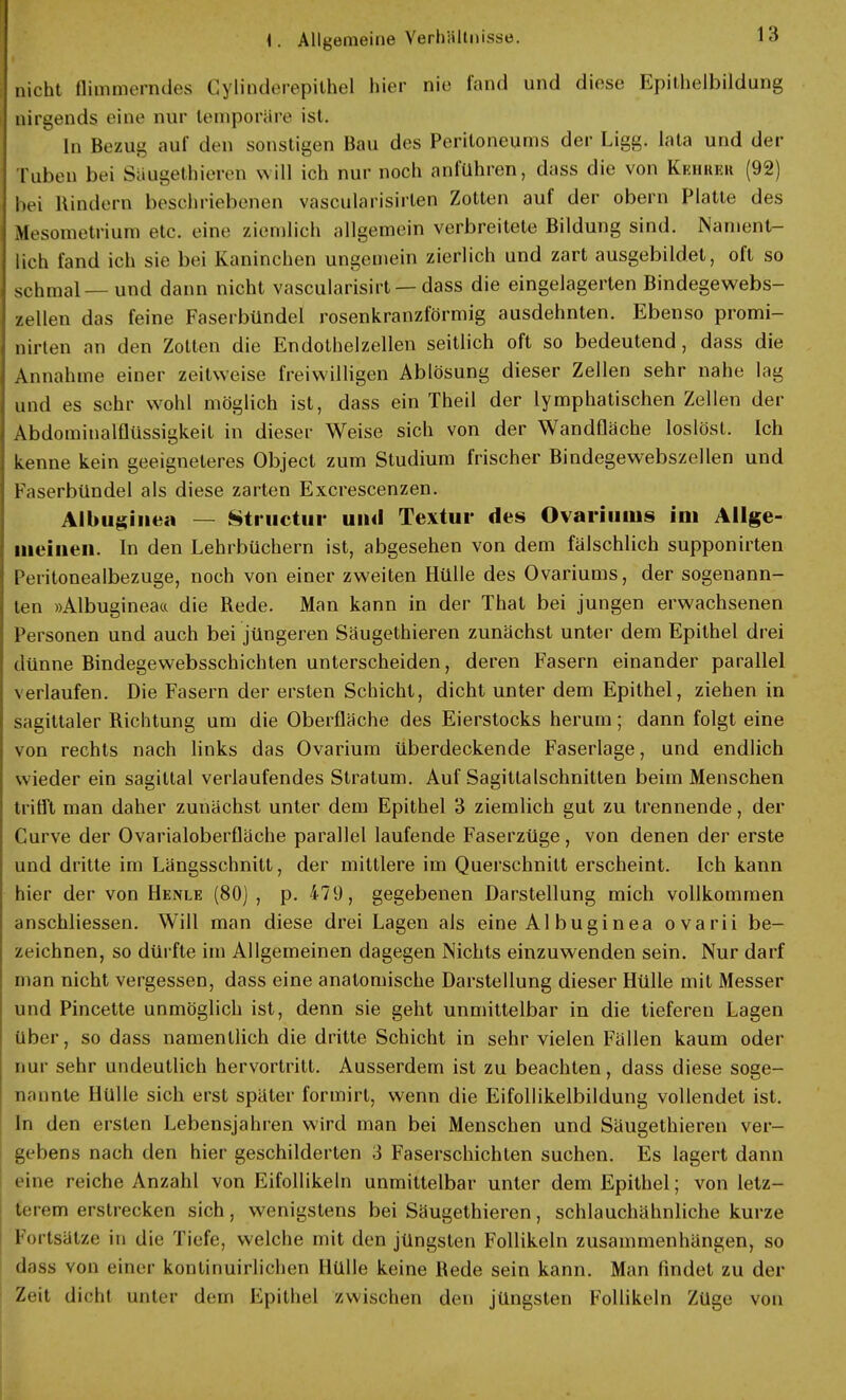 nicht flimmerndes Gylinderepithel hier nie fand und diese Epithelbildung nirgends eine nur temporäre ist. In Bezug aul' den sonstigen Bau des Peritoneums der Ligg. lata und der Tuben bei Saugethieren will ich nur noch anfuhren, dass die von Kehrer (92) bei Hindern beschriebenen vascularisirlen Zotten auf der obern Platte des Mesometrium etc. eine ziemlich allgemein verbreitete Bildung sind. Nament- lich fand ich sie bei Kaninchen ungemein zierlich und zart ausgebildet, oft so schmal—und dann nicht vascularisirt —dass die eingelagerten Bindegewebs- zellen das feine Faserbündel rosenkranzförmig ausdehnten. Ebenso promi- nirten an den Zotten die Endothelzellen seitlich oft so bedeutend, dass die Annahme einer zeitweise freiwilligen Ablösung dieser Zellen sehr nahe lag und es sehr wohl möglich ist, dass ein Theil der lymphatischen Zellen der Abdominalflüssigkeit in dieser Weise sich von der Wandfläche loslöst. Ich kenne kein geeigneteres Object zum Studium frischer Bindegewebszellen und Faserbündel als diese zarten Excrescenzen. Albuginea — Structur uml Textur des Ovarimiis im Allge- meinen. In den Lehrbüchern ist, abgesehen von dem fälschlich supponirten Peritonealbezuge, noch von einer zweiten Hülle des Ovariums, der sogenann- ten »Albugineaa die Rede. Man kann in der That bei jungen erwachsenen Personen und auch bei jüngeren Säugethieren zunächst unter dem Epithel drei dünne Bindegewebsschichten unterscheiden, deren Fasern einander parallel verlaufen. Die Fasern der ersten Schicht, dicht unter dem Epithel, ziehen in sagittaler Richtung um die Oberfläche des Eierstocks herum; dann folgt eine von rechts nach links das Ovarium überdeckende Faserlage, und endlich wieder ein sagittal verlaufendes Stratum. Auf Sagittalschnitten beim Menschen trifft man daher zunächst unter dem Epithel 3 ziemlich gut zu trennende, der Curve der Ovarialoberfläche parallel laufende Faserzüge, von denen der erste und dritte im Längsschnitt, der mittlere im Querschnitt erscheint. Ich kann hier der von Heivle (80), p. 479, gegebenen Darstellung mich vollkommen anschliessen. Will man diese drei Lagen als eine AI buginea ovarii be- zeichnen, so dürfte im Allgemeinen dagegen Nichts einzuwenden sein. Nur darf man nicht vergessen, dass eine anatomische Darstellung dieser Hülle mit Messer und Pincette unmöglich ist, denn sie geht unmittelbar in die tieferen Lagen über, so dass namentlich die dritte Schicht in sehr vielen Fällen kaum oder nur sehr undeutlich hervortritt. Ausserdem ist zu beachten, dass diese soge- nannte Hülle sich erst später formirt, wenn die Eifollikelbildung vollendet ist. In den ersten Lebensjahren wird man bei Menschen und Säugethieren ver- gebens nach den hier geschilderten 3 Faserschichten suchen. Es lagert dann eine reiche Anzahl von Eifollikeln unmittelbar unter dem Epithel; von letz- terem erstrecken sich, wenigstens bei Säugethieren, schlauchähnliche kurze Fortsatze in die Tiefe, welche mit den jüngsten Follikeln zusammenhängen, so dass von einer kontinuirlichen Hülle keine Rede sein kann. Man findet zu der Zeit dicht unter dem Epithel zwischen den jüngsten Follikeln Züge von