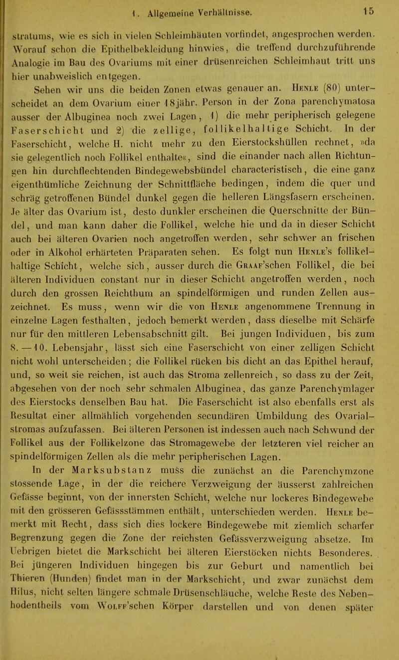Stratums, wie es sich in vielen Schleimhäuten vorfindet, angesprochen werden. Worauf schon die Epithelbekleidung hinwies, die treffend durchzuführende Analogie im Bau des Ovariums mit einer drüsenreichen Schleimhaut tritt uns hier unabweislich entgegen. Sehen wir uns die beiden Zonen etwas genauer an. Hbnjle (80) unter- scheidet an dem Ovarium einer 18jähr. Person in der Zona parenchymatosa ausser der Albuginea noch zwei Lagen, 1) die mehr peripherisch gelegene Faserschicht und 2) die zellige, fol likelhal tige Schicht. In der Faserschicht, welche H. nicht mehr zu den Eierstockshüllen rechnet, »da sie gelegentlich noch Follikel enthalte«, sind die einander nach allen Richtun- gen hin durchflechtenden Bindegewebsbündel characteristisch, die eine ganz eigentümliche Zeichnung der Schnittfläche bedingen, indem die quer und schräg getroffenen Bündel dunkel gegen die helleren Längsfasern erscheinen. Je älter das Ovarium ist, desto dunkler erscheinen die Querschnitte der Bün- del, und man kann daher die Follikel, welche hie und da in dieser Schicht auch bei älteren Ovarien noch angetroffen werden, sehr schwer an frischen oder in Alkohol erhärteten Präparaten sehen. Es folgt nun Henle's follikel- haltige Schicht, welche sich, ausser durch die GRAAF'schen Follikel, die bei älteren Individuen constant nur in dieser Schicht angetroffen werden, noch durch den grossen Reichthum an spindelförmigen und runden Zellen aus- zeichnet. Es muss, wenn wir die von Henle angenommene Trennung in einzelne Lagen festhalten, jedoch bemerkt werden, dass dieselbe mit Schärfe nur für den mittleren Lebensabschnitt gilt. Bei jungen Individuen, bis zum 8.—10. Lebensjahr, lässt sich eine Faserschicht von einer zelligen Schicht nicht wohl unterscheiden; die Follikel rücken bis dicht an das Epithel herauf, und, so weit sie reichen, ist auch das Stroma zellenreich, so dass zu der Zeit, abgesehen von der noch sehr schmalen Albuginea, das ganze Parenchymlager des Eierstocks denselben Bau hat. Die Faserschicht ist also ebenfalls erst als Resultat einer allmählich vorgehenden secundären Umbildung des Ovarial- slromas aufzufassen. Bei älteren Personen ist indessen auch nach Schwund der Follikel aus der Follikelzone das Stromagewebe der letzteren viel reicher an spindelförmigen Zellen als die mehr peripherischen Lagen. In der Marksubstanz muss die zunächst an die Parenchymzone slossende Lage, in der die reichere Verzweigung der äusserst zahlreichen (.efässe beginnt, von der innersten Schicht, welche nur lockeres Bindegewebe mit den grösseren Gefässstämmen enthält, unterschieden werden. Henle be- merkt mit Recht, dass sich dies lockere Bindegewebe mit ziemlich scharfer Begrenzung gegen die Zone der reichsten Gefässverzweigung absetze. Im Uebrigen bietet die Markschicht bei älteren Eierstöcken nichts Besonderes. . Bei jüngeren Individuen hingegen bis zur Geburt und namentlich bei Thieren (Hunden) findet man in der Markschicht, und zwar zunächst dem Hitus, nicht selten längere schmale Drüsenschläuche, welche Reste des Neben- bodentheils vom Woi.it sehen Körper darstellen und von denen später i