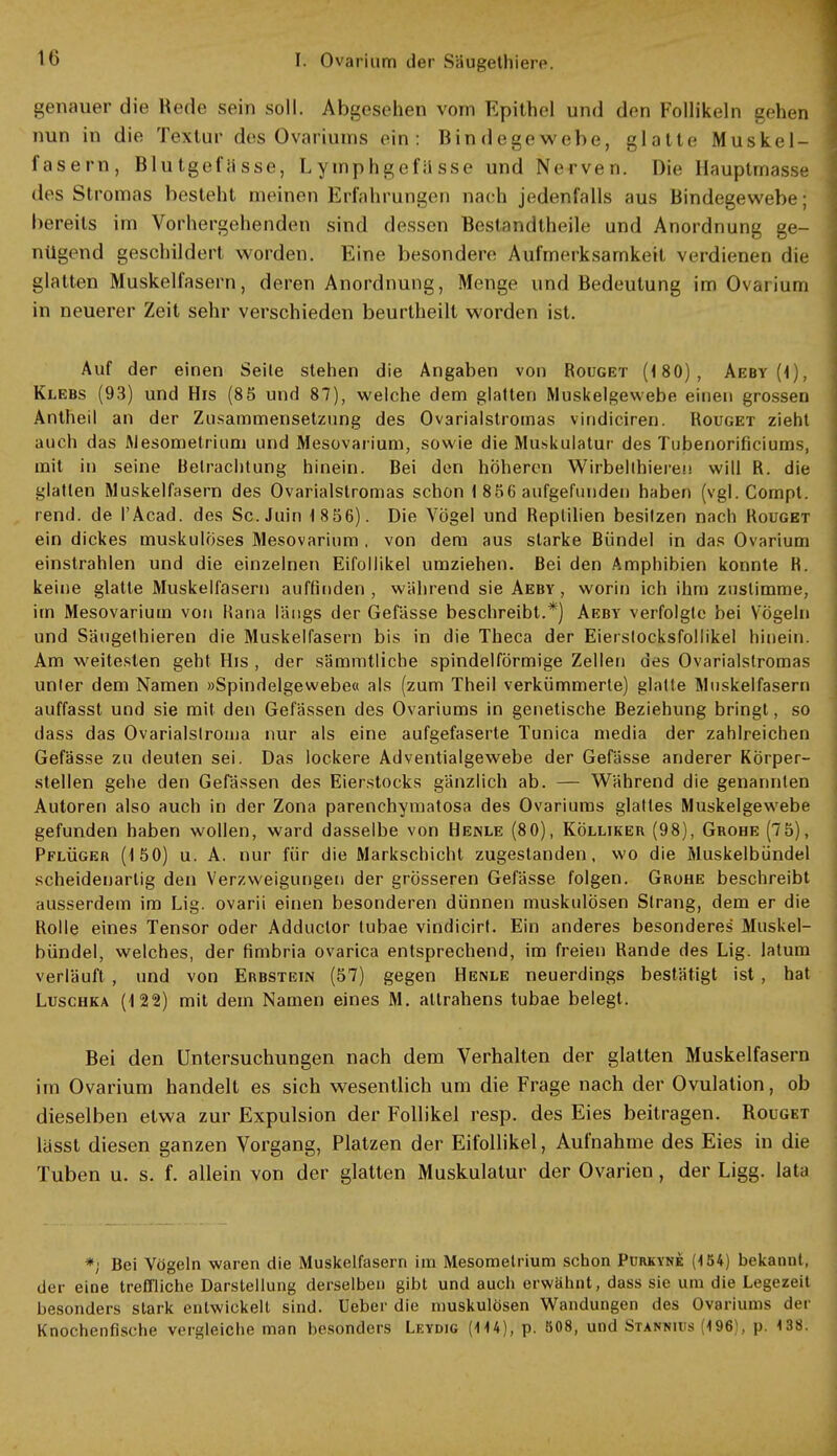 genauer die Rede sein soll. Abgesehen vom Epithel und den Follikeln gehen nun in die Textur des Ovariums ein: Bindegewebe, glatte Muskel- fasern, Blutgefässe, L ymphgefii sse und Nerven. Die Hauptmasse des Stromas besteht meinen Erfahrungen nach jedenfalls aus Bindegewebe; bereits im Vorhergehenden sind dessen Bestandtheile und Anordnung ge- nügend geschildert worden. Eine besondere Aufmerksamkeit \ n dienen die glatten Muskelfasern, deren Anordnung, Menge und Bedeutung im Ovarium in neuerer Zeit sehr verschieden beurtheilt worden ist. Auf der einen Seile stehen die Angaben von Rouget (180), Aeby (1), Klebs (93) und His (85 und 87), welche dem glatten Muskelgewebe einen grossen Antheil an der Zusammensetzung des Ovarialstromas vindiciren. Rouget zieht auch das Mesometrium und Mesovarium, sowie die Muskulatur des Tubenorificiums, mit in seine Betrachtung hinein. Bei den höh eren Wirbelthieren will R. die glatten Muskelfasern des Ovarialstromas schon 1 856 aufgefunden haben (vgl.Compt. rend. de l'Acad. des Sc.Juin 1 856). Die Vögel und Reptilien besitzen nach Rouget ein dickes muskulöses Mesovarium , von dem aus starke Bündel in das Ovarium einstrahlen und die einzelnen Eifollikel umziehen. Bei den Amphibien konnte H. keine glatte Muskelfasern auffinden, während sie Aeby, worin ich ihm zustimme, im Mesovarium von Rana längs der Gefässe beschreibt.*) Aeby verfolgte bei Vögeln und Säugethieren die Muskelfasern bis in die Theca der Eierstocksfollikel hinein. Am weitesten geht His , der sämmtliche spindelförmige Zellen des Ovarialstromas unier dem Namen »Spindelgewebe« als (zum Theil verkümmerte) glatte Muskelfasern auffasst und sie mit den Gefässen des Ovariums in genetische Beziehung bringt, so dass das Ovarialstroiua nur als eine aufgefaserte Tunica media der zahlreichen Gefässe zu deuten sei. Das lockere Adventialgewebe der Gefässe anderer Körper- stellen gehe den Gefässen des Eierstocks gänzlich ab. — Während die genannten Autoren also auch in der Zona parenehymatosa des Ovariums glattes Muskelgewebe gefunden haben wollen, ward dasselbe von Henle (80), Kölliker (98), Grohe (75), Pflüger (150) u. A. nur für die Markschicht zugestanden, wo die Muskelbündel scheidenarlig den Verzweigungen der grösseren Gefässe folgen. Grohe beschreibt ausserdem im Lig. ovarii einen besonderen dünnen muskulösen Strang, dem er die Rolle eines Tensor oder Adduclor tubae vindicirt. Ein anderes besonderes Muskel- bündel, welches, der fimbria ovarica entsprechend, im freien Rande des Lig. latum verläuft , und von Erbstein (57) gegen Henle neuerdings bestätigt ist, hat Luschka (122) mit dem Namen eines M. altrahens tubae belegt. Bei den Untersuchungen nach dem Verhalten der glatten Muskelfasern im Ovarium handelt es sich wesentlich um die Frage nach der Ovulation, ob dieselben etwa zur Expulsion der Follikel resp. des Eies beitragen. Rouget lasst diesen ganzen Vorgang, Platzen der Eifollikel, Aufnahme des Eies in die Tuben u. s. f. allein von der glatten Muskulatur der Ovarien, der Ligg. lata *; Bei Vögeln waren die Muskelfasern im Mesometrium schon Purkynk (154) bekannt, der eine treffliche Darstellung derselben gibt und auch erwähnt, dass sie um die Legezeit besonders stark entwickelt sind. Ueber die muskulösen Wandungen des Ovariums der Knochenfische vergleiche man besonders Leydig (114), p. 508, und Stannius (196), p. 138.