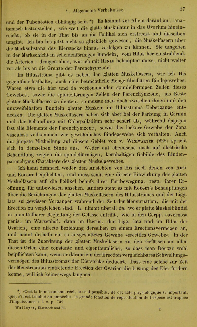 und der Tubenostien abhängig sein. *) Es kommt vor Allem darauf an , ana- tomisch festzustellen, wie weit die glatte Muskulatur in das Ovarium hinein- reicht, ob sie in der That bis an die Follikel sich erstreckt und dieselben umgibt, Ich bin bis jetzt nicht so glücklich gewesen, die Muskelfasern über die Marksubstanz des Eierstocks hinaus verfolgen zu können. Sie umgeben in der Markschicht in scheidenförmigen Bündeln, vom Hilus her einstrahlend, die Arterien; dringen aber, wie ich mit Henle behaupten muss, nicht weiter vor als bis an die Grenze der Parenchymzone. Im Hilusstroma gibt es neben den glatten Muskelfasern, wie ich His gegenüber festhalte, auch eine beträchtliche Menge fibrillären Bindegewebes. Wären etwa die hier und da vorkommenden spindelförmigen Zellen dieses Gewebes, sowie die spindelförmigen Zellen der Parenchymzone, als Reste glatter Muskelfasern zu deuten, so müsste man doch zwischen ihnen und den unzweifelhaften Bündeln glatter Muskeln im Hilusstroma Uebergänge ent- decken. Die glatten Muskelfasern heben sich aber bei der Färbung in Garmin und der Behandlung mit Chlorpalladium sehr scharf ab, während dagegen fast alle Elemente der Parenchymzone, sowie das lockere Gewebe der Zona vasculosa vollkommen wie gewöhnliches Bindegewebe sich verhalten. Auch die jüngste Mittheilung auf diesem Gebiet von v. Winiwarter (222) spricht sich in demselben Sinne aus. Weder auf chemische noch auf electrische Behandlung zeigten die spindelförmigen, kernhaltigen Gebilde des Rinden- parenchyms Charaktere des glatten Muskelgewebes. Ich kann demnach weder den Ansichten von His noch denen von Aeby und Rouget beipflichten, und muss somit eine directe Einwirkung der glatten Muskelfasern auf die Follikel behufs ihrer Fortbewegung, resp. ihrer Er- öffnung, für unbewiesen ansehen. Anders steht es mit Rouget's Behauptungen über die Beziehungen der glatten Muskelfasern des Hilusstromas und der Ligg. lata zu gewissen Vorgängen während der Zeit der Menstruation, die mit der Erection zu vergleichen sind. R. nimmt überall da, wo er glatte Muskelbündel in unmittelbarer Begleitung der Gefässe antrifft, wie in den Corpp. cavernosa penis, im Warzenhof, dann im Uterus, den Ligg. lata und im Hilus der Ovarien, eine directe Beziehung derselben zu einem Erectionsvermögen an, und nennt deshalb ein so ausgestattetes Gewebe »erectiles Gewebe«. In der That ist die Zuordnung der glatten Muskelfasern zu den Gefässen an allen diesen Orten eine constante und eigenthümliche, so dass man Rouget wohl beipflichten kann, wenn er daraus ein der Erection vergleichbares Schwellungs- vermögen des Hilusstromas der Eierstöcke deducirt. Dass eine solche zur Zeit der Menstruation eintretende Erection der Ovarien die Lösung der Eier fördern könne, will ich keineswegs läugnen. *) »Cest lä le mecanisme röel, le seul possible, de cet acte physiologique si important, que, s'il est troublö ou empeche, la grande fonction de reproduction de l'espece est frapp6e d'impuissance I« l. c. p. 739. W a 1 d e j e r, Eierstock und Ei. a