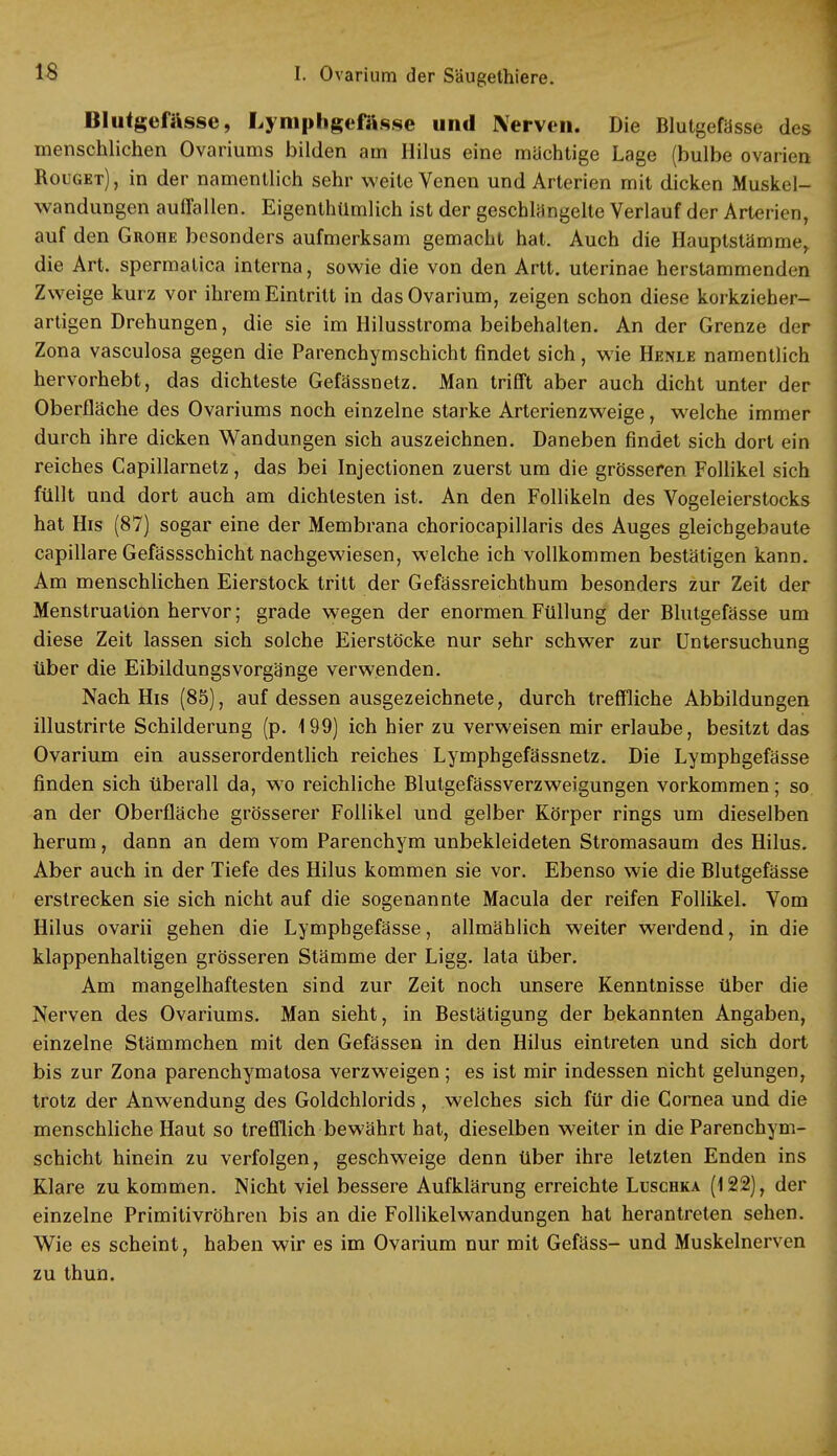 Blutgefässe, Lymphgefässe und Nerven. Die Blutgefässe des menschlichen Ovariums bilden am Hilus eine mächtige Lage (bulbe Ovarien Rouget), in der namentlich sehr weite Venen und Arterien mit dicken Muskel- wandungen auffallen. Eigentümlich ist der geschlängelte Verlauf der Arterien, auf den Grohe besonders aufmerksam gemacht hat. Auch die Hauptstämmer die Art. spermatica interna, sowie die von den Artt. uterinae herstammenden Zweige kurz vor ihrem Eintritt in das Ovarium, zeigen schon diese korkzieher- artigen Drehungen, die sie im Hilusstroma beibehalten. An der Grenze der Zona vasculosa gegen die Parenchymschicht findet sich, wie Henle namentlich hervorhebt, das dichteste Gefässnetz. Man trifft aber auch dicht unter der Oberfläche des Ovariums noch einzelne starke Arterienzweige, welche immer durch ihre dicken Wandungen sich auszeichnen. Daneben findet sich dort ein reiches Capillarnetz, das bei Injectionen zuerst um die grösseren Follikel sich füllt und dort auch am dichtesten ist. An den Follikeln des Vogeleierstocks hat His (87) sogar eine der Membrana choriocapillaris des Auges gleichgebaute capillare Gefässschicht nachgewiesen, welche ich vollkommen bestätigen kann. Am menschlichen Eierstock tritt der Gefässreichthum besonders zur Zeit der Menstruation hervor; grade wegen der enormen Füllung der Blutgefässe um diese Zeit lassen sich solche Eierstöcke nur sehr schwer zur Untersuchung über die Eibildungsvorgänge verwenden. Nach His (85), auf dessen ausgezeichnete, durch treffliche Abbildungen illustrirte Schilderung (p. 199) ich hier zu verweisen mir erlaube, besitzt das Ovarium ein ausserordentlich reiches Lymphgefässnetz. Die Lymphgefässe finden sich überall da, wo reichliche Blutgefässverzweigungen vorkommen; so. an der Oberfläche grösserer Follikel und gelber Körper rings um dieselben herum, dann an dem vom Parenchym unbekleideten Stromasaum des Hilus. Aber auch in der Tiefe des Hilus kommen sie vor. Ebenso wie die Blutgefässe erstrecken sie sich nicht auf die sogenannte Macula der reifen Follikel. Vom Hilus ovarii gehen die Lymphgefässe, allmählich weiter werdend, in die klappenhaltigen grösseren Stämme der Ligg. lata über. Am mangelhaftesten sind zur Zeit noch unsere Kenntnisse über die Nerven des Ovariums. Man sieht, in Bestätigung der bekannten Angaben, einzelne Stämmchen mit den Gefässen in den Hilus eintreten und sich dort bis zur Zona parenchymatosa verzweigen; es ist mir indessen nicht gelungen, trotz der Anwendung des Goldchlorids, welches sich für die Cornea und die menschliche Haut so trefflich bewährt hat, dieselben weiter in die Parenchym- schicht hinein zu verfolgen, geschweige denn über ihre letzten Enden ins Klare zu kommen. Nicht viel bessere Aufklärung erreichte Luschka (122), der einzelne Primitivröhren bis an die Follikelwandungen hat herantreten sehen. Wie es scheint, haben wir es im Ovarium nur mit Gefäss- und Muskelnerven zu thun.