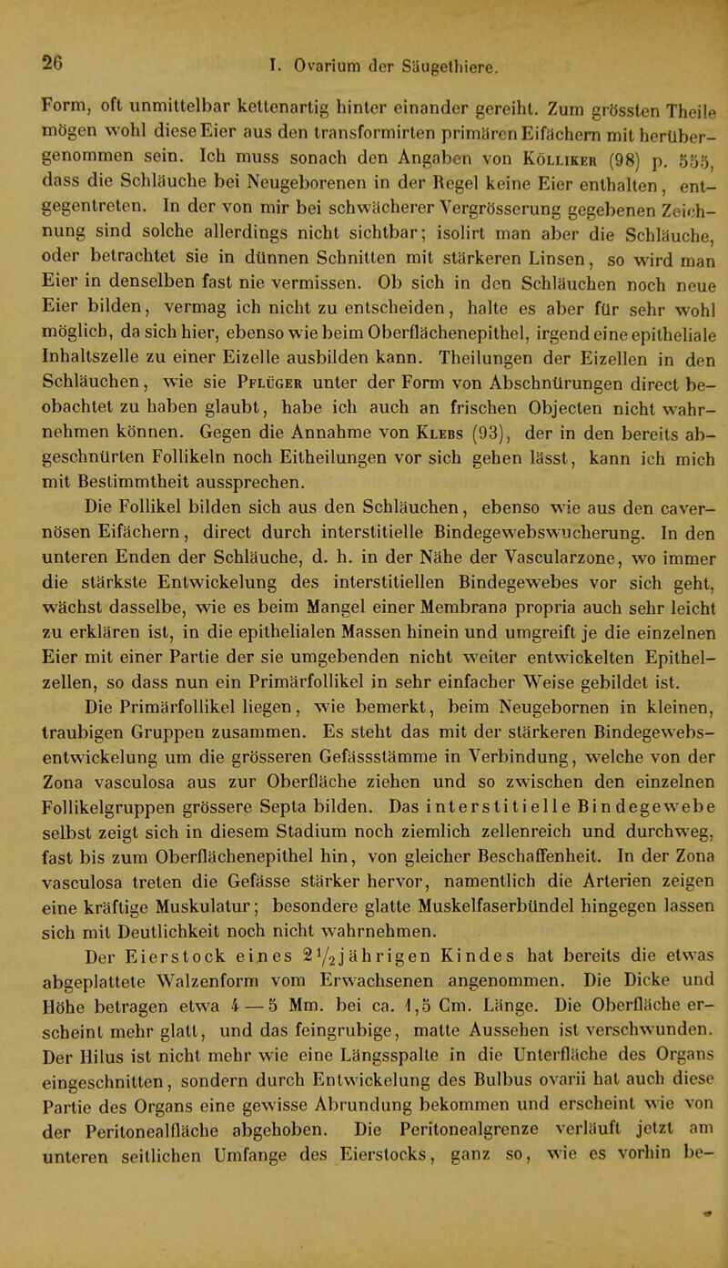 Form, oft unmittelbar kettenartig hinter einander gereiht. Zum grössten Theile mögen wohl diese Eier aus den transformirten primären Eifächern mit herüber- genommen sein. Ich muss sonach den Angaben von Kölliker (98) p. 55o, dass die Schläuche bei Neugeborenen in der Regel keine Eier enthalten, ent- gegentreten. In der von mir bei schwächerer Vergrösserung gegebenen Zeich- nung sind solche allerdings nicht sichtbar; isolirt man aber die Schläuche, oder betrachtet sie in dünnen Schnitten mit stärkeren Linsen, so wird man Eier in denselben fast nie vermissen. Ob sich in den Schläuchen noch neue Eier bilden, vermag ich nicht zu entscheiden, halte es aber für sehr wohl möglich, da sich hier, ebenso wie beim Oberflächenepithel, irgend eine epitheliale Inhaltszelle zu einer Eizelle ausbilden kann. Theilungen der Eizellen in den Schläuchen, wie sie Pflüger unter der Form von Abschnürungen direct be- obachtet zu haben glaubt, habe ich auch an frischen Objecten nicht wahr- nehmen können. Gegen die Annahme von Klebs (93), der in den bereits ab- geschnürten Follikeln noch Eitheilungen vor sich gehen lässt, kann ich mich mit Bestimmtheit aussprechen. Die Follikel bilden sich aus den Schläuchen, ebenso wie aus den caver- nösen Eifächern, direct durch interstitielle Bindegewebswncherung. In den unteren Enden der Schläuche, d. h. in der Nähe der Vascularzone, wo immer die stärkste Entwickelung des interstitiellen Bindegewebes vor sich geht, wächst dasselbe, wie es beim Mangel einer Membrana propria auch sehr leicht zu erklären ist, in die epithelialen Massen hinein und umgreift je die einzelnen Eier mit einer Partie der sie umgebenden nicht weiter entwickelten Epithel- zellen, so dass nun ein Primärfollikel in sehr einfacher Weise gebildet ist. Die Primärfollikel liegen, wie bemerkt, beim Neugebornen in kleinen, traubigen Gruppen zusammen. Es steht das mit der stärkeren Bindegewebs- entwickelung um die grösseren Gefässstämme in Verbindung, welche von der Zona vasculosa aus zur Oberfläche ziehen und so zwischen den einzelnen Follikelgruppen grössere Septa bilden. Das interstitielle Bindegewebe selbst zeigt sich in diesem Stadium noch ziemlich zellenreich und durchweg, fast bis zum Oberflächenepithel hin, von gleicher Beschaffenheit. In der Zona vasculosa treten die Gefässe stärker hervor, namentlich die Arterien zeigen eine kräftige Muskulatur; besondere glatte Muskelfaserbündel hingegen lassen sich mit Deutlichkeit noch nicht wahrnehmen. Der Eierstock eines Einjährigen Kindes hat bereits die etwas abgeplattete Walzenform vom Erwachsenen angenommen. Die Dicke und Höhe betragen etwa 4 — 5 Mm. bei ca. 1,5 Gm. Länge. Die Oberfläche er- scheint mehr glatt, und das feingrubige, malte Aussehen ist verschwunden. Der Hilus ist nicht mehr wie eine Längsspalte in die Unterfläche des Organs eingeschnitten, sondern durch Entwickelung des Bulbus ovarii hat auch diese Partie des Organs eine gewisse Abrundung bekommen und erscheint wie von der Peritonealfläche abgehoben. Die Peritonealgrenze verläuft jetzt am unteren seitlichen Umfange des Eierstocks, ganz so, wie es vorhin be-