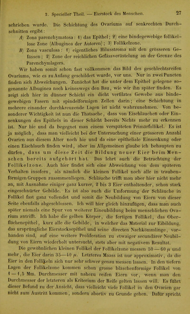 schrieben wurde. Die Schichtung des Ovariums auf senkrechten Durch- schnitten ergibt: A) Zona parenchymatös: 1) das Epithel; 2) eine bindegewebige follikel- lose Zone (Albuginea der Autoren); 3) Follikelzone. B) Zona vasculosa : 1) eigentliches Hilusstroma mit den grösseren Ge- lassen ; 2) Zone der reichlichen Gefässverästelung an der Grenze des Parenchymlagers. Wir haben somit schon fast vollkommen das Bild des geschlechtsreifen Ovariums, wie es zu Anfang geschildert wurde, vor uns. Nur in zweiPuncten finden sich Abweichungen. Zunächst hat die unter dem Epithel gelegene so- genannte Albuginea noch keineswegs den Bau, wie wir ihn später finden. Es zeigt sich hier in dünner Schicht ein dicht verfilztes Gewebe aus binde- gewebigen Fasern mit spindelförmigen. Zellen darin; eine Schichtung in mehrere einander durchkreuzende Lagen ist nicht wahrzunehmen. Von be- sonderer Wichtigkeit ist nun die Thatsache, dass von Eischläuchen oder Ein- senkungen des Epithels in dieser Schicht bereits Nichts mehr zu erkennen ist. Nur hie und da begegnet man einem verspäteten Primärfollikel. Es ist ja möglich, dass man vielleicht bei der Untersuchung einer grösseren Anzahl Ovarien aus diesem Alter noch hie und da eine epitheliale Einsenkung oder einen Eischlauch finden wird, aber im Allgemeinen glaube ich behaupten zu dürfen, dass um diese Zeit die Bildung neuer Eier beim Men- schen bereits aufgehört hat. Das lehrt auch die Betrachtung der Follikelzone. Auch hier findet sich eine Abweichung von dem späteren Verhalten insofern, als nämlich die kleinen Follikel noch alle in trauben- förmigen Gruppen zusammenliegen. Schläuche trifft man aber hier nicht mehr an, mit Ausnahme einiger ganz kurzer, 2 bis 3 Eier enthaltender, schon stark eingeschnürter Gebilde. Es ist also auch die Umformung der Schläuche in Follikel fast ganz vollendet und somit die Neubildung von Eiern von dieser Seite ebenfalls abgeschlossen. Ich will hier gleich hinzufügen, dass man auch später niemals eine Spur von weiterer Eineubildung beim menschlichen Ova- rium antrifft. Ich habe die gelben Körper, die fertigen Follikel, das Ober- flächenepithel, kurz alle die Gebilde, in welcher das Material zur Eibildung, das ursprüngliche Eierstocksepithel und seine directen Nachkömmlinge, vor- handen sind, auf eine weitere Proliferation zu etwaiger secundärer Neubil- dung von Eiern wiederholt untersucht, stets aber mit negativem Resultat. Die gewöhnlichen kleinen Follikel der Follikelzone messen 50 — 60 /< und mehr, die Eier darin 35—40 (i. Letzteres Maass ist nur approximativ, da die Eier in den Follikeln sich nur sehr schwer genau messen lassen. In den tiefern Lagen der Follikelzone kommen schon grosse bläschenförmige Follikel von 1—1,5 Mm. Durchmesser mit nahezu reifen Eiern vor, wenn man den Durchmesser der letzteren als Kriterium der Reife gelten lassen will. Es führt dieser Befund zu der Ansicht, dass vielleicht viele Follikel in den Ovarien gar nicht zum Austritt kommen , sondern abortiv zu Grunde gehen. Dafür spricht