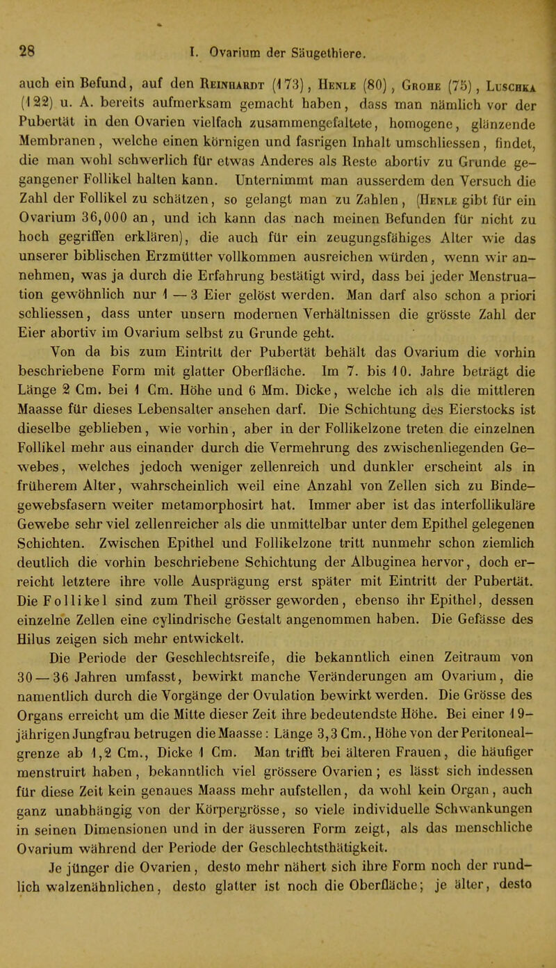 auch ein Befund, auf den Reinhardt (173), Henle (80), Grohe (75), Luschka (122) u. A. bereits aufmerksam gemacht haben, dass man nämlich vor der Pubertät in den Ovarien vielfach zusammengefaltete, homogene, glänzende Membranen , welche einen körnigen und fasrigen Inhalt umschliessen , findet, die man wohl schwerlich für etwas Anderes als Reste abortiv zu Grunde ge- gangener Follikel halten kann. Unternimmt man ausserdem den Versuch die Zahl der Follikel zu schätzen, so gelangt man zu Zahlen , (Henle gibt für ein Ovarium 36,000 an, und ich kann das nach meinen Befunden für nicht zu hoch gegriffen erklären), die auch für ein zeugungsfähiges Alter wie das unserer biblischen Erzmütter vollkommen ausreichen würden, wenn wir an- nehmen, was ja durch die Erfahrung bestätigt wird, dass bei jeder Menstrua- tion gewöhnlich nur 1 — 3 Eier gelöst werden. Man darf also schon a priori schliessen, dass unter unsern modernen Verhältnissen die grösste Zahl der Eier abortiv im Ovarium selbst zu Grunde geht. Von da bis zum Eintritt der Pubertät behält das Ovarium die vorhin beschriebene Form mit glatter Oberfläche. Im 7. bis 10. Jahre beträgt die Länge 2 Cm. bei 1 Cm. Höhe und 6 Mm. Dicke, welche ich als die mittleren Maasse für dieses Lebensalter ansehen darf. Die Schichtung des Eierstocks ist dieselbe geblieben, wie vorhin, aber in der Follikelzone treten die einzelnen Follikel mehr aus einander durch die Vermehrung des zwischenliegenden Ge- webes, welches jedoch weniger zellenreich und dunkler erscheint als in früherem Alter, wahrscheinlich weil eine Anzahl von Zellen sich zu Binde- gewebsfasern weiter metamorphosirt hat. Immer aber ist das interfollikuläre Gewebe sehr viel zellenreicher als die unmittelbar unter dem Epithel gelegenen Schichten. Zwischen Epithel und Follikelzone tritt nunmehr schon ziemlich deutlich die vorhin beschriebene Schichtung der Albuginea hervor, doch er- reicht letztere ihre volle Ausprägung erst später mit Eintritt der Pubertät. Die Follikel sind zum Theil grösser geworden, ebenso ihr Epithel, dessen einzelne Zellen eine cylindrische Gestalt angenommen haben. Die Gefässe des Hilus zeigen sich mehr entwickelt. Die Periode der Geschlechtsreife, die bekanntlich einen Zeitraum von 30 — 36 Jahren umfasst, bewirkt manche Veränderungen am Ovarium, die namentlich durch die Vorgänge der Ovulation bewirkt werden. Die Grösse des Organs erreicht um die Mitte dieser Zeit ihre bedeutendste Höhe. Bei einer 19- jährigen Jungfrau betrugen die Maasse: Länge 3,3 Cm., Höhe von der Peritoneal- grenze ab 1,2 Cm., Dicke 1 Cm. Man trifft bei älteren Frauen, die häufiger menstruirt haben, bekanntlich viel grössere Ovarien; es lässt sich indessen für diese Zeit kein genaues Maass mehr aufstellen, da wohl kein Organ, auch ganz unabhängig von der Körpergrösse, so viele individuelle Schwankungen in seinen Dimensionen und in der äusseren Form zeigt, als das menschliche Ovarium während der Periode der Geschlechtsthätigkeit. Je jünger die Ovarien, desto mehr nähert sich ihre Form noch der rund- lich walzenähnlichen, desto glatter ist noch die Oberfläche; je älter, desto