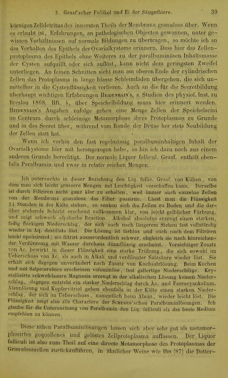 körnigen Zelldetritus des innersten Theils der Membrana granulosa über. Wenn es erlaubt ist, Erfahrungen, an pathologischen Objecten gewonnen, unter ge- wissen Verhältnissen auf normale Bildungen zu Überträgen, so möchte ich an das Verhalten des Epithels derOvarialkystome erinnern. Dass hier das Zellen- protoplasma des Epithels ohne Weiteres zu der paralbuminöscn Inhaltsmasse der Cysten aufquillt oder sich auflöst, kann nicht dem geringsten Zweifel unterließen. An feinen Schnitten sieht man am oberen Ende der cylindrischen Zellen das Protoplasma in lange blasse Schleimfäden übergehen, die sich un- mittelbar in die Cystenflüssigkeit verlieren. Auch an die für die Secretbildung überhaupt wichtigen Erfahrungen Heidenhain's, s. Studien des physiol. Inst, zu Breslau 1868. Hft. 4, über Speichelbildung muss hier erinnert werden. Heide.xdain's Angaben zufolge gehen eine Menge Zellen der Speichelacini im Centrum durch schleimige Metamorphose ihres Protoplasmas zu Grunde und in das Secret über, während vom Rande der Drüse her stets Neubildung der Zellen statt hat. Wenn ich vorhin den fast regelmässig paralbuminhaltigen Inhalt der Ovarialkystome hier mit herangezogen habe, so bin ich dazu noch aus einem anderen Grunde berechtigt. Der normale Liquor follicul. Graaf. enthält eben- falls Paralbumin und zwar in relativ reichen Mengen. Ich untersuchte in dieser Beziehung den Liq. follic. Graaf. von Kühen , von dem man sich leicht grössere Mengen mit Leichtigkeit verschaffen kann. Derselbe ist durch Filtriren nicht ganz klar zu erhalten, weil immer auch einzelne Zellen von der Membrana granulosa das Filter passiren. Lässt man die Flüssigkeit M Stunden in der Kälte stehen, so senken sich die Zellen zu Boden und die dar- über stehende Schicht erscheint vollkommen klar, von leicht gelblicher Färbung, und zeigt schwach alkalische Reaction. Alkohol absolutus erzeugt einen starken, fadig flockigen Niederschlag, der sich auch nach längerem Stehen fast vollständig wieder in Aq. destillata löst. Die Lösung ist farblos und auch nach dem Filtriren leicht opalisirend ; sie filtrirt ausserordentlich schwer, obgleich sie nach hinreichen- der Verdünnung mit Wasser durchaus dünnflüssig erscheint. Vorsichtiger Zusatz von Äc. bewirkt in dieser Flüssigkeit eine starke Trübung, die sich sowohl im üeberschuss von Äc. als auch in Alkali und verdünnter Salzsäure wieder löst. Sie erhält sich dagegen unverändert nach Zusatz von Kochsalzlösung. Beim Kochen und mit Salpetersäure erscheinen voluminöse, fast gallertige Niederschläge. Kry- stallisirte schwefelsaure Magnesia erzeugt in der alkalischen Lösung keinen Nieder- schlag, dagegen entsteht ein starker Niederschlag durch Äc. und Ferrocyankalium. Alaunlösung und Kupfervitriol geben ebenfalls in der Kälte einen starken Nieder- schlag, der sich im üeberschuss , namentlich beim Alaun, wieder leicht löst. Die Flüssigkeit zeigt also alle Characlere der ScHEUEn'sehen ParalbuminlÖsungen. Ich glaobe für die Untersuchung von Paralbumin den Liq. folliculi als das beste Medium empfehlen zu können. Diese zähen ParalbuminlÖsungen lassen sich aber sehr gut als metamor- phosirtes gequollenes und gelöstes Zellprotoplasma auffassen. Der Liquor folliculi ist also zum Theil auf eine directe Metamorphose dos Protoplasmas der Granulosazellen zurückzuführen, in ähnlicher Weise wie Hrs (87) die Dotier-