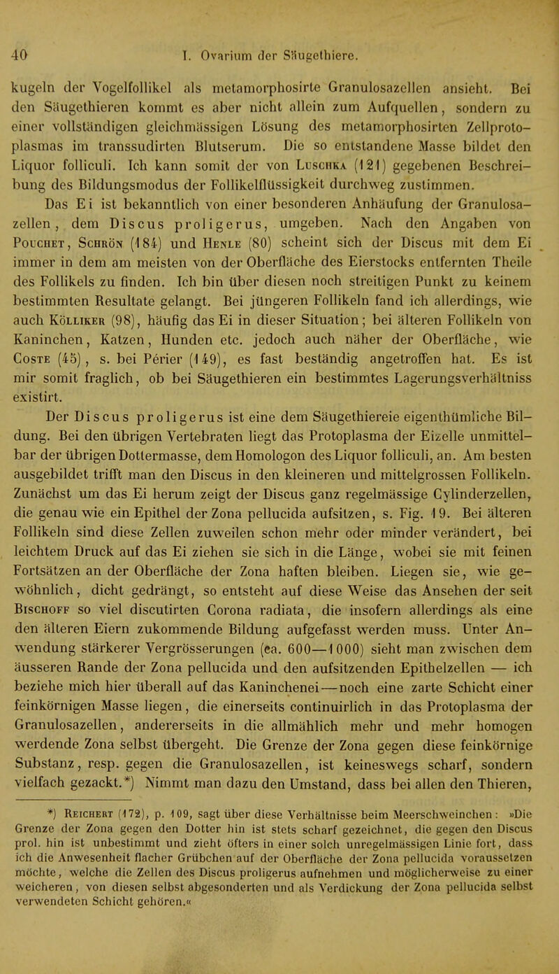 kugeln der Vogelfollikel als metamorphosirte Granulosazellen ansieht. Bei den Säugethieren kommt es aber nicht allein zum Aufquellen, sondern zu einer vollständigen gleichmässigen Lösung des metamorphosirten Zellproto- plasmas im transsudirten Blutserum. Die so entstandene Masse bildet den Liquor folliculi. Ich kann somit der von Luschka (121) gegebenen Beschrei- bung des Bildungsmodus der Follikelflüssigkeit durchweg zustimmen. Das E i ist bekanntlich von einer besonderen Anhäufung der Granulosa- zellen , dem Discus proligerus, umgeben. Nach den Angaben von Pouchet, Scbrön (184) und Henle (80) scheint sich der Discus mit dem Ei immer in dem am meisten von der Oberflache des Eierstocks entfernten Theile des Follikels zu finden. Ich bin über diesen noch streitigen Punkt zu keinem bestimmten Besultate gelangt. Bei jüngeren Follikeln fand ich allerdings, wie auch Kölliker (98), häufig das Ei in dieser Situation; bei älteren Follikeln von Kaninchen, Katzen, Hunden etc. jedoch auch näher der Oberfläche, wie Coste (45), s. bei Perier (149), es fast beständig angetroffen hat. Es ist mir somit fraglich, ob bei Säugethieren ein bestimmtes LagerungsverhHltniss existirt. Der Discus proligerus ist eine dem Säugethiereie eigenthümliche Bil- dung. Bei den übrigen Vertebraten liegt das Protoplasma der Eizelle unmittel- bar der übrigen Dotlermasse, demHomologon des Liquor folliculi, an. Am besten ausgebildet trifft man den Discus in den kleineren und mittelgrossen Follikeln. Zunächst um das Ei herum zeigt der Discus ganz regelmässige Gylinderzellen, die genau wie ein Epithel der Zona pellucida aufsitzen, s. Fig. 1 9. Bei älteren Follikeln sind diese Zellen zuweilen schon mehr oder minder verändert, bei leichtem Druck auf das Ei ziehen sie sich in die Länge, wobei sie mit feinen Fortsätzen an der Oberfläche der Zona haften bleiben. Liegen sie, wie ge- wöhnlich, dicht gedrängt, so entsteht auf diese Weise das Ansehen der seit Bischoff so viel discutirten Corona radiata, die insofern allerdings als eine den älteren Eiern zukommende Bildung aufgefasst werden muss. Unter An- wendung stärkerer Vergrösserungen (ea. 600—1000) sieht man zwischen dem äusseren Bande der Zona pellucida und den aufsitzenden Epithelzellen — ich beziehe mich hier überall auf das Kaninchenei — noch eine zarte Schicht einer feinkörnigen Masse liegen, die einerseits continuirlich in das Protoplasma der Granulosazellen, andererseits in die allmählich mehr und mehr homogen werdende Zona selbst übergeht. Die Grenze der Zona gegen diese feinkörnige Substanz, resp. gegen die Granulosazellen, ist keineswegs scharf, sondern vielfach gezackt.*) Nimmt man dazu den Umstand, dass bei allen den Thieren, *) Reichert (172), p. 109, sagt über diese Verhältnisse beim Meerschweinchen : »Die Grenze der Zona gegen den Dotter hin ist stets scharf gezeichnet, die gegen den Discus prol. hin ist unbestimmt und zieht öfters in einer solch unregelmässigen Linie fort, dass ich die Anwesenheit flacher Grübchen auf der Oberfläche der Zona pellucida voraussetzen möchte, welche die Zellen des Discus proligerus aufnehmen und möglicherweise zu einer weicheren, von diesen selbst abgesonderten und als Verdickung der Zona pellucida selbst verwendeten Schicht gehören.«