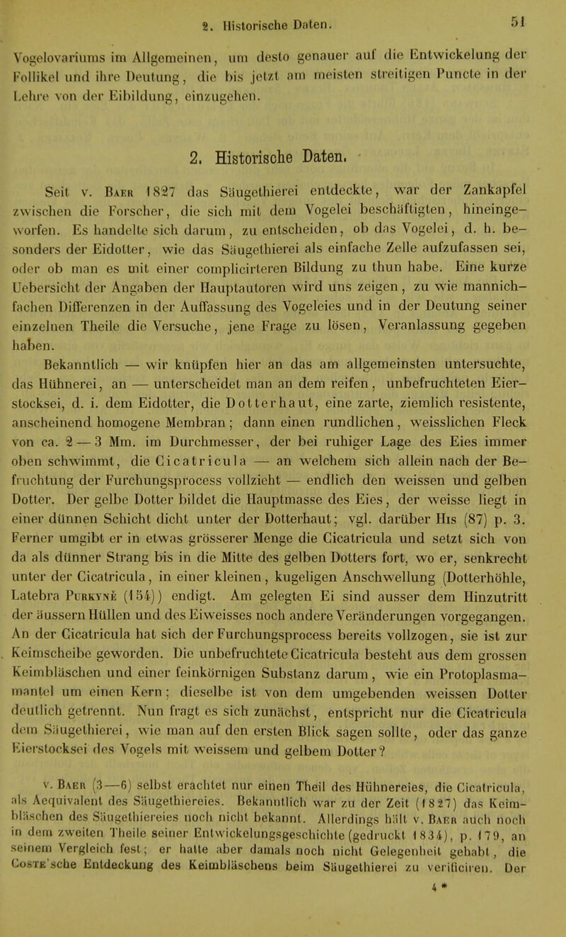 Vogelovariums im Allgemeinen, um desto genauer auf die Kntwickelung der Follikel und ihre Deutung, die bis jetzt am meisten streitigen Puticte in der Lehre von der Eibildung, einzugehen. 2. Historische Daten. Seit v. Baer 1827 das Säugethierei entdeckte, war der Zankapfel /wischen die Forscher, die sich mit dem Vogelei beschäftigten, hineinge- worfen. Es handelte sich darum, zu entscheiden, ob das Vogelei, d. h. be- sonders der Eidotter, wie das Säugethierei als einfache Zelle aufzufassen sei, oder ob man es mit einer complicirteren Bildung zu thun habe. Eine kurze Uebersicht der Angaben der Hauptautoren wird uns zeigen, zu wie mannich- fachen Differenzen in der Auffassung des Vogeleies und in der Deutung seiner einzelnen Theile die Versuche, jene Frage zu lösen, Veranlassung gegeben haben. Bekanntlich — wir knüpfen hier an das am allgemeinsten untersuchte, das Hühnerei, an — unterscheidet man an dem reifen, unbefruchteten Eier- stocksei, d. i. dem Eidotter, die Dotter haut, eine zarte, ziemlich resistente, anscheinend homogene Membran; dann einen rundlichen, weisslichen Fleck von ca. 2— 3 Mm. im Durchmesser, der bei ruhiger Lage des Eies immer oben schwimmt, die Cicatricula — an welchem sich allein nach der Be- fruchtung der Furchungsprocess vollzieht — endlich den weissen und gelben Dotter. Der gelbe Dotter bildet die Hauptmasse des Eies, der weisse liegt in einer dünnen Schicht dicht unter der Dotterhaut; vgl. darüber His (87) p. 3. Ferner umgibt er in etwas grösserer Menge die Cicatricula und setzt sich von da als dünner Strang bis in die Milte des gelben Dotters fort, wo er, senkrecht unter der Cicatricula, in einer kleinen, kugeligen Anschwellung (Dotterhöhle, Latebra Purkyne (154)) endigt. Am gelegten Ei sind ausser dem Hinzutritt der äussern Hüllen und des Eiweisses noch andere Veränderungen vorgegangen. An der Cicatricula hat sich der Furchungsprocess bereits vollzogen, sie ist zur Keimscheibe geworden. Die unbefruchtete Cicatricula besteht aus dem grossen Keimbläschen und einer feinkörnigen Substanz darum, wie ein Protoplasma- mantel um einen Kern ; dieselbe ist von dem umgebenden weissen Dotter deutlich getrennt. Nun fragt es sich zunächst, entspricht nur die Cicatricula dem Säugethierei, wie man auf den ersten Blick sagen sollte, oder das ganze Eierstocks^] des Vogels mit weissem und gelbem Dotter? v. Baer (3—6) selbst erachtet nur einen Theil des Hühnereies, die Cicatricula, als Aequivalent des Säugethiereies. Bekanntlich war zu der Zeit (1827) das Keim- bläschen des Säugethiereies noch nicht bekannt. Allerdings hält v. Barr auch noch in dem zweiten Theile seiner Entwicklungsgeschichte (gedruckt 1834), p. (79, an seinem Vergleich fest; er hatte aber damals noch nicht Gelegenheil gehabt, die CosTE'sche Entdeckung des Keimbläschens beim Säugethierei zu verificiren. Der 4 *