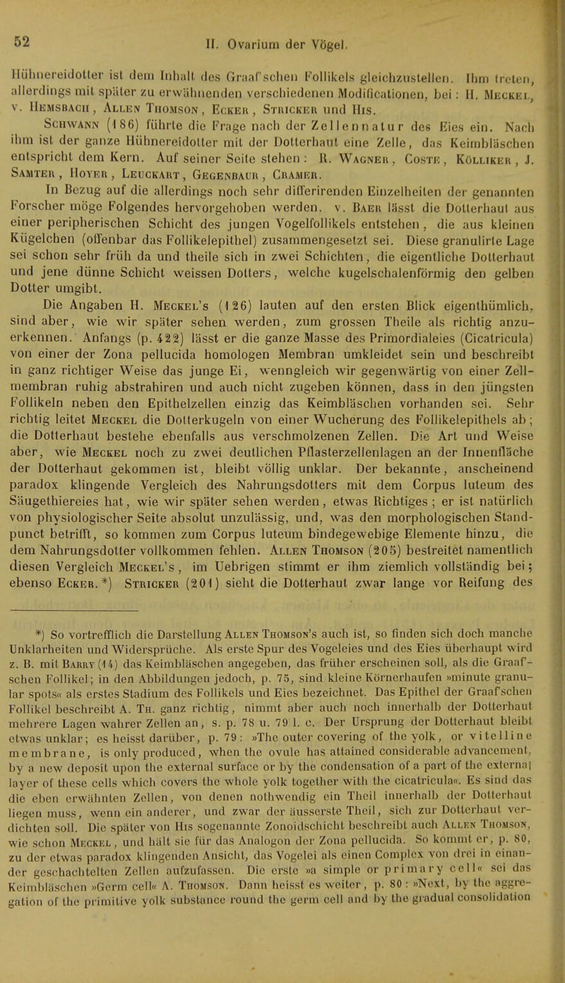 Hübüereidotter ist dem Inhalt des Graafschen Follikels gleichzustellen. Ihm treten, allerdings mit später zu erwähnenden verschiedenen Modificationen, bei: LI. Wecket., v. Hemsbach, Allen Thomson, Eckek , Stricker und His. Schwann (186) führte die Frage nach der Zellen natu r des Eies ein. Nach ihm ist der ganze Hühnereidotier mit der Dotterhaul eine Zelle, das Keimbläschen entspricht dem Kern. Auf seiner Seile stehen : R. Wagner, Coste, Küllikeh , J. Samter, Höver , Leuckart, Gegenbaur, Cramer. In Bezug auf die allerdings noch sehr differirendcn Einzelheilen der genannten Forscher möge Folgendes hervorgehoben werden, v. Baer lässt die Dotterhaul aus einer peripherischen Schicht des jungen Vogelfollikels entstehen , die aus kleinen Kügelchen (offenbar das Follikelepithel) zusammengesetzt sei. Diese granulirle Lage sei schon sehr früh da und theile sich in zwei Schichten, die eigentliche Dotterhaul und jene dünne Schicht weissen Dotters, welche kugelschalenförmig den gelben Dotter umgibt. Die Angaben H. Meckel's (126) lauten auf den ersten Blick eigenthümlich, sind aber, wie wir später sehen werden, zum grossen Theile als richtig anzu- erkennen. Anfangs (p. 422) lässt er die ganze Masse des Primordialeies (Cicatricula) von einer der Zona pellucida homologen Membran umkleidet sein und beschreibt in ganz richtiger Weise das junge Ei, wenngleich wir gegenwärtig von einer Zell- membran ruhig abstrahiren und auch nicht zugeben können, dass in den jüngsten Follikeln neben den Epithelzellen einzig das Keimbläschen vorhanden sei. Sehr richtig leitet Meckel die Dolterkugeln von einer Wucherung des Follikelepithels ab; die Dotterhaut bestehe ebenfalls aus verschmolzenen Zellen. Die Art und Weise aber, wie Meckel noch zu zwei deutlichen Pflasterzellenlagen an der Innenfläche der Dolterhaut gekommen ist, bleibt völlig unklar. Der bekannte, anscheinend paradox klingende Vergleich des Nahrungsdotters mit dem Corpus luteum des Säugethiereies hat, wie wir später sehen werden, etwas Richtiges ; er ist natürlich von physiologischer Seite absolut unzulässig, und, was den morphologischen Stand- punet betrifft, so kommen zum Corpus luteum bindegewebige Elemente hinzu, die dem Nahrungsdolter vollkommen fehlen. Allen Thomson (205) bestreitet namentlich diesen Vergleich Meckel's , im Uebrigen stimmt er ihm ziemlich vollständig bei; ebenso Ecker.*) Stricker (201) sieht die Dotterhaut zwar lange vor Reifung des *) So vortrefflich die Darstellung Allen Thomson's auch ist, so finden sich doch manche Unklarheiten und Widersprüche. Als erste Spur des Vogeleies und des Eies überhaupt wird z. B. mit Barry (U) das Keimbläschen angegeben, das früher erscheinen soll, als die Graaf- schen Follikel; in den Abbildungen jedoch, p. 75, sind kleine Körnerhaufen »minute granu- lär spots« als erstes Stadium des Follikels und Eies bezeichnet. Das Epithel der Graafschen Follikel beschreibt A. Th. ganz richtig, nimmt aber auch noch innerhalb der Dotterhaut mehrere Lagen wahrer Zellen an, s. p. 78 u. 79 1. c. Der Ursprung der Dotterhaut bleibt etwas unklar; es heisst darüber, p. 79 : »The outcr covering of the yolk, or vite 11 in e membrane, is only produced, when the ovule has atlained considciable advancement, by a new deposit upon the external surface or by the condensation of a part of the exlernai layer of these cells which Covers the whole yolk togelher with the cicatricula«. Es sind das die eben erwähnten Zellen, von denen nothwendig ein Thcil innerhalb der Dotterhaul liegen muss, wenn ein anderer, und zwar der äusserste Theil, sich zur Dolterhaut ver- dichten soll. Die später von His sogenannte Zonoidschicht beschreibt auch Allen Thomson, wie schon Meckel, und hält sie für das Analogon der Zona pellucida. So kommt er, p. 80. zu der etwas paradox klingenden Ansicht, das Vogelei als einen Complex von drei in einan- der geschachtelten Zellen aufzufassen. Dio erste »a simple or primary cell« sei das Keimbläschen »Germ cell« A. Tüomson. Dann heisst es weiter, p. 80 : »Next, by the aggre- gation of the primitive yolk substance round the germ cell and by the gradual consolidation