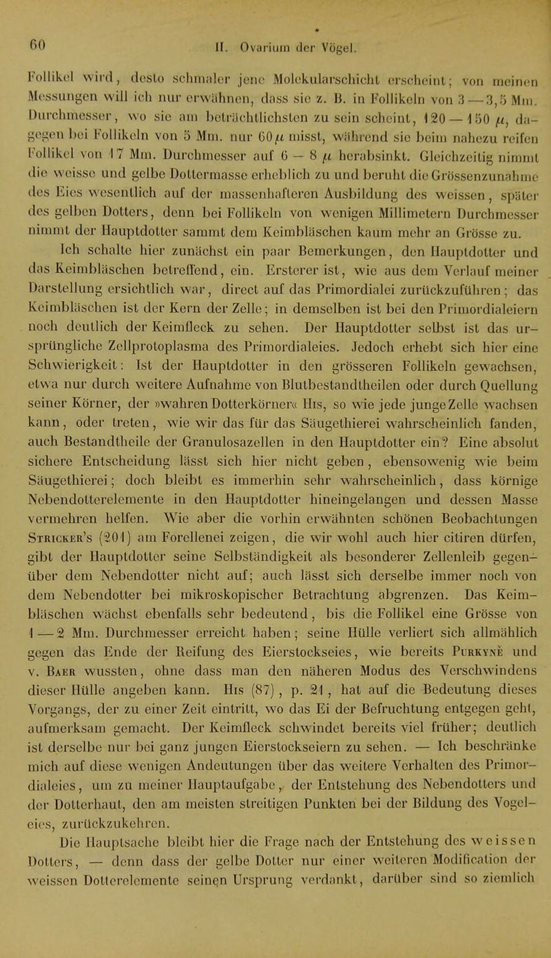 Follikel wird, desto schmaler jene Molekularschicht erscheint; von meinen Messungen will ich nur erwähnen, dass sie z. B. in Follikeln von 3 — 3,5 Mm. Durchmesser, wo sie am beträchtlichsten zu sein scheint, \20 — i'60 /.i, da- gegen bei Follikeln von 5 Mm. nur GO^t misst, während sie beim nahezu reifen Follikel von 17 Mm. Durchmesser auf ü - 8 p herabsinkt. Gleichzeitig nimmt die weisse und gelbe Dollermasse erheblich zu und beruht dieGrössenzunahme des Eies wesentlich auf der massenhafteren Ausbildung des weissen, später des gelben Dotters, denn bei Follikeln von wenigen Millimetern Durchmesser nimmt der llauptdotler sammt dem Keimbläschen kaum mehr an Grösse zu. Ich schalte hier zunächst ein paar Bemerkungen, den Ilauptdotter und das Reimbläschen betreffend, ein. Erstem- ist, wie aus dem Verlauf meiner Darstellung ersichtlich war, direct auf das Primordialei zurückzuführen; das Keimbläschen ist der Kern der Zelle; in demselben ist bei den Primordialeiern noch deutlich der Keimfleck zu sehen. Der Ilauptdotter selbst ist das ur- sprüngliche Zellprotoplasma des Primordialeies. Jedoch erhebt sich hier eine Schwierigkeit: Ist der Hauptdotter in den grösseren Follikeln gewachsen, etwa nur durch weitere Aufnahme von Blutbestandtheilen oder durch Ouellui^ seiner Körner, der »wahren Dotterkörncr« Iiis, so wie jede junge Zelle wachsen kann, oder treten, wie wir das für das Säugelhierei wahrscheinlich fanden, auch Bestandteile der Granulosazellen in den Hauptdotter ein? Eine absolut sichere Entscheidung lässt sich hier nicht geben , ebensowenig wie beim Säugethierei; doch bleibt es immerhin sehr wahrscheinlich, dass körnige Nebendotterelemente in den Ilauptdotter hineingelangen und dessen Masse vermehren helfen. Wie aber die vorhin erwähnten schönen Beobachtungen Stricker's (201) am Forcllenei zeigen, die wir wohl auch hier citiren dürfen, gibt der Ilauptdotter seine Selbständigkeit als besonderer Zellenleib gegen- über dem Nebendotter nicht auf; auch lässt sich derselbe immer noch von dem Nebendotter bei mikroskopischer Betrachtung abgrenzen. Das Keim- bläschen wächst ebenfalls sehr bedeutend, bis die Follikel eine Grösse von 1—2 Mm. Durchmesser erreicht haben; seine Hülle verliert sich allmählich gegen das Ende der Beifung des Eierslockseies, wie bereits Purkyne und v. Baer wussten, ohne dass man den näheren Modus des Verschwindens dieser Hülle angeben kann. Iiis (87) , p. 21 , hat auf die Bedeutung dieses Vorgangs, der zu einer Zeit eintritt, wo das Ei der Befruchtung entgegen geht, aufmerksam gemacht. Der Keimfleck schwindet bereits viel früher; deutlich ist derselbe nur bei ganz jungen Eicrslockseiern zu sehen. — Ich beschränke mich auf diese wenigen Andeutungen über das weitere Verhalten des Primor- dialeies, um zu meiner Hauptaufgabe, der Entstehung des Nebendoltcrs und der Dotterhaut, den am meisten streitigen Punkten bei der Bildung des Vogel- eies, zurückzukehren. Die Hauptsache bleibt hier die Frage nach der Entstehung des weisse n Dotters, — denn dass der gelbe Dotter nur einer weiteren Modification der weissen Doltcrelemente seinen Ursprung verdankt, darüber sind so ziemlich