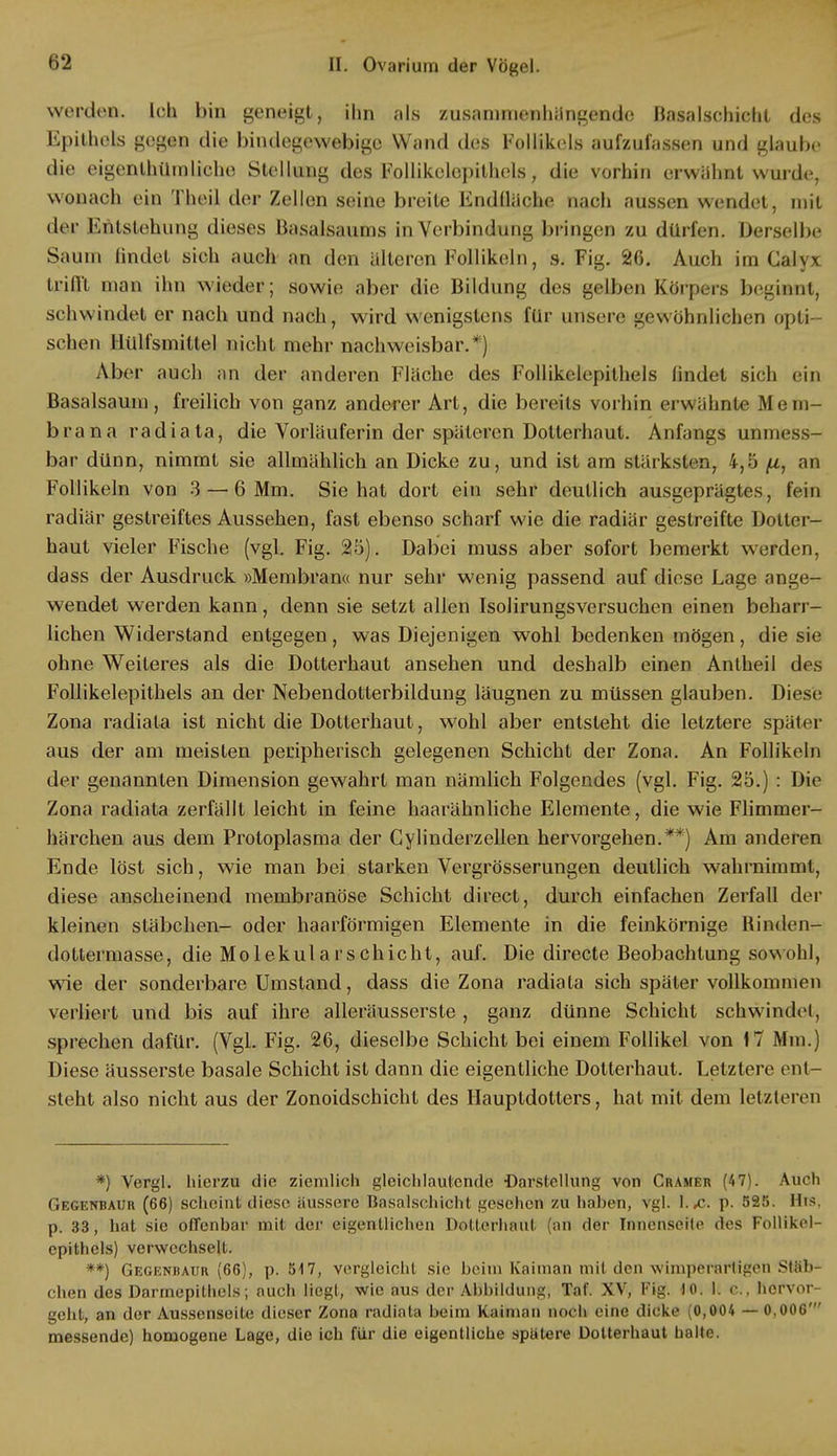 werden. Ich bin geneigt, ihn als zusammenhangende Basalschicht des Epithels gegen die bindegewebige Wand des Follikels aufzufassen und glaube die eigenlhümliche Stellung des Follikelopithels, die vorhin erwähnt wurde, wonach ein Theil der Zellen seine breite Endfläche nacli aussen wendet, mit der Entstehung dieses Basalsaums in Verbindung bringen zu dürfen. Derselbe Saum findet sich auch an den alteren Follikeln, s. Fig. 26. Auch im Calyx trifft man ihn wieder; sowie aber die Bildung des gelben Körpers beginnt, schwindet er nach und nach, wird wenigstens für unsere gewöhnlichen opti- schen llülfsmittel nicht mehr nachweisbar.*) Aber auch an der anderen Flache des Follikelepithels findet sich ein Basalsaum, freilich von ganz anderer Art, die bereits vorhin erwähnte Mem- brana radiata, die Vorläuferin der späteren Dotterhaut. Anfangs unmess- bar dünn, nimmt sie allmählich an Dicke zu, und ist am stärksten, 4,5 fi, an Follikeln von 3 — 6 Mm. Sie hat dort ein sehr deutlich ausgeprägtes, fein radiär gestreiftes Aussehen, fast ebenso scharf wie die radiär gestreifte Dotier- haut vieler Fische (vgl. Fig. 25). Dabei muss aber sofort bemerkt werden, dass der Ausdruck »Membran« nur sehr wenig passend auf diese Lage ange- wendet werden kann, denn sie setzt allen Isolirungsversuchen einen beharr- lichen Widerstand entgegen, was Diejenigen wohl bedenken mögen, die sie ohne Weiteres als die Dotterhaut ansehen und deshalb einen Anlheil des Follikelepithels an der Nebendoüerbildung läugnen zu müssen glauben. Diese Zona radiata ist nicht die Dotterhaut, wohl aber entsteht die letztere später aus der am meisten peripherisch gelegenen Schicht der Zona. An Follikeln der genannten Dimension gewahrt man nämlich Folgendes (vgl. Fig. 25.) : Die Zona radiata zerfällt leicht in feine haarähnliche Elemente, die wie Flimmer- härchen aus dem Protoplasma der Gylinderzellen hervorgehen.**) Am anderen Ende löst sich, wie man bei starken Vergrösserungen deutlich wahrnimmt, diese anscheinend membranöse Schicht direct, durch einfachen Zerfall der kleinen Stäbchen- oder haarförmigen Elemente in die feinkörnige fiinden- dotlermasse, die Molekularschicht, auf. Die directe Beobachtung sowohl, wie der sonderbare Umstand, dass die Zona radiata sich später vollkommen verliert und bis auf ihre alleräusserste , ganz dünne Schicht schwindet, sprechen dafür. (Vgl. Fig. 26, dieselbe Schicht bei einem Follikel von 17 Mm.) Diese äusserste basale Schicht ist dann die eigentliche Dotterhaut. Letztere ent- steht also nicht aus der Zonoidschicht des Hauptdotters, hat mit dem letzteren *) Vergl. hierzu die ziemlich gleichlautende Darstellung von Cramer (47). Auch Gegenbaur (66) scheint diese äussere Basalschicht gesehen zu haben, vgl. I. je. p. 525. HtS, p. 33, hat sie offenbar mit der eigentlichen Dolterhaut (an der Innenseite des Follikel- epithels) verwechselt. **) Gegenraur (66), p. 517, vergleicht sie beim Kaiman mit den wimperartigen Stäb- chen des Darrncpithels; auch liegt, wie aus der Abbildung, Taf. XV, Fig. 40. 1. c, hervor- geht, an der Aussenseite dieser Zona radiata beim Kaiman noch eine dicke (0,004 — 0,006' messende) homogene Lage, die ich für die eigentliche spätere Dolterhaut halte.