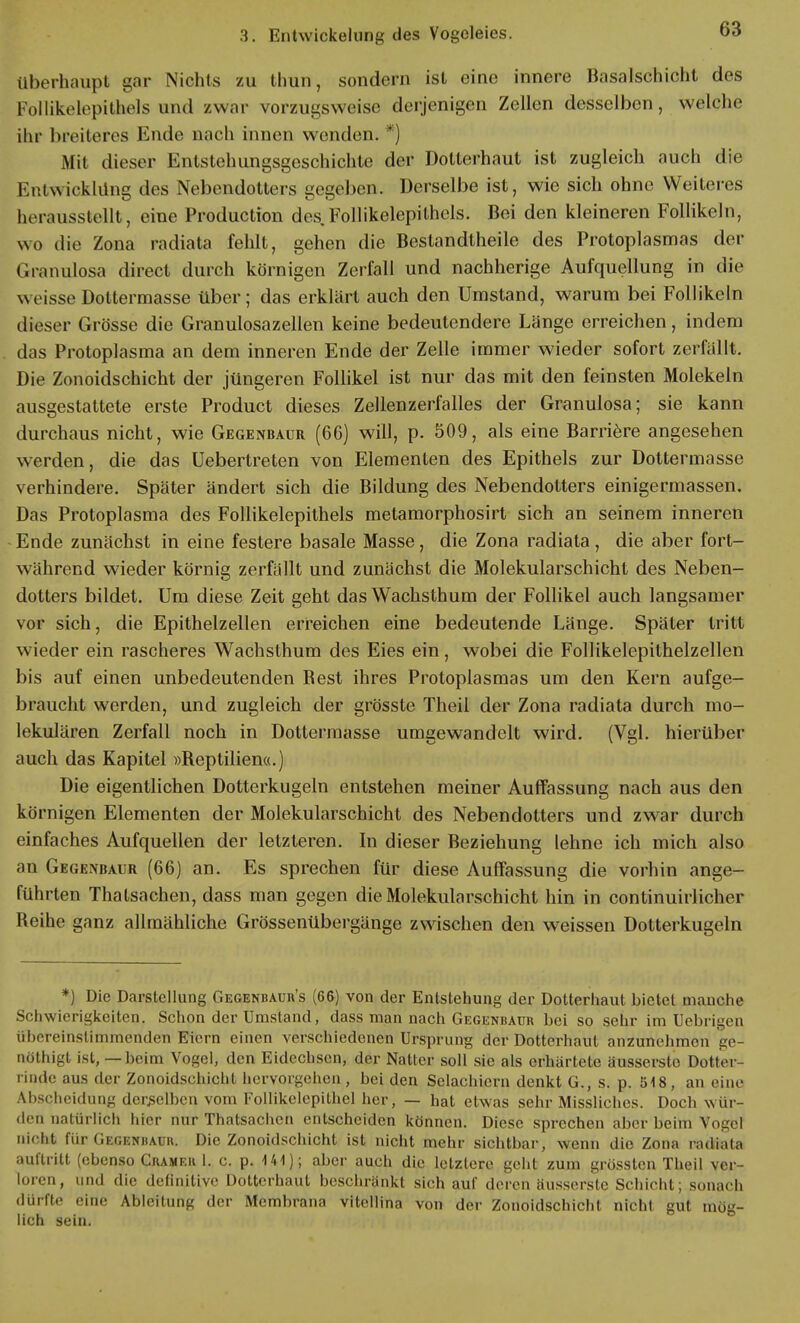 überhaupt gar Nichts zu thun, sondern ist eine innere Basalschicht des 1 ollikelepithels und /war vorzugsweise derjenigen Zellen desselben, welche ihr breiteres Ende nach innen wenden. *) Mit dieser Entstehungsgeschichte der Dotterhaut ist zugleich auch die Entwicklung des Nebendotters gegeben. Derselbe ist, wie sich ohne Weiteres herausstellt, eine Production des Follikelepithels. Bei den kleineren Follikeln, wo die Zona radiata fehlt, gehen die Bestandteile des Protoplasmas der Granulosa direct durch körnigen Zerfall und nachherige Aufquellung in die \\ cisse Dottermasse über; das erklärt auch den Umstand, warum bei Follikeln dieser Grösse die Granulosazellen keine bedeutendere Länge erreichen, indem das Protoplasma an dem inneren Ende der Zelle immer wieder sofort zerfallt. Die Zonoidschicht der jüngeren Follikel ist nur das mit den feinsten Molekeln ausgestattete erste Product dieses Zellenzerfalles der Granulosa; sie kann durchaus nicht, wie Gegenbaur (66) will, p. 509, als eine Barriere angesehen werden, die das üebertreten von Elementen des Epithels zur Dottermasse verhindere. Später ändert sich die Bildung des Nebendotters einigermassen. Das Protoplasma des Follikelepithels metamorphosirt sich an seinem inneren Ende zunächst in eine festere basale Masse, die Zona radiata , die aber fort- während wieder körnig zerfällt und zunächst die Molekularschicht des Neben- dotters bildet. Um diese Zeit geht das Wachsthum der Follikel auch langsamer vor sich, die Epithelzellen erreichen eine bedeutende Länge. Später tritt wieder ein rascheres Wachsthum des Eies ein, wobei die Follikelepithelzellen bis auf einen unbedeutenden Best ihres Protoplasmas um den Kern aufge- braucht werden, und zugleich der grösste Theil der Zona radiata durch mo- lekularen Zerfall noch in Dottermasse umgewandelt wird. (Vgl. hierüber auch das Kapitel »Reptilien«.) Die eigentlichen Dotterkugeln entstehen meiner Auffassung nach aus den körnigen Elementen der Molekularschicht des Nebendotters und zwar durch einfaches Aufquellen der letzteren. In dieser Beziehung lehne ich mich also an Gegenbaur (66) an. Es sprechen für diese Auffassung die vorhin ange- führten Thatsachen, dass man gegen die Molekularschicht hin in continuirlicher Reihe ganz allmähliche Grössenübergänge zwischen den weissen Dotterkugeln *) Die Darstellung Gegenbaur's (66) von der Entstehung der Dotterhaut bietet manche Schwierigkeiten. Schon der Umstand, dass man nach Gegenbaur bei so sehr im Uebrigen ühereinslimmenden Eiern einen verschiedenen Ursprung der Dotterhaut anzunehmen ge- nöthigt ist, — beim Vogel, den Eidechsen, der Natter soll sie als erhärtete äussersto Dotter- rinde aus der Zonoidschicht hervorgehen , bei den Selachiern denkt G., s. p. 518, an eine Ahscheidung derselben vom Follikclepithel her, — hat etwas sehr Missliches. Doch wür- den natürlich hier nur Thatsachen entscheiden können. Diese sprechen aber beim Vogel nicht für Gegenbaur. Die Zonoidschicht ist nicht mehr sichtbar, wenn die Zona radiata auftritt (ebenso Cramer 1. c. p. 141); aber auch die letztere geht zum grössten Theil ver- loren, und die definitive Dotterhaut beschränkt sich auf deren äusserste Schicht; sonach dürfte eine Ableitung der Membrana vitellina von der Zonoidschicht nicht gut mög- lich sein.