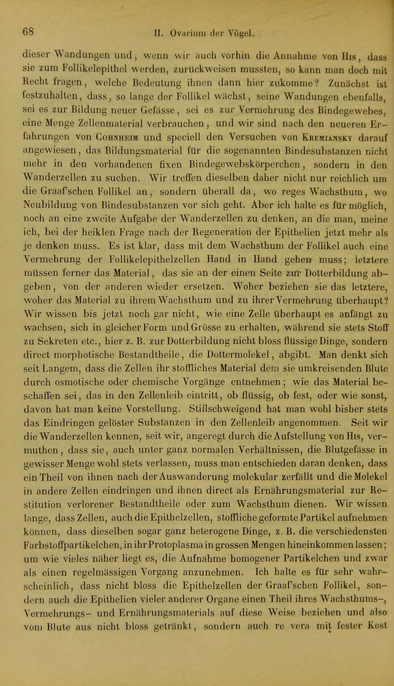 dieser Wandungen und, wenn wir auch vorhin die Annahme vonHis, dass sie zum Follikelepithel werden, zurückweisen musslen, so kann man doch mit Recht fragen, welche Bedeutung ihnen dann hier zukomme? Zunächst ist festzuhalten, dass, so lange der Follikel wachst, seine Wandungen ebenfalls, sei es zur Bildung neuer Gefässe, sei es zur Vermehrung des Bindegewebes, eine Menge Zellenmalerial verbrauchen, und wir sind nach den neueren Er- fahrungen von Cohnheim und speciell den Versuchen von Krkmiansky darauf angewiesen, das Bildungsmaterial für die sogenannten Bindesubstanzen nicht mehr in den vorhandenen fixen Bindegewebskörperchen, sondern in den Wanderzellen zu suchen. Wir treffen dieselben daher nicht nur reichlich um die Graafschen Follikel an, sondern überall da, wo reges Wachsthum, wo Neubildung von Bindesubstanzen vor sich geht. Aber ich halte es für möglich, noch an eine zweite Aufgabe der Wanderzellen zu denken, an die man, meine ich, bei der heiklen Frage nach der Regeneration der Epithelien jetzt mehr als je denken muss. Es ist klar, dass mit dem Wachsthum der Follikel auch eine Vermehrung der Follikelepithelzellen Hand in Hand gehen muss; letztere müssen ferner das Material, das sie an der einen Seite zur Dotterbildung ab- geben , von der anderen wieder ersetzen. Woher beziehen sie das letztere, woher das Material zu ihrem Wachsthum und zu ihrer Vermehrung überhaupt? Wir wissen bis jetzt noch gar nicht, wie eine Zelle überhaupt es anfängt zu wachsen, sich in gleicher Form und Grösse zu erhalten, während sie stets Stoff zu Sekreten etc., hier z. B. zur Dotterbildung nicht bloss flüssige Dinge, sondern direct morphotische Bestandtheile, die Dottermolekel, abgibt. Man denkt sich seit Langem, dass die Zellen ihr stoffliches Material dem sie umkreisenden Blute durch osmotische oder chemische Vorgänge entnehmen; wie das Material be- schaffen sei, das in den Zellenleib eintritt, ob flüssig, ob fest, oder wie sonst, davon hat man keine Vorstellung. Stillschweigend hat man wohl bisher stets das Eindringen gelöster Substanzen in den Zellenleib angenommen. Seit wir die Wanderzellen kennen, seit wir, angeregt durch die Aufstellung vonHis, ver- muthen, dass sie, auch unter ganz normalen Verhältnissen, die Blutgefässe in gewisser Menge wohl stets verlassen, muss man entschieden daran denken, dass einTheil von ihnen nach der Auswanderung molekular zerfällt und die Molekel in andere Zellen eindringen und ihnen direct als Ernährungsmaterial zur Re- stitution verlorener Bestandtheile oder zum Wachsthum dienen. Wir wissen lange, dass Zellen, auch die Epithelzellen, stoffliche geformte Partikel aufnehmen können, dass dieselben sogar ganz heterogene Dinge, z. B. die verschiedensten Farbstoffpartikelchen, in ihr Protoplasma in grossen Mengen hineinkommen lassen; um wie vieles näher liegt es, die Aufnahme homogener Parlikelchen und zwar als einen regelmässigen Vorgang anzunehmen. Ich halte es für sehr wahr- scheinlich, dass nicht bloss die Epithelzellen der Graafschen Follikel, son- dern auch die Epithelien vieler anderer Organe einen Theil ihres Wachsthums-, Vermehrungs- und Ernährungsmaterials auf diese Weise beziehen und also vom Blute aus nicht bloss getränkt, sondern auch re Vera mit fester Kost