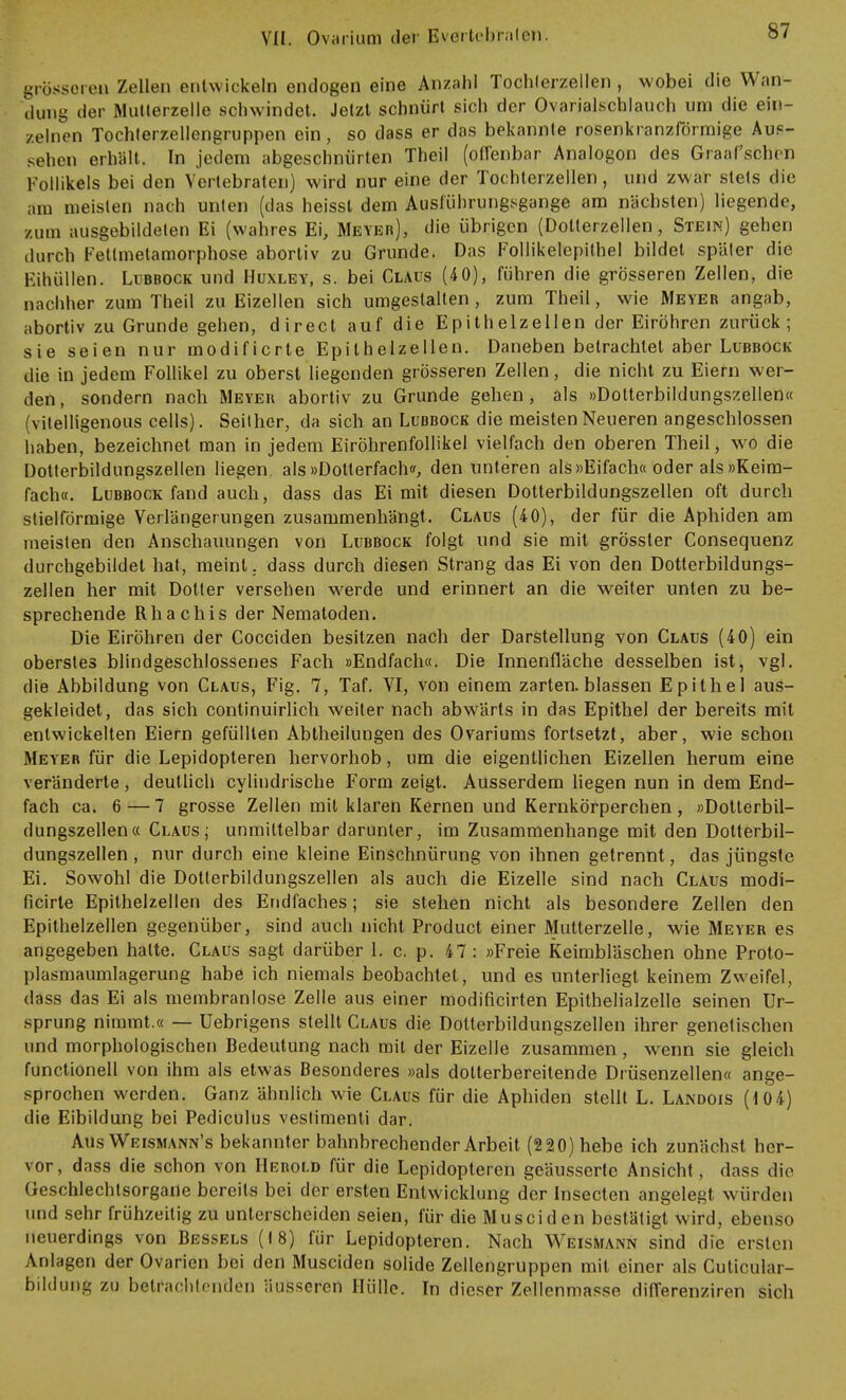 grösseren Zellen entwickeln endogen eine Anzahl Toohterzellen, wobei die Wan- dung der Mutlerzelle sohwindet. Jetzt schnürt sich der Ovarialschlauch um die ein- zelnen Tochterzellengruppen ein, so dass er das bekannte rosenkranzförmige Auf- sehen erhalt. In jedem abgeschnürten Theil (offenbar Analogon des Graafschen Follikels bei den Vertebraten) wird nur eine der Tochterzellen, und zwar stets die am meisten nach unten (das heisst dem Ausführungsgange am nächsten) liegende, /um ausgebildeten Ei (wahres Ei, Meyer), die übrigen (Dotterzellen, Stein) gehen durch Fettmetamorphose abortiv zu Grunde. Das Follikelepithel bildet später die Einöllen. Lubbock und Huxley, s. bei Claus (4 0), führen die grösseren Zellen, die nachher zum Theil zu Eizellen sich umgestalten, zum Theil, wie Meyer angab, abortiv zu Grunde gehen, direct auf die Epithelzellen der Eiröhren zurück; sie seien nur modificrte Epilhelzellen. Daneben betrachtet aber Lubbock die in jedem Follikel zu oberst liegenden grösseren Zellen, die nicht zu Eiern wer- den , sondern nach Meyer abortiv zu Grunde gehen , als »Dotterbildungszellen« (vitelligenous cells). Seither, da sich an Lubbock die meisten Neueren angeschlossen haben, bezeichnet man in jedem Eiröhrenfollikel vielfach den oberen Theil, wo die Dotterbildungszellen liegen als »Dotlerfach«, den unteren als »Eifach« oder als »Keim- fach«. Lubbock fand auch, dass das Ei mit diesen Dotterbildungszellen oft durch stielförmige Verlängerungen zusammenhängt. Claus (40), der für die Aphiden am meisten den Anschauungen von Lubbock folgt und sie mit grösster Consequenz durchgebildet hat, meint, dass durch diesen Strang das Ei von den Dotterbildungs- zellen her mit Dotter versehen werde und erinnert an die weiter unten zu be- sprechende Rhachis der Nematoden. Die Eiröhren der Cocciden besitzen nach der Darstellung von Claus (40) ein oberstes blindgeschlossenes Fach »Endfach«. Die Innenfläche desselben ist, vgl. die Abbildung von Claus, Fig. 7, Taf. VI, von einem zarten, blassen Epithel aus- gekleidet, das sich continuirlich weiter nach abwärts in das Epithel der bereits mit entwickelten Eiern gefüllten Abtheilungen des Ovariums fortsetzt, aber, wie schon Meyer für die Lepidopteren hervorhob, um die eigentlichen Eizellen herum eine veränderte, deutlich cylindrische Form zeigt. Ausserdem liegen nun in dem End- fach ca. 6 — 7 grosse Zellen mit klaren Kernen und Kernkörperchen , »Dotterbil- dungszellen« Claus; unmittelbar darunter, im Zusammenhange mit den Dolterbil- dungszellen, nur durch eine kleine Einschnürung von ihnen getrennt, das jüngste Ei. Sowohl die Dotterbildungszellen als auch die Eizelle sind nach Claus modi- ficirte Epithelzellen des Endfaches; sie stehen nicht als besondere Zellen den Epithelzellen gegenüber, sind auch nicht Product einer Mutterzelle, wie Meyer es angegeben hatte. Claus sagt darüber 1. c. p. 47: »Freie Keimbläschen ohne Proto- plasmaumlagerung habe ich niemals beobachtet, und es unterliegt keinem Zweifel, dass das Ei als membranlose Zelle aus einer modificirten Epithelialzelle seinen Ur- sprung nimmt.« — Uebrigens stellt Claus die Dolterbildungszellen ihrer genetischen und morphologischen Bedeutung nach mit der Eizelle zusammen, wenn sie gleich functionell von ihm als etwas Besonderes »als dotterbereitende Drüsenzellen« ange- sprochen werden. Ganz ähnlich wie Claus für die Aphiden stellt L. Landois (104) die Eibildung bei Pediculus vestimenti dar. Aus Weismann's bekannter bahnbrechender Arbeit (220) hebe ich zunächst her- vor, dass die schon von Herold für die Lepidopteren geäusserte Ansicht , dass die Geschlechtsorgane bereits bei der ersten Entwicklung der insecten angelegt würden und sehr frühzeitig zu unterscheiden seien, für die Mu sei den bestätigt wird, ebenso neuerdings von Bessels (18) für Lepidopteren. Nach Weismann sind die ersten Anlagen der Ovarien bei den Musciden solide Zellengruppen mit einer als Cuticular- bildung zu betrachtenden äusseren Hülle. In dieser Zellenmasse differenziren sich