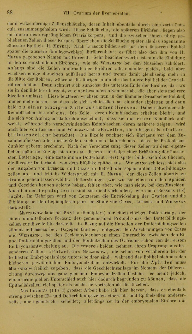 dann walzenförmige Zellonsehläuche, deren Inhalt ebenfalls durch eine zarle Ciiti- cula zusammengehalten wird. Diese Schläuche, die späteren Eiröhren, liegen also im Innern des ursprünglichen Ovarialkörpers, und die zwischen ihnen übrig ge- bliebenen Zellen dieses Körpers überziehen die Schläuche später als das sogenannte »äussere Epithel« (II. Meyer). Nach Lubbock bildet sich aus dem äusseren Epithel später die äussere (bindegewebige) Eiröhrenhaut; es führt also den ihm von H. Meyer gegebenen Namen mit Unrecht. Sehr beachtenswet lh ist nun die Eibildung in den so entstandenen Eiröhren , wie sie Weismann bei den Musciden schildert. Anfangs sind die Zellen innerhalb der Eiröhren alle einander gleich, bald aber wachsen einige derselben auffallend heran und treten damit gleichzeitig mehr in die Mitte der Röhren, während die übrigen nunmehr das innere Epithel der 0\arial- röhren bilden. Dann schnürt sich zunächst das unterste Ende der Eiröhre, da, wo sie in den Eileiter übergeht, zu einer besonderen Kammer ab, die aber stets mehrere Eizellen umfasst. Diese letzteren wachsen nun in der Kammer (Graafscher Follikel) immer mehr heran, so dass sie sich schliesslich an einander abplatten und dann bald zu einer einzigen Zelle zusammenfliessen. Dabei schwinden alle Keimbläschen bis auf eins. Die Zelle, deren Keimbläschen erhalten bleibt, und die sich von Anfang an dadurch auszeichnet, dass sie nur einen Keimfleck auf- weist, während die verschwindenden Keimbläschen deren mehrere zeigen, wird auch hier von Lubbock und Weismann als »Eizelle«, die übrigen als »Dotter- bildungszellen« betrachtet. Die Eizelle zeichnet sich übrigens vor dem Zu- sammenfliessen aller dieser Zellen auch noch dadurch aus, dass ihr Protoplasma dunkler gekörnt erscheint. Nach der Verschmelzung dieser Zellen zu dem eigent- lichen späteren Ei zeigt sich nun an diesem, in Folge einer Erhärtung der äusser- sten Dotterlage, eine zarte innere Dotierhaut; erst später bildet sich das Chorion, die äussere Dotterhaut, von dem Eifollikelepithel aus. Weismann schliesst sich also den Angaben von Lubbock und Claus in Betreff der sogenannten Dotterbildungs- zellen an , und tritt in Widerspruch mit H. Meyer , der diese Zellen abortiv zu Grunde gehen lassen wollte. Dotterstränge, wie wir sie eben von den Aphiden und Cocciden kennen gelernt haben, fehlen aber, wie man sieht, bei den Musciden. Auch bei den Lep id op teren sind sie nicht vorhanden , wie auch Bessels (18) angibt. Im Uebrigen wird von Letzterem die Entwickelung der Ovarien und die Eibildung bei den Lepidopteren ganz im Sinne von Claus, Lubbock und Weismann dargestellt. Mecznikow fand bei Psylla (Hemiptera) nur einen einzigen Dotterstrang, der einen unmittelbaren Forlsatz des gemeinsamen Protoplasmas der Dotterbildungs- zellen zur Eizelle hin darstellt: in Bezug auf die Function der Dotterbildungszellen stimmt er Lubbock bei. Dagegen fand er, entgegen den Anschauungen von Claus und Weismann, bei den Cecidomyidenlarven einen Unterschied zwischen den Ei- und Dotterbildungszellen und den Epithelzellen des Ovariums schon von der ersten Embryonalentwickelung an. Die ersteren beiden nehmen ihren Ursprung aus be- sonderen Zellen, »Polzeilen« Mecznikow, die schon von vornherein bei der frühesten Embryonalanlage unterscheidbar sind, während das Epithel sich aus den kleineren gewöhnlichen Embryonalzellen entwickelt. Für die Aphiden muss Mkcznikow freilich zugeben, dass die Geschlechtsanlage im Moment der Diffcren- zirung durchweg aus ganz gleichen Embryonalzellen bestehe; er meint jedoch, einen principiellen Unterschied auch hier dadurch begründen zu können, dass die Epithelialzellen viel später als solche hervortreten als die Eizellen. Aus Leydig's (117 a) grosser Arbeit hebe ich hier hervor, dass er ebenfalls streng zwischen Ei- und Dolterbildungszellen einerseits und Epithelzellen anderer- seits, auch genetisch, scheidet; allerdings sei in der embryonalen Eirohre nur