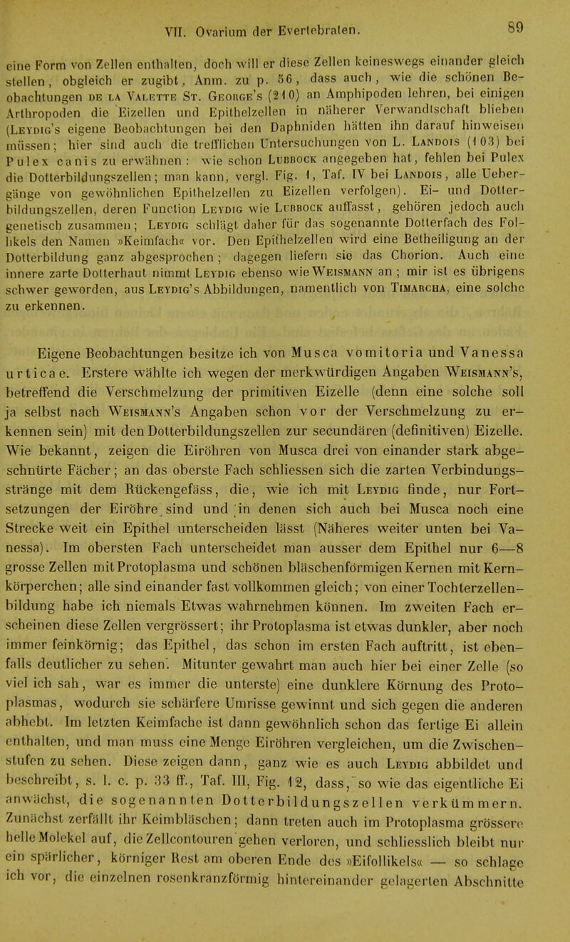 eine Form von Zellen enthalten, doch will er diese Zellen keineswegs einander gleich stellen, obgleich er zugibt, Anm. zu p. 56, dass auch, wie die schönen Be- obachtungen de la Valette St. Geobge's (210) an Amphipoden lehren, bei einigen Arthropoden die Eizellen und Epithelzellen in näherer Verwandtschaft blieben (Leydig's eigene Beobachtungen bei den Daphniden hatten ihn darauf hinweisen müssen; hier sind auch die trefflichen Untersuchungen von L. Landois (103) bei Pulex canis zu erwähnen : wie schon Lubbock angegeben hat, fehlen bei Poles die Dotterbildungszellen; man kann, vergl. Fig. 1, Taf. IV bei Landois, alle Ueher- gänge von gewöhnlichen Epithelzellen zu Eizellen verfolgen). Ei- und Dolter- bildungssellen, deren Function Leydig wie Lubbock auffasst, gehören jedoch auch genetisch zusammen; Leydig schlägt daher für das sogenannte Dollerfach des Fol- likels den Namen »Keimfach« vor. Den Epithelzellen wird eine Betheiligung an der Dotterbildung ganz abgesprochen; dagegen liefern sie das Chorion. Auch eine innere zarte Dotterhaut nimmt Leydig ebenso wie Weismann an ; mir ist es übrigens schwer geworden, aus Leydig's Abbildungen, namentlich von Timabcha, eine solche zu erkennen. Eigene Beobachtungen besitze ich von Musca vomitoria und Vanessa urtica e. Erstere wählte ich wegen der merkwürdigen Angaben Weismann's, betreffend die Verschmelzung der primitiven Eizelle (denn eine solche soll ja selbst nach Weismann's Angaben schon vor der Verschmelzung zu er- kennen sein) mit den Dotterbildungszellen zur secundären (definitiven) Eizelle. Wie bekannt, zeigen die Eiröhren von Musca drei von einander stark abge- schnürte Fächer; an das oberste Fach schliessen sich die zarten Verbindungs- stränge mit dem Rückengefäss, die, wie ich mit Leydig finde, nur Fort- setzungen der Eiröhre sind und in denen sich auch bei Musca noch eine Strecke weit ein Epithel unterscheiden lässt (Näheres weiter unten bei Va- nessa). Im obersten Fach unterscheidet man ausser dem Epithel nur 6—8 grosse Zellen mit Protoplasma und schönen bläschenförmigen Kernen mit Kern- körperchen; alle sind einander fast vollkommen gleich; von einer Tochterzellen- bildung habe ich niemals Etwas wahrnehmen können. Im zweiten Fach er- scheinen diese Zellen vergrössert; ihr Protoplasma ist etwas dunkler, aber noch immer feinkörnig; das Epithel, das schon im ersten Fach auftritt, ist eben- falls deutlicher zu sehen'. Mitunter gewahrt man auch hier bei einer Zelle (so viel ich sah, war es immer die unterste) eine dunklere Körnung des Proto- plasmas , wodurch sie schärfere Umrisse gewinnt und sich gegen die anderen abhebt. Im letzten Keimfache ist dann gewöhnlich schon das fertige Ei allein enthalten, und man muss eine Menge Eiröhren vergleichen, um die Zwischen- stufen zu sehen. Diese zeigen dann, ganz wie es auch Leydig abbildet und beschreibt, s. 1. c. p. 33 ff., Taf. III, Fig. 12, dass, so wie das eigentliche Ei anwachst, die sogenannten Do11erbildungsze 11 en verkümmern. Zunächst zerfällt ihr Keimbläschen; dann treten auch im Protoplasma grössere helle Molekel auf, die Zellcontouren gehen verloren, und schliesslich bleibt nur ein spärlicher, körniger liest am oberen Ende des »Eifollikels« — so schlage ich vor, die einzelnen rosenkranzförmig hintereinander gelagerten Abschnitte