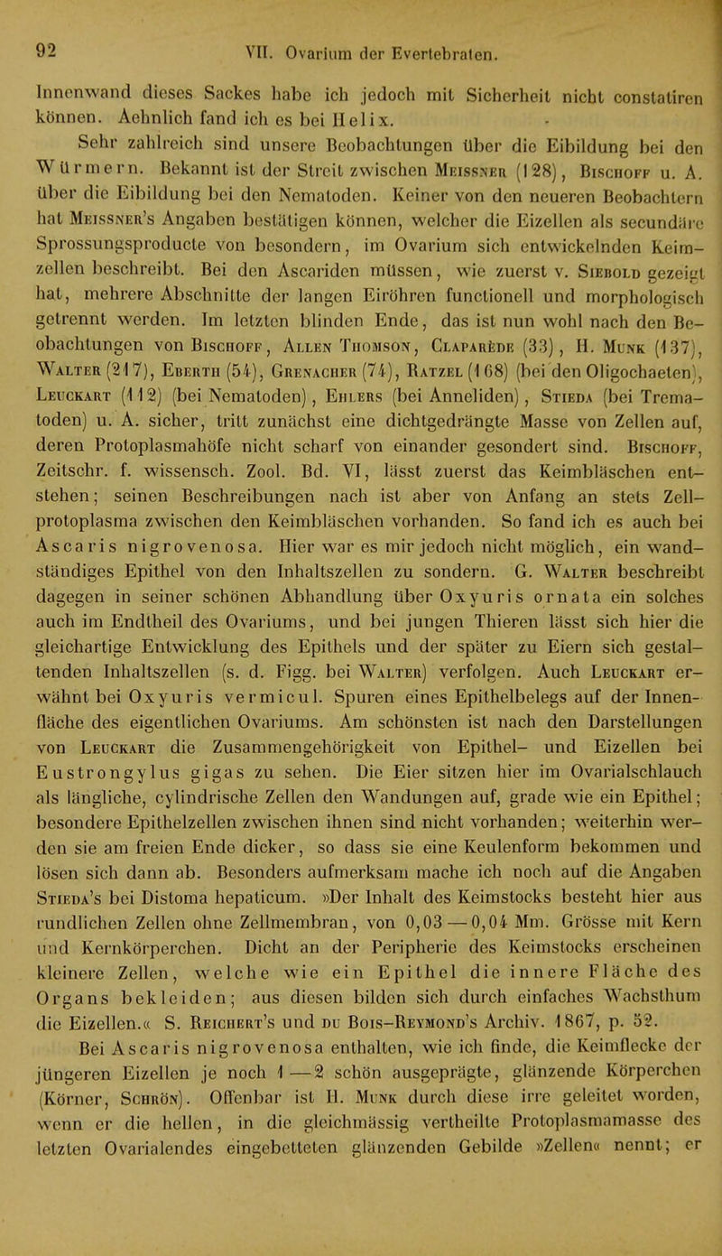 Innenwand dieses Sackes habe ich jedoch mit Sicherheit nicht constatiren können. Aehnlich fand ich es bei Helix. Sehr zahlreich sind unsere Beobachtungen über die Eibildung bei den Würmern. Bekannt ist der Streit zwischen Meissner (128), Biscüoff u. A. Über die Eibildung bei den Nematoden. Keiner von den neueren Beobachtern hat Meissner's Angaben bestätigen können, welcher die Eizellen als secundäre Sprossungsproducte von besondern, im Ovarium sich entwickelnden Keim- zellen beschreibt. Bei den Ascariden müssen, wie zuerst v. Siebold gezeigt hat, mehrere Abschnitte der langen Eiröhren funclionell und morphologisch getrennt werden. Im letzten blinden Ende, das ist nun wohl nach den Be- obachtungen vonBiscHOFF, Allen Thomson, Claparede (33), H. Münk (137), Walter (217), Eberth (54), Grenacher (74), Batzel (1 G8) (bei den Oligochaeten , Leuckart (112) (bei Nematoden), Ehlers (bei Anneliden), Stieda (bei Trema- toden) u. A. sicher, tritt zunächst eine dichtgedrängte Masse von Zellen auf, deren Protoplasmahöfe nicht scharf von einander gesondert sind. Bischoi-t, Zeitschr. f. wissensch. Zool. Bd. VI, lässt zuerst das Keimbläschen ent- stehen ; seinen Beschreibungen nach ist aber von Anfang an stets Zell- protoplasma zwischen den Keimbläschen vorhanden. So fand ich es auch bei Ascaris nigrovenosa. Hier war es mir jedoch nicht möglich, ein wand- ständiges Epithel von den Inhaltszellen zu sondern. G. Walter beschreibt dagegen in seiner schönen Abhandlung überOxyuris ornata ein solches auch im Endtheil des Ovariums, und bei jungen Thieren lässt sich hier die gleichartige Entwicklang des Epithels und der später zu Eiern sich gestal- tenden Inhaltszellen (s. d. Figg. bei Walter) verfolgen. Auch Leuckart er- wähnt bei Oxyuris vermicul. Spuren eines Epithelbelegs auf der Innen- fläche des eigentlichen Ovariums. Am schönsten ist nach den Darstellungen von Leuckart die Zusammengehörigkeit von Epithel- und Eizellen bei Eustrongylus gigas zu sehen. Die Eier sitzen hier im Ovarialschlauch als längliche, cylindrische Zellen den Wandungen auf, grade wie ein Epithel; besondere Epithelzellen zwischen ihnen sind nicht vorhanden; weiterhin wer- den sie am freien Ende dicker, so dass sie eine Keulenform bekommen und lösen sich dann ab. Besonders aufmerksam mache ich noch auf die Angaben Stieda's bei Distoma hepaticum. »Der Inhalt des Keimstocks besteht hier aus rundlichen Zellen ohne Zellmembran, von 0,03 —0,04 Mm. Grösse mit Kern und Kernkörperchen. Dicht an der Peripherie des Keimslocks erscheinen kleinere Zellen, welche wie ein Epithel die innere Fläche des Organs bekleiden; aus diesen bilden sich durch einfaches Wachsthum die Eizellen.« S. Beiciiert's und du Bois-Beymond's Archiv. 1867, p. 52. Bei Ascaris nigrovenosa enthalten, wie ich finde, die Keimflecko der jüngeren Eizellen je noch 1—2 schön ausgeprägte, glänzende Körperehen (Körner, Schrön). Offenbar ist EL Münk durch diese irre geleitet worden, wenn er die hellen, in die gleichmässig vertheilte Protoplasmamasse des letzten Ovarialendes eingebetteten glänzenden Gebilde »Zellen« nennt; er