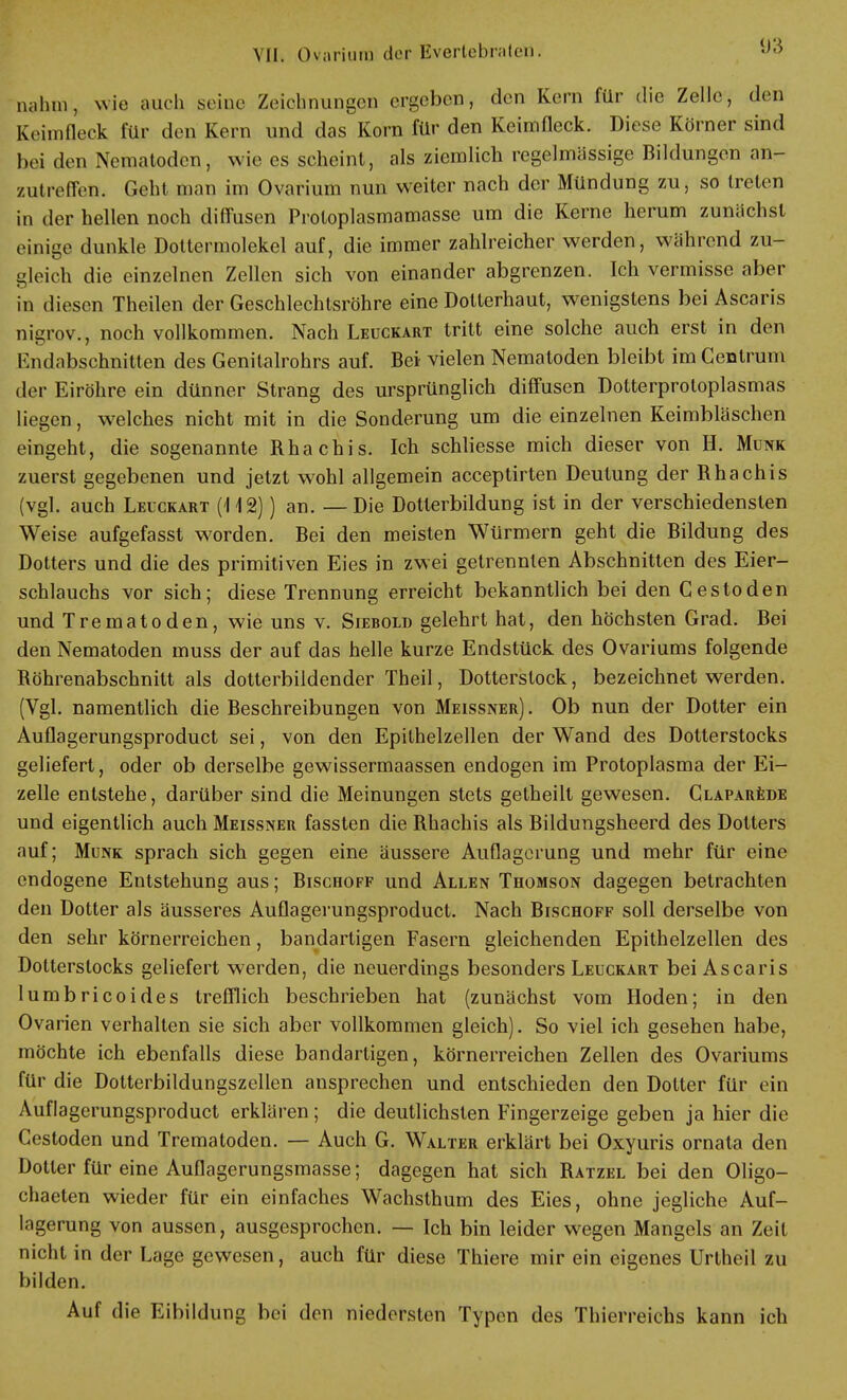 nahm, wie auch seine Zeichnungen ergeben, den Kern für die Zelle, den Keimfleck für den Kern und das Korn für den Keimfleck. Diese Körner sind hei den Nematoden, wie es scheint, als ziemlich regelmässige Bildungen an- zutreffeß. Geht man im Ovarium nun weiter nach der Mündung zu, so treten in der hellen noch diffusen Protoplasmamasse um die Kerne herum zunächst einige dunkle Dottermolekel auf, die immer zahlreicher werden, während zu- gleich die einzelnen Zellen sich von einander abgrenzen. Ich vermisse aber in diesen Theilen der Geschlechtsröhre eine Dotterhaut, wenigstens bei Ascaris nigrov., noch vollkommen. Nach Leuckart tritt eine solche auch erst in den Endabschnitten des Genitalrohrs auf. Bei vielen Nematoden bleibt im Centrum der Eiröhre ein dünner Strang des ursprünglich diffusen Dotterproloplasmas liegen, welches nicht mit in die Sonderung um die einzelnen Keimbläschen eingeht, die sogenannte Rhachis. Ich schliesse mich dieser von H. Münk zuerst gegebenen und jetzt wohl allgemein aeeeptirten Deutung der Rhachis (vgl. auch Leuckart (112)) an. —Die Dotterbildung ist in der verschiedensten Weise aufgefasst worden. Bei den meisten Würmern geht die Bildung des Dotters und die des primitiven Eies in zwei getrennten Abschnitten des Eier- schlauchs vor sich; diese Trennung erreicht bekanntlich bei den Gestoden und Trematoden, wie uns v. Siebold gelehrt hat, den höchsten Grad. Bei den Nematoden muss der auf das helle kurze Endstück des Ovariums folgende Röhrenabschnitt als dotterbildender Theil, Dotterstock, bezeichnet werden. (Vgl. namentlich die Beschreibungen von Meissner) . Ob nun der Dotter ein Auflagerungsproduct sei, von den Epilhelzellen der Wand des Dotterstocks geliefert, oder ob derselbe gewissermaassen endogen im Protoplasma der Ei- zelle entstehe, darüber sind die Meinungen stets getheilt gewesen. Claparede und eigentlich auch Meissner fassten die Rhachis als Bildungsheerd des Dotters auf; Münk sprach sich gegen eine äussere Auflagerung und mehr für eine endogene Entstehung aus; Bischoff und Allen Thomson dagegen betrachten den Dotter als äusseres Auflagerungsproduct. Nach Blschoff soll derselbe von den sehr körnerreichen, bandartigen Fasern gleichenden Epithelzellen des Dotterstocks geliefert werden, die neuerdings besonders Leuckart bei Ascaris lumbrieoides trefflich beschrieben hat (zunächst vom Hoden; in den Ovarien verhalten sie sich aber vollkommen gleich). So viel ich gesehen habe, möchte ich ebenfalls diese bandartigen, körnerreichen Zellen des Ovariums für die Dotterbildungszellen ansprechen und entschieden den Dotter für ein Auflagerungsproduct erklären; die deutlichsten Fingerzeige geben ja hier die Cestoden und Trematoden. — Auch G. Walter erklärt bei Oxyuris ornata den Dotter für eine Auflagerungsmasse; dagegen hat sich Ratzel bei den Oligo- chaeten wieder für ein einfaches Wachsthum des Eies, ohne jegliche Auf- lagerung von aussen, ausgesprochen. — Ich bin leider wegen Mangels an Zeit nicht in der Lage gewesen, auch für diese Thiere mir ein eigenes Urtheil zu bilden. Auf die Eibildung bei den niedersten Typen des Thierreichs kann ich