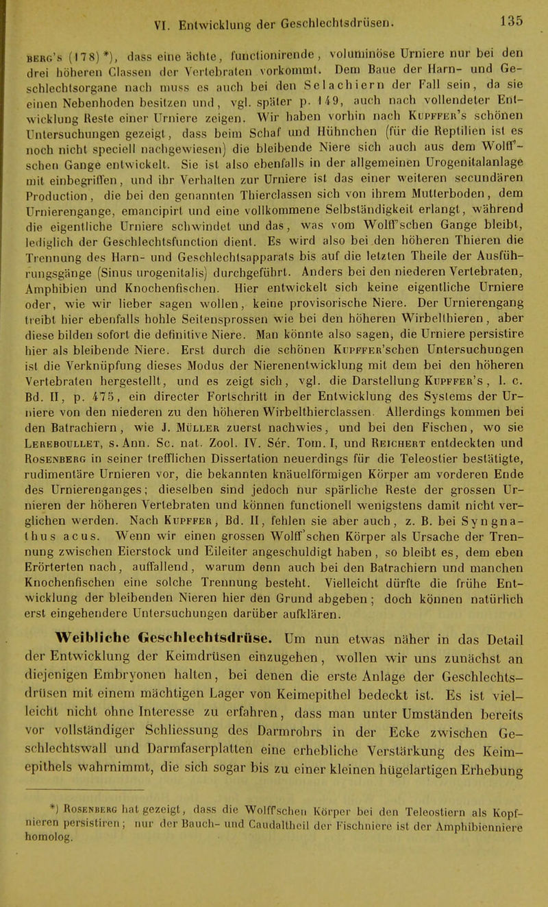 berg's (178)*), dass eine ächte, iünclionirende, voluminöse Urniere nur bei den drei höheren Classen der Vertebraten vorkömmt. Dem Baue der Harn- und Ge- schlechtsorgane nach muss es auch bei den Selachiern der Fall sein, da sie einen Nebenhoden besitzen und, vgl. später p. 149, auch nach vollendeter Ent- wicklung Heste einer Urniere zeigen. Wir haben vorhin nach Kupffer's schönen Untersuchungen gezeigt, dass beim Schaf und Hühnchen (für die Reptilien ist es noch nicht speciell nachgewiesen) die bleibende Niere sich auch aus dem Wolff- schen Gange entwickelt. Sie ist also ebenfalls in der allgemeinen Urogenitalanlage mit einbegriffen, und ihr Verhalten zur Urniere ist das einer weiteren secundären Production, die bei den genannten Thierclassen sich von ihrem Mutterboden, dem l rnierengange, emancipirt und eine vollkommene Selbständigkeil erlangt, während die eigentliche Urniere schwindet und das, was vom WohTsehen Gange bleibt, lediglich der Geschlechtsfunclion dient. Es wird also bei den höheren Thieren die Trennung des Harn- und Geschlechtsapparats bis auf die letzten Theile der Ausfüh- rungsgänge (Sinus urogenitalis) durchgeführt. Anders bei den niederen Verlebraten, Amphibien und Knochenfischen. Hier entwickelt sich keine eigentliche Urniere oder, wie wir lieber sagen wollen, keine provisorische Niere. Der Urnierengang treibt hier ebenfalls hohle Seitensprossen wie bei den höheren Wirbellhieren, aber diese bilden sofort die definitive Niere. Man könnte also sagen, die Urniere persistire hier als bleibende Niere. Erst durch die schönen KuPFFEß'schen Untersuchungen ist die Verknüpfung dieses Modus der Nierenentwicklung mit dem bei den höheren Vertebraten hergestellt, und es zeigt sich, vgl. die Darstellung Kupffer's , 1. c. Bd. II, p. 475, ein directer Forlschritt in der Entwicklung des Systems der Ur- niere von den niederen zu den höheren Wirbelthierclassen. Allerdings kommen bei den Balrachiern, wie J. Müller zuerst nachwies, und bei den Fischen, wo sie Lereboullet, s.Ann. Sc. nat. Zool. IV. Ser. Tom. I, und Reichert entdeckten und Rosenberg in seiner trefflichen Dissertation neuerdings für die Teleostier bestätigte, rudimentäre Urnieren vor, die bekannten knäuelförmigen Körper am vorderen Ende des Urnierenganges; dieselben sind jedoch nur spärliche Reste der grossen Ur- nieren der höheren Vertebraten und können functionell wenigstens damit nicht ver- glichen werden. Nach Kupffer, Bd. II, fehlen sie aber auch, z. B. bei Syngna- thus acus. Wenn wir einen grossen Wolff'schen Körper als Ursache der Tren- nung zwischen Eierstock und Eileiter angeschuldigt haben, so bleibt es, dem eben Erörterten nach, auffallend, warum denn auch bei den Batrachiern und manchen Knochenfischen eine solche Trennung besteht. Vielleicht dürfte die frühe Ent- wicklung der bleibenden Nieren hier den Grund abgeben; doch können natürlich erst eingehendere Untersuchungen darüber aufklären. Weibliche Geschlechtsdrüse. Um nun etwas näher in das Detail der Entwicklung der Keimdrüsen einzugehen, wollen wir uns zunächst an diejenigen Embryonen halten, bei denen die erste Anlage der Geschlechts- drüsen mit einem mächtigen Lager von Keimepithel bedeckt ist. Es ist viel- leicht nicht ohne Interesse zu erfahren, dass man unter Umständen bereits vor vollständiger Schliessung des Darmrohrs in der Ecke zwischen Ge- schlechtswall und Darrnfaserplatten eine erhebliche Verstärkung des Keim- epilhels wahrnimmt, die sich sogar bis zu einer kleinen hügelartigen Erhebung *) Rosenberg hat gezeigt, dass die Wolffscheu Körper bei den Teleostiern als Kopf- nieren persistiren ; nur der Bauch- und Caudalthcil der Fischniere ist der Amphibienniere homolog.