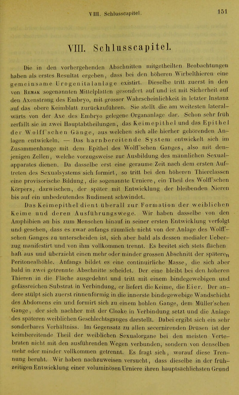 VIII. Schlusscapitel. Die in den vorhergehenden Abschnitten milgetheilten Beobachtungen haben als erstes Resultat ergeben, dass bei den höheren Wirbellhieren eine gemeinsame Urogenitalanlage existirt. Dieselbe tritt zuerst in den Nun IW.MVK sogenannten Mittelplatten gesondert auf und ist mit Sicherheit auf den Axenslrang des Embryo, mit grosser Wahrscheinlichkeit in letzter Instanz auf das obere Keimblatt zurückzuführen. Sie stellt die am weitesten lateral- warls von der Axc des Embryo gelegene Organanlage dar. Schon sehr früh zerfallt sie in zwei Hauptabtheilungen, das Reimepithel und das Epithel der Wolff'schen Gänge, ausweichen sich alle hierher gehörenden An- lagen entwickeln. — Das harnbereitende System entwickelt sich im Zusammenhange mit dem Epithel des Wolff'schen Ganges, also mit den- jenigen Zellen, welche vorzugsweise zur Ausbildung des männlichen Sexual- apparates dienen. Da dasselbe erst eine geraume Zeit nach dem ersten Auf- treten des Sexualsystems sich formirt, so tritt bei den höheren Thierclassen eine provisorische Bildung, die sogenannte Urniere, ein Theil des Wolff'schen Körpers, dazwischen, der später mit Entwicklung der bleibenden Nieren bis auf ein unbedeutendes Rudiment schwindet. Das Keimepithel dient überall zur Formation der weiblichen Keime und deren Ausführungswege. Wir haben dasselbe von den Amphibien an bis zum Menschen hinauf in seiner ersten Entwicklung verfolgt und gesehen, dass es zwar anfangs räumlich nicht von der Anlage des Wolff'- schen Ganges zu unterscheiden ist, sich aber bald als dessen medialer Ueber- zug manifestirt und von ihm vollkommen trennt. Es breitet sich stets flächen haft aus und überzieht einen mehr oder minder grossen Abschnitt der späteren Peritonealhöhle. Anfangs bildet es eine continuirliche Masse, die sich aber bald in zwei getrennte Abschnitte scheidet. Der eine bleibt bei den höheren Thieren in die Fläche ausgedehnt und tritt mit einem bindegewebigen und gefässreichen Substrat in Verbindung, er liefert die Keime, die Eier. Der an- dere stülpt sich zuerst rinnenförmig in die innerste bindegewebige Wandschicht des Abdomens ein und formirt sich zu einem hohlen Gange, dem Müller'schen Gange, der sich nachher mit der Gloakc in Verbindung setzt und die Anlage des späteren weiblichen Geschlechtsganges darstellt. Dabei ergibt sich ein sehr sonderbares Verbältniss. Im Gegensatz zu allen secernirenden Drüsen ist der keimbereitende Theil der weiblichen Sexualorgane bei den meisten Verte- braten nicht mit den ausführenden Wegen verbunden, sondern von denselben mehr, oder minder vollkommen getrennt. Es fragt sich, worauf diese Tren- nung beruht. Wir haben nachzuweisen versucht, dass dieselbe in der früh- zeitigen Entwicklung einer voluminösen Urniere ihren hauptsächlichsten Grund