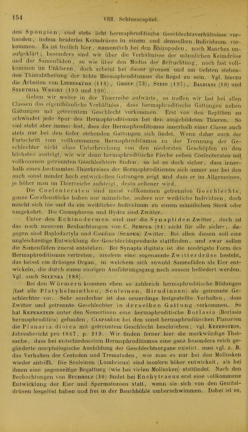 104 vill. Schlusscapital, den Spongien, sind stets acht hermaphroditische Geschlechtsverhällnisse vor- handen, indem beiderlei Keimdrüsen in einem und demselben Individuum vor- kommen. Es ist freilich hier, namentlich bei den Rhizopoden, noch Manches un- aufgeklärt ; besonders sind wir über die Verhältnisse der männlichen Keimdrüse und der Samenfäden, so wie über den Modus der Befruchtung, noch fast voll- kommen Im Unklaren, doch scheint bei dieser grossen und am tiefsten siehen- den Thierabiheilung der ächte Hermaphroditismus die Regel zu sein. Vgl. hierzu die Arbeiten von Lieberkühn (118), Gbeef (73), Stein (197), Balbiam (10) und Strethill Wbight (19!) und 200). Gehen wir weiter in der Thierreihe aufwärts, so Irenen wir fast bei allen Classen das eigenthümliche Verhältniss, dass hermaphroditische Gattungen neben Gattungen mit, getrenntem Geschlecht vorkommen. Erst von den lleplilien an schwindet jede Spur des Hermaphroditismus bei den ausgebildeten Thieren. So viel steht aber immer fest, dass der Hermaphroditismus innerhalb einer Classe auch stets nur bei den tiefer stehenden Gattungen sich findet, Wenn daher auch der Fortschritt vom vollkommenen Hermaphroditismus zu der Trennung der Ge- schlechter nicht ohne Unterbrechung von den niedersten Geschöpfen zu den höchsten ansteigt, wie wir denn hermaphroditische Fische neben Coelenleraten mit vollkommen getrennten Geschlechtern finden, so ist es doch sicher, dass iune<- halb eines bestimmten Thierkreises der Hermaphroditismus sich immer nur bei den auch sonst minder hoch entwickelten Gattungen zeigt und dass er im Allgemeinen, je höher man im Thierreiche aufsteigt, desto seltener wird. Die Coelenleraten sind meist vollkommen getrennten Geschlechts; ganze Corallenstöcke haben nur männliche, andere nur weibliche Individuen, doch mischt sich hie und da ein weibliches Individuum zu einem männlichen Stock oder umgekehrt. Die Ctenophoren und Hydra sind Zwitter. Unter den Echinodermen sind nur die S y n a pti d e n Zwitter , doch ist das nach neueren Beobachtungen von C. Semper (91) nicht für alle sicher; da- gegen sind Haplodactyla und Caudina (Semper) Zwitter. Bei allen diesen soll eine ungleichzeitige Entwicklung der Geschlechtsproducle stattfinden , und zwar sollen die Samenfäden zuerst entstehen. Bei Synapta digitala ist die niedrigste Form des Hermaphrodilismus vertreten , insofern eine sogenannte Z w i 11 e r dr üse besteht, das heisst ein drüsiges Organ, in welchem sich sowohl Samenfäden als Eier ent- wickeln, die durch einen einzigen Ausführungsgang nach aussen befördert werden. Vgl. auch Selenka (188). Bei den Würmern kommen eben so zahlreich hermaphroditische Bildungen (fast alle P I a I y hel mi n th e n , Sco leinen, Hirudineen) als gelrennte Ge- schlechter vor. Sehr sonderbar ist das neuerdings festgestellte Verhalten , dass Zwitter und getrennte Geschlechter in derselben Gattung vorkommen. So hat Keferstein unter den Nemerlinen eine hermaphroditische Borlasia (Borlasia hermaphroditica) gefunden, Claparede bei den sonst hermaphroditischen Planarien diePlanaria dioica mit getrenntem Geschlecht beschrieben; vgl. Keferstein, Jahresbericht pro 1867, p. 219. Wir finden ferner hier die merkwürdige That- sache, dass bei entschiedenstem Hermaphroditismus eine ganz besonders reich ge- gliederte morphologische Ausbildung der Geschlechtsorgane existirt, man vgl. z. B. das Verhalten der Cestoden und Trematoden, wie man es nur bei den Mollusken wieder antrifft. Die Scoleinen (Lumbricus) sind insofern höher entwickelt, als bei ihnen eine gegenseitige Begattung (wie bei vielen Mollusken) stattfindet. Nach den Beobachtungen von Buchholz (30) findet bei Enchytraeus erst eine vollkommene Entwicklung der Eier und Spermalozoen statt, wenn sie sich von den Genital- drüsen losgelöst haben und frei in der Bauchhöhle umherschwimmen. Dabei ist es,