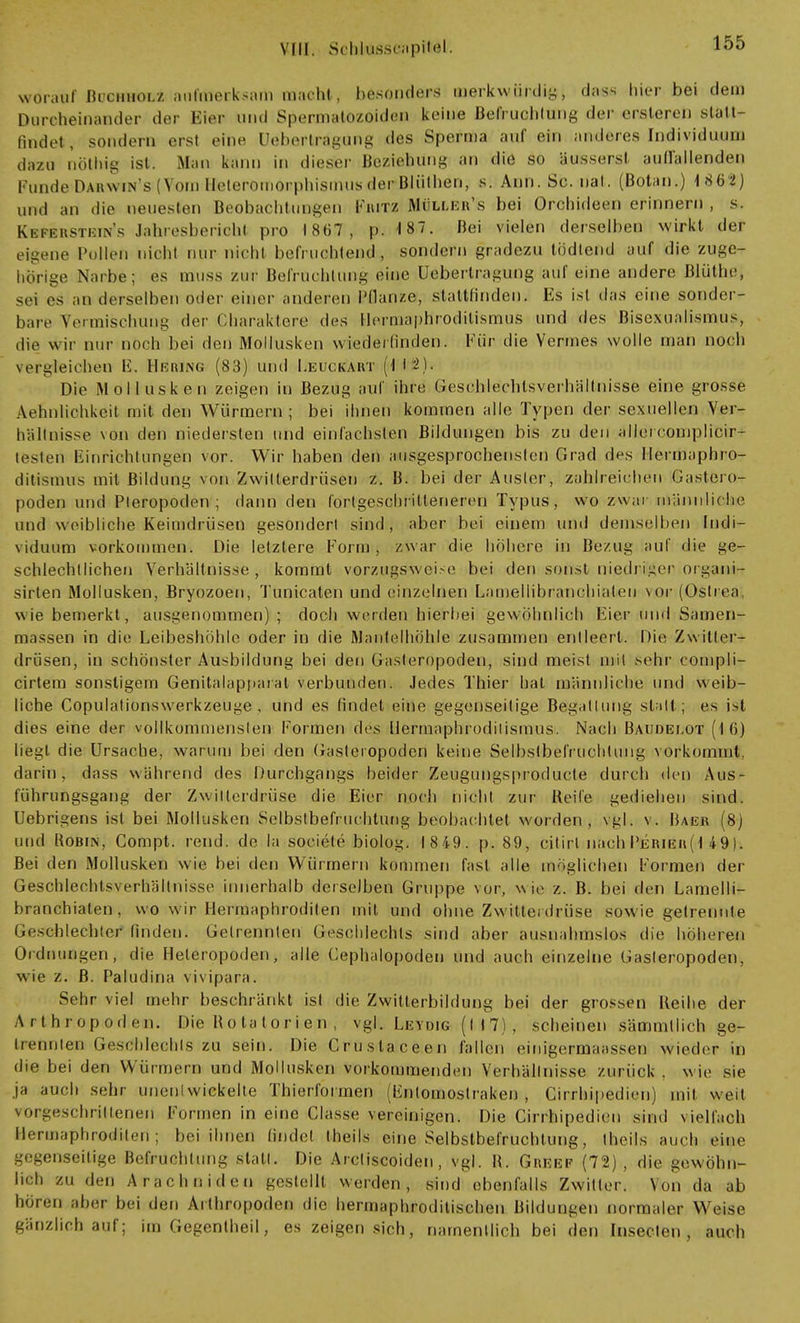 VW. Sehlasseapitol. worauf Büchholz aufmerksam macht, besonders merkwürdig, das* hier bei dem Durcheinander der Eier und Spermatozoiden keine Befruchtung der ersleren statt- findet, sondern erst eine Uebertragung des Sperma auf ein anderes Individuum dazu riöthig ist. Man kann in dieser Beziehung an die so äusserst auffallenden runde Darwin s (Vom Heterömopphismusdei-BJüthen, s. Ann. Sc. hat. (Botan.) 1862) und an die neuesten Beobachtungen Fritz Mülujr's bei Orchideen erinnern , s. Ktsferstein's Jahresberiobl pro 1867, p. 187. Bei vielen derselben wirkt der eigene Pullen nicht nur nicht befruchtend, sondern gradezu tödlend auf die zuge- hörige Narbe; es oauss zur Befruchtimg eine Uebertragung auf eine andere Blüthc, sei es an derselben oder einer anderen Pflanze!, stattfinden, Es ist das eine sonder- bare Vermischung der Charaktere des Hermaphroditismus und des Bisexualismus, die wir nur noch bei den Mollusken wiederfinden. Für die Vennes wolle man noch vergleichen Ii. Hering (83) und ÜB UCKART (Ii-)- Die Mollusken zeigen in Bezug auf ihre Gcsrhlechtsverhältnisse eine grosse ÄefinMohkeit mit den Würmern; bei ihnen kommen alle Typen der sexuellen Ver- hältnisse von den niedersten und einfachsten Bildungen bis zu den allercomplicir- testen Einrichtungen vor. Wir haben den ausgesprochensten Grad des Ileimaphro- ditistnus mit Bildung von Zwilterdrüsen z. B. bei der Auster, zahlreichen (Bastßro* poden und Pleropoden ; dann den fortgeschritteneren Typus, wo zwar männliche und weibliche Keimdrüsen gesondert sind, aber bei einem und demselben Indi- viduum vorkommen. Die letztere Form , zwar die höhere in Bezug auf die ge- schlechtlichen Verhältnisse, kommt vorzugsweise bei den sonst niedriger organi- sirten Mollusken, Bryozoen, Tünicaten und einzelnen Lamellibi am hialen vor (Östren, wie bemerkt, ausgenommen) ; doch werden hierbei gewöhnlich Eier und Samen- massen in die Leibeshöhle oder in die Mantel höhle zusammen entleert. Die Zwitter- drüsen, in schönster Ausbildung bei den Gasteropoden, sind meist mit sehr compli- cirtera sonstigem Genitalappaial verbunden. Jedes Thier hat männliche und weib- liche Copulationswerkzeuge , und es findet eine gegenseitige Begattung statt ; es i>l dies eine der vollkommensten Formen des llermaphrodiiismus. Nach Baudelot (16) liegt die Ursache, warum bei den Gasteropoden keine Selbstbefruchtung vorkommt, darin, dass während des Durchgangs beider Zeugungsprorlucle durch den Aus- führungsgang der Zwilterdrüse die Eier noch nicht zur Beile gediehen sind. Uebrigens ist bei Mollusken Selbstbefruchtung beobachtet worden, vgl; v. Baer (8) und Robin, Compt. rend. de la soeiefe biolog. 1849. p. 89, citirl nach Perier(1 49). Bei den Mollusken wie bei den Würmern kommen fast alle möglichen Formen der Geschlechtsverhältnisse innerhalb derselben Gruppe vor, wie z. B. bei den Lamelli- branchialen, wo wir Hermaphroditen mit und ohne Zwitte, drüse sowie getrennte Geschlechter finden. Gelrennten Geschlechts sind aber ausnahmslos die höheren Ordnungen, die Heleropoden, alle Cephalopoden und auch einzelne Gasteropoden. wie z. B. Paludina vivipara. Sehr viel mehr beschränkt ist die Zwitterbildung bei der grossen Reihe der Arthropoden. Die R o ta t o r i e n , vgl. Leydig (I 1 7) , scheinen sämmtlich ge- trennten Geschlechts zu sein. Die Cruslaceen fallen eirngermaassen wieder in die bei den Würmern und Mollusken vorkommenden Verhältnisse zurück , wie sie ja auch sehr unentwickelte Thierformen (Fntomostraken , Cirrhipedien) mit weit vorgeschrittenen Formen in eine Classe vereinigen. Die Cirrhipedien sind viellach Hermaphroditen; bei ihnen findet theils eine Selbstbefruchtung, theils auch eine gegenseitige Befruchtung statt. Die Arcliscoiden, vgl. B. Greep (72), die gewöhn- lich zu den A räch ni den gestellt werden, sind ebenfalls Zwitter. Von da ab hören aber bei den Arthropoden die hermaphroditischen Bildungen normaler Weise gänzlich auf; im Gegentheil, es zeigen sich, namentlich bei den Insecten , auch