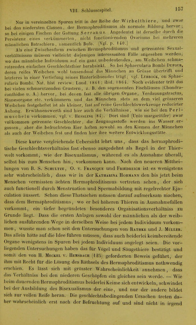 Nur in vereinzelten Spuren tritt in der Reihe der Wirbelthiere, und zwar bei den niedersten Classen , der Hermaphroditismus als normale Bildung hervor; so bei einigen Fischen der Gattung Serranus. Angedeutet ist derselbe durch die Persistenz eines verkümmerten, nicht funclionirenden Ovariums bei mehreren männlichen Balrachiero, namentlich Bufo. (Vgl. p. 140.) Als eine Zwischenform zwischen Hermaphroditismus und getrennten Sexual- verhällnissen müssen vielleicht diejenigen interessanten Falle angesehen werden, wo das männliche Individuum auf ein ganz unbedeutendes, am Weibchen schma- rotzendes einfaches Geschlechtsthier herabsinkt. So bei Sphaerularia Bombi Dufour, deren reifes Weibchen wohl tausendmal das Männchen an Grösse übertrifft und letzteres in einer Vertiefung seines Hinterieibsendes trägt; vgl. Lubbock, on Sphae- rularia Bombi. Nat. hist review. Lond. I 81» 1 ; ibid. 1864. Noch evidenter tritt das bei vielen schmarotzenden Crustern, z. B. den sogenannten Fischläusen (Chondra- cantbidae u. A.) hervor, bei denen fast alle übrigen Organe, Verdauungstractus, Sinnesorgane elc. verkümmern und das Männchen stets an dem viel grösseren Weibchen festgeheflet ist als kleiner, last auf reine Geschlechtswerkzeuge reducirter Anhang. Erwähnenswerlh sind hier auch die Verhältnisse, wie sie bei den Perl- muscheln vorkommen, vgl. v. Hessling (84). Dort sind (ünio margaritifer) zwar vollkommen getrennte Geschlechter, die Zeugungsstoffe werden ins Wasser er- gossen, aber die befruchteten Eier haften sowohl an den Kiemen der Männchen als auch der Weibchen fest und finden hier ihre weitere Entwicklungsstätte. Diese kurze vergleichende Uebersicht lehrt uns, dass das hermaphrodi- tische Geschlechtsverhältniss fast ebenso ausgedehnt als Regel in der Thier- welt vorkommt, wie der Bisexualismus, während es als Ausnahme überall, selbst bis zum Menschen hin, vorkommen kann. Nach den neueren Mitthei- lungen von B. S. Schultze, 0. v. Francque und Friedreich ist es wenigstens sehr wahrscheinlich, dass wir in der Katharina Hohmann den bis jetzt beim Menschen vermissten ächten Hermaphroditismus vertreten sehen, der sich auch functionell durch Menstruation und Spermabildung mit regelrechter Eja- culation äussert. Schon diese Thatsachen müssen darauf aufmerksam machen, dass dem Hermaphroditismus, wo er bei höheren Thieren in Ausnahmefällen vorkommt, ein tiefer begründetes besonderes Organisationsverhältniss zu Grunde liegt. Dass die ersten Anlagen sowohl der männlichen als der weib- lichen ausführenden Wege in derselben Weise bei jedem Individuum vorkom- men , wusste man schon seit den Untersuchungen von Rathke und J. Müller. Das allein hätte auf die Idee führen müssen, dass auch beiderlei keimbereitende Organe wenigstens in Spuren bei jedem Individuum angelegt seien. Die vor- liegenden Untersuchungen haben das für Vögel und Säugethiere bestätigt und somit den von H. Meckel v. Hemsbach (125) geforderten Beweis geführt, der ihm mit Recht für die Lösung des Räthsels des Hermaphroditismus nothwendig erschien. Es lässt sich mit grösster Wahrscheinlichkeit annehmen, dass das Verhällniss bei den niederen Geschöpfen ein gleiches sein werde. — Wie beim dauernden Hermaphroditismus beiderlei Keime sich entwickeln, schwindet bei der Ausbildung des Bisexualismus der eine, und nur der andere bildet sich zur vollen Reife heran. Die geschlechtsbedingenden Ursachen treten da- her wahrscheinlich erst nach der Befruchtung auf und sind nicht in irgend