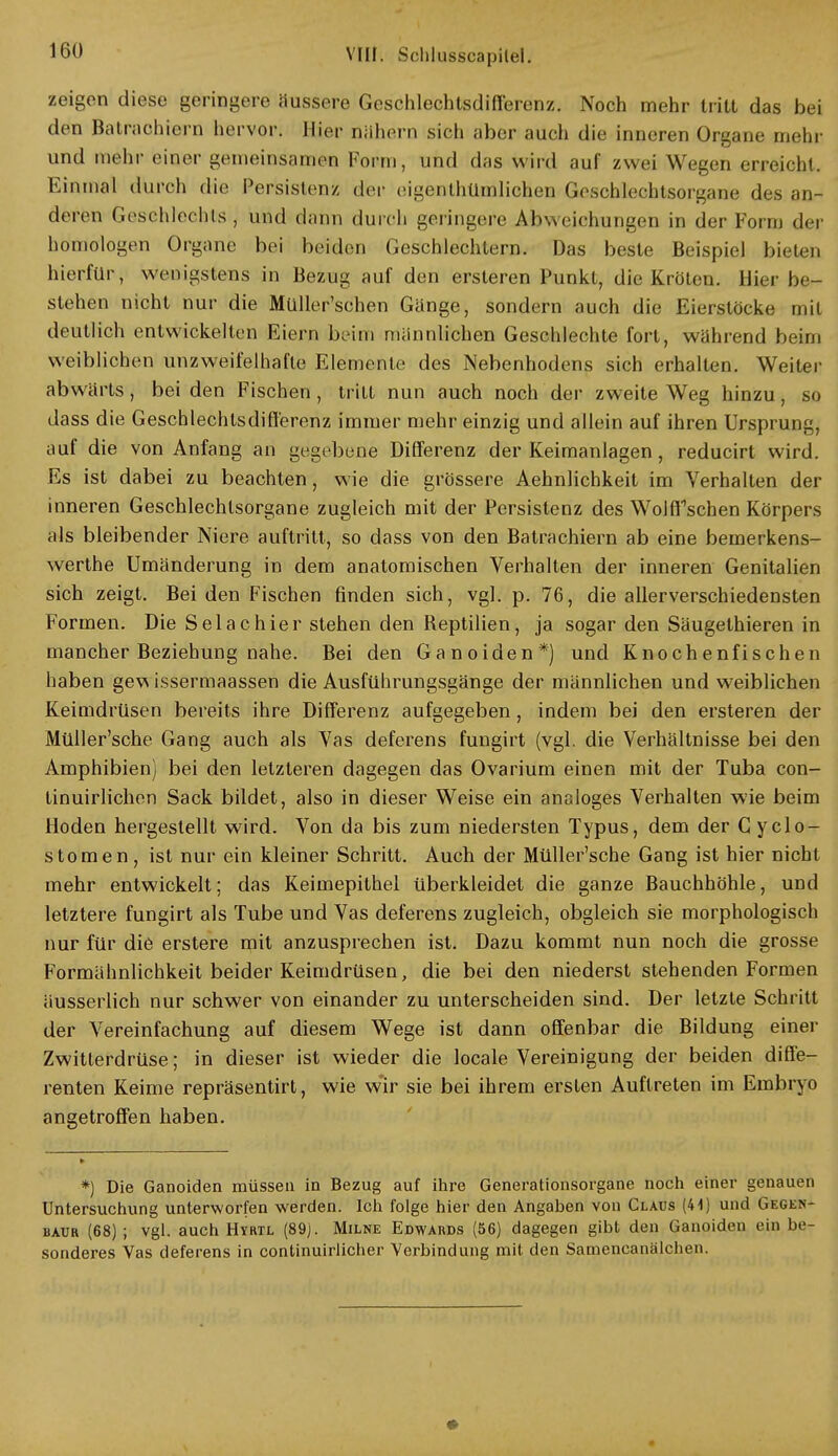 zeigen diese geringere äussere Geschlechtsdifferenz. Noch mehr tritt das bei den Batrachiern hervor. Hier nähern sich aber auch die inneren Organe mehr und mehr einer gemeinsamen Form, und das wird auf zwei Wegen erreicht. Einmal durch die Persistenz der eigenthümlichen Geschlechtsorgane des an- deren Geschlechts, und dann durch geringere Abweichungen in der Form der homologen Organe bei beiden Geschlechtern. Das beste Beispiel bieten hierfür, wenigstens in Bezug auf den ersteren Punkt, die Kröten. Hier be- stehen nicht nur die Müller'schen Gänge, sondern auch die Eierstöcke mit deutlich entwickelten Eiern beim männlichen Geschlechte fort, während beim weiblichen unzweifelhafte Elemente des Nebenhodens sich erhalten. Weiter abwärts, bei den Fischen, tritt nun auch noch der zweite Weg hinzu, so dass die Geschlechtsdifferenz immer mehr einzig und allein auf ihren Ursprung, auf die von Anfang an gegebene Differenz der Keimanlagen, reducirt wird. Es ist dabei zu beachten, wie die grössere Aehnlichkeit im Verhalten der inneren Geschlechtsorgane zugleich mit der Persistenz des Wolffschen Körpers als bleibender Niere auftritt, so dass von den Batrachiern ab eine bemerkens- werthe Umänderung in dem anatomischen Verhalten der inneren Genitalien sich zeigt. Bei den Fischen finden sich, vgl. p. 76, die allerverschiedensten Formen. Die Selachier stehen den Reptilien, ja sogar den Säugethieren in mancher Beziehung nahe. Bei den Ganoiden*) und Knochenfischen haben gew issermaassen die Ausführungsgänge der männlichen und weiblichen Keimdrüsen bereits ihre Differenz aufgegeben, indem bei den ersteren der Müller'sche Gang auch als Vas deferens fungirt (vgl. die Verhältnisse bei den Amphibien) bei den letzteren dagegen das Ovarium einen mit der Tuba con- tinuirlichen Sack bildet, also in dieser Weise ein analoges Verhalten wie beim Hoden hergestellt wird. Von da bis zum niedersten Typus, dem der C yclo- stomen , ist nur ein kleiner Schritt. Auch der Müller'sche Gang ist hier nicht mehr entwickelt; das Keimepithel überkleidet die ganze Bauchhöhle, und letztere fungirt als Tube und Vas deferens zugleich, obgleich sie morphologisch nur für die erstere mit anzusprechen ist. Dazu kommt nun noch die grosse Formähnlichkeit beider Keimdrüsen, die bei den niederst stehenden Formen äusserlich nur schwer von einander zu unterscheiden sind. Der letzte Schritt der Vereinfachung auf diesem Wege ist dann offenbar die Bildung einer Zwitterdrüse; in dieser ist wieder die locale Vereinigung der beiden diffe- renten Keime repräsentirt, wie wir sie bei ihrem ersten Auftreten im Embryo angetroffen haben. *) Die Ganoiden müssen in Bezug auf ihre Generationsorgane noch einer genauen Untersuchung unterworfen werden. Ich folge hier den Angahen von Claus (41) und Gegen- baur (68) ; vgl. auch Hyrtl (89). Milne Edwards (56) dagegen gibt den Ganoiden ein be- sonderes Vas deferens in continuirlicher Verbindung mit den Samcncanälchen.