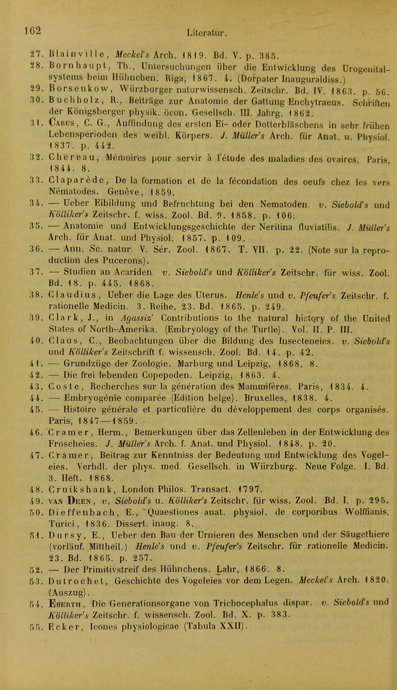 1G2 27. Blainville, Meckel''s Arch. 1819. Bd. V. p. 385. 28. Born hau pt, Tb., Untersuchungen über die Entwicklung des Urogenital- systems beim Hühnchen. Riga, 1867. 4. (Dorpater Inauguraldiss.) 29. Horsenkow, Würzburger naturwissensch. Zeilschr. Bd. IV. 1803. p. 56. 30. Buchholz, R., Beitrage zur Anatomie der Gattung Enchylraeus. Schriften der Königsberger physik. öcon. Gesellsch. III. Jahrg. 1 862. 3 1. Caiujs, C. G., Auffindung des ersten Ei- oder Dollerbläschens in sehr frühen Lebensperioden des weibl. Körpers. J. Müller's Arch. für Anat. u Phvsiol 1 837. p. 442. 32. Chereau, Memoires pour servir ä letude des maladies des ovaires Paris 1844. 8. 33. Claparede, De la formation et de la fecondalion des oeufs chez les vers Nematodes. Geneve, 1859. 34. —Ueber Eibildung und Befruchtung bei den Nematoden, v. Siebold's und Kölliker's Zeilschr. f. wiss. Zool. Bd. 9. 1 858. p. 106. 35. —Anatomie und Entwicklungsgeschichte der Nerilina fiuviatilis. J. Müller's Arch. für Anat. und Physiol. 1857. p. 109. 36. — Ann. Sc. natur. V. Ser. Zool. 1867. T. VII. p. 22. (Note sur la repro- duction des Pucerons). 37. — Studien an Acariden. v. Siebold's und Kölliker's Zeitschr. für wiss. Zool. Bd. 18. p. 445. 1868. 38. Claudius, Ueber die Lage des Uterus. Henle's und v. Pfeufer's Zeitschr. f. rationelle Medicin. 3. Reihe. 23. Bd. 1865. p. 249. 39. Clark, J., in Agassiz' Conlributions to the natural hietqry of the United States of North-Amerika. (Embryology of the Turtle). Vol. II. P. III. 40. Claus, C, Beobachtungen über die Bildung des Insecteneies. v. Siebold's und Kölliker's Zeitschrift f. wissensch. Zool. Bd. 14. p. 42. 41. —Grundzüge der Zoologie. Marburg und Leipzig, 1868. 8. 42. — Die frei lebenden Copepoden. Leipzig, 1 863. 4. 43. Coste, Recherches sur la generalion des Mammiferes. Paris, 1 834. 4. 44. —Embryogenie comparee (Edition beige). Bruxelles, 1 83 8. 4. 45. — Histoire generale et particuliere du developpement des corps organises. Paris, 1847 — 1859. 46. Cramer, Herrn., Bemerkungen über das Zellenleben in der Entwicklung des Froscheies. J. Müller's Arch. f. Anat. und Physiol. 1 848. p. 20. 47. Cramer, Beitrag zur Kenntniss der Bedeutung und Entwicklung des Vogel- eies. Verhdl. der phys. med. Gesellsch. in Würzburg. Neue Folge. I. Bd. 3. Heft. 1868. 48. Cruikshank, London Philos. Transact. 1797. 49. van Deen, v. Siebold's u. Kölliker's Zeitschr. für wiss. Zool. Bd. I. p. 295. 50. Dieffenbach, E., ~Quaesfiones anat. physiol. de corporibus Wolffianis. Turici, 1836. Dissert. inaug. 8. 51. Dursy, E., Ueber den Bau der Urnieren des Menschen und der Säugethiere (vorläuf. Miltheil.) Henle's und v. Pfeufer's Zeitschr. für rationelle Medicin. 23. Bd. 1865. p. 257. 52. — Der Primitivstreif des Hühnchens. Lahr, 1 866. 8. 53. Dutrochel, Geschichte des Vogeleies vor dem Legen. Meckel's Arch. 1820. (Auszug). 54. ErtErtTii, Die Generationsorgane von Trichocephalus dispar. v. Siebold's und Kölliker's Zeilschr. f. wissensch. Zool. Bd. X. p. 383. 55. Rcker, Icones physiologicae (Tabula XXII).