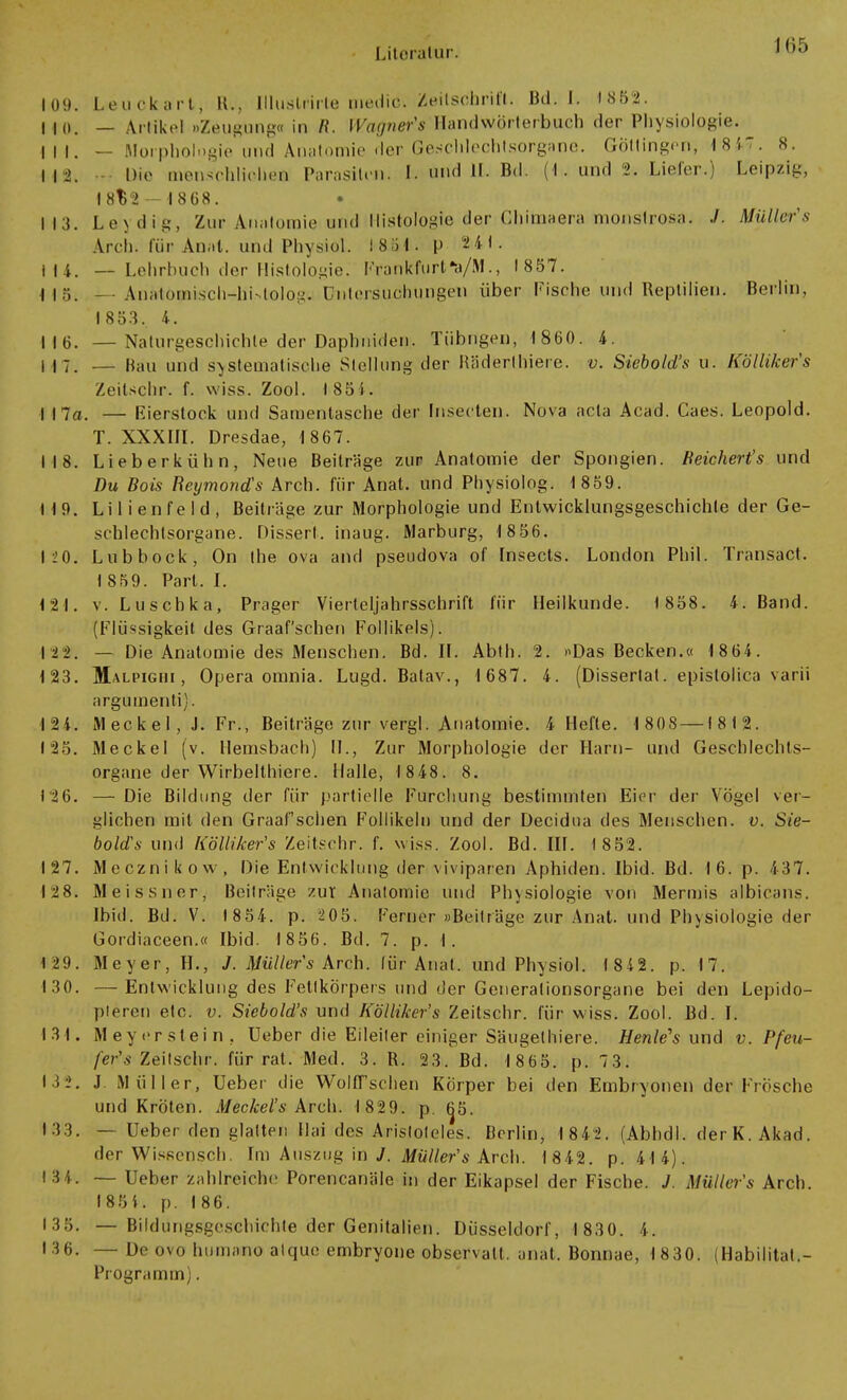 109. Leuckart, H., Illuslrirle medic. Zeilschritt. Bd. 1. 1852. 110. — Artikel »Zeugung« in R. Wagner's Handwörterbuch der Physiologie. IM. — Morphologie und Anatomie der Geschlechtsorgane. Göltingen, 18*7. 8. M2. Die menschlichen Parasiten. I. und II. Bd. (1 . und 2. Liefer.) Leipzig, 1 8^2 — 1868. I 13. Lex dig, Zur Anatomie und Histologie der Ghimaera monströs?». J. Müllers Arch. für Anat. und Physiol. 1881. |> 24t. i 14. — Lehrbuch der Histologie. Frankfurt*a/M., 1857. Ilö. *- AnMömisch^hUolog.! Untersuchungen über Fische und Reptilien. Berlin, 1853. 4. 116. —Naturgeschichte der Daphniden. Tübngen, 1860. 4. 117. — Hau UI1d systematische Stellung der Räderthiere. v. Siebold's u. Köllikers Zeitschr. f. wiss. Zool. t85i. I 17a. — Eierstock und Samentasche der (nsecten, Nova acta Acad. Caes. Leopold. T. XXXIII. Dresdae, 1867. 118. Lieberkühn, Neue Beiträge zur Anatomie der Spongien. Reichert's und Du Bois Reymond's Arch. für Anat. und Pbysiolog. 1 859. 119. Lilienfeld, Beiträge zur Morphologie und Entwicklungsgeschichte der Ge- schlechtsorgane. Dissert. inaug. Marburg, 1 8 56. 120. Lubbock, On the ova and pseudova of Insects. London Phil. Transact. I 859. Part. I. 121. v. Luschka, Prager Vierteljahrsschrift für Heilkunde. 1858. 4. Band. (Flüssigkeit des Graafschen Follikels). 122. — Die Anatomie des Menschen. Bd. II. Abth. 2. »Das Becken.« 1 864. 123. Malpighi, Opera omnia. Lugd. Batav., 1 687. 4. (Disserlat. epistolica varii argumenta]. 124. Meckel, J. Fr., Beiträge zur vergl. Anatomie. 4 Hefte. 1 808 —18 12. 125. Meckel (v. Hemsbach) II., Zur Morphologie der Harn- und Geschlechts- organe der Wirbelthiere. Halle, 1848. 8. 126. —Die Bildung der für partielle Furcliung bestimmten Ei<jr der Vögel ver- gliche») mit den Graafschen Follikeln und der Decidua des Menschen, v. Sie- bold's und Kölliker's Zeitschr. f. wiss. Zool. Bd. III. 1852. 127. Mecznikow, Die Entwicklung der viviparen Aphiden. Ibid. Bd. 16. p. 437. 12 8. Meissner, Beilräge zur Anatomie und Physiologie von Mermis albicans. Ibid. Bd. V. 1854. p. 205. Ferner »Beiträge zur Anat. und Physiologie der Gordiaceen.« Ibid. 1856. Bd. 7. p. 1. 129. Meyer, H., J. Müllers Arch. lür Anat. und Physiol. 18 4 2. p. 17. 1.30. —Entwicklung des Fetlkörpers und der Generationsorgane bei den Lepido- pleren etc. v. Siebold's und Kölliker's Zeitschr. für wiss. Zool. Bd. I. 131. Meyerstein. Ueber die Eileiter einiger Säugethiere. Heule's und v. Pfeu- fer's Zeitschr. für rat. Med. 3. R. 23. Bd. 1 865. p. 73. 13 2. J Müller, Ueber die Wulff sehen Körper bei den Embryonen der Frösche und Kröten. Meckel's Arch. 1829. p. 6^5. 133. — Ueber den glatten Hai des Aristoteles. Berlin, 1842. (Abhdl. derK. Akad. der Wissensch. Im Auszug in J. Müller's Arch. 1842. p. 414). 134. — Ueber zahlreiche Porencanäie in der Eikapsel der Fische. J. Müller's Arch. 185 4. p. 186. 135. — Bildungsgeschichte der Genitalien. Düsseldorf, 1830. 4. 136. —De ovo liuinano alque embryone observalt. anat. Bonnae, 1830. (Habiiitat.- Programm).