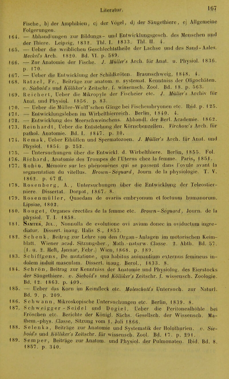 107 Fische, b) der Amphibien, c) der Vögel, dj der Säugclhiere, e) Allgemeine Folgerungen. 164. — Abhandlungen zur Bildung- und Enlwicklungsgcsch. des Menschen und der Thier. Leipzig, 1832. Tbl. I. 1833. Tbl. II. 4. IG5. _ (Jeher die weiblichen Geschlechlslheile der Lachse und des Saud-Aales. Meckets Aich. 1820. Bd. VI. p. ö89. 106. — Zur Anatomie der Fische. J. Müllers Aich, für Anat. u. Physiol. 1830. p. 170. 107. — Ueber die Umwicklung der Schildkröten, ßraunschweig, 1848. 4. 168. Ratzel, Fr., Beiträge zur anatom. n. sysfemat. Kennlniss der Oligochäten. c Siebold-s und Kölliker's Zeitschr. f. wissensch. Zool. Bd. 18. p. 563. 109. Reichert, Geber die Mikropyle der Fischeier elc. /. Müllers Archiv für Anat. und Physiol. 18 50. p. 83. 170. — Ueber die Müller-Wolff'schen Gänge bei Fischembryonen elc. Ibid. p. 1 25. 17 1. — Enlwickhmgsleben im Wirbelthierreich. Berlin, 1 840. 4. 172. —Entwicklung des Meerschweinchens. Abhandl. der Berl. Academie. 1802. 173. Reinhardt, Ueber die Entstehung der Körnchenzellen. Virchow's Arch. für pathol. Anatomie. Bd. I. 1 847. p. 20. 174. Remak, Ueber Eihüllen und Spermatozoon. J. Müller's Arch. für Anat. und Physiol. 1 854. p. 252. 175. — Untersuchungen über die Entwickl. d. Wirbelthiere. Berlin, 1855. Fol. 176. Richard, Anatomie des Trompes de l'Uterus chez la femme. Paris, 1851. 177. Robin, Memoire sur les phenomenes qui se passent dans l'ovule avant la segmenlalion du vitellus. Brown-Sequard, Journ de la physiologie. T. V. 1802. p. 07 ff. 178. Rosenberg, A. , Untersuchungen über die Entwicklung der Teleoslier- niere. Disserlat. Dorpat, 1807. 8. 179. Rosenmüller, Quaedam de ovariis embryonum et foetuum humanorum. Lipsiae, 1802. 180. Rouget, Organes erectiles de la femme etc. Brown-Sequard, Journ. de la physiol. T. I. 1 858. 18 1. Samter, Jul., Nonnulla de evolutione ovi avium donec in oviduetum ingre- diatur. Dissert. inaug. Halis S., 1853. 182. Schenk, Beitrag zur Lehre von den Organ -Anlagen im motorischen Keim- blatt. Wiener acad. Silzungsber., Math.-naturw. Classe. 2. Abth. Bd. 57. (I. u. 2. Heft, Januar, Febr.) Wien, 1808. p. 18'.». 183. Sehlingens, De mutatione, qua habilus animantium externus femineus in- dolem induit masculam. Dissert. inaug. Berol., 1833. 8. 184. Schrön, Beitrag zur Kennlniss der Anatomie und Physiolog. des Eierstocks der Säugethiere. v. Siebold's und h'ölliker's Zeitschr. f. wissensch. Zoologie. Bd. 1 2. 1 803. p. 409. 185. — Ueber das Korn im Keimfleck etc. Molescholt's Untersuch, zur Naturl. Bd. 9. p. 209. 186. S ch w a n n , Mikroskopische Untersuchungen etc. Berlin, 1839. 8. 187. Schweigger - Seidel und Dogiel, Ueber die Peritonealhöhle bei Fröschen etc. Berichte der Königl. Sachs. Gesellsch. der Wissensch. Ma- them.-phys. Classe, Sitzung vom 1. Juli 1866. 188. Selenka, Beiträge zur Anatomie und Systematik der Holothurien. v. Sie- bold's und h'ölliker's Zeitschr. für wissensch. Zool. Bd. 17. p. 291. 189. Semper, Beiträge zur Anatom, und Physiol. der Pulmonalen. Ibid. Bd. 8. 1857. p. 340.