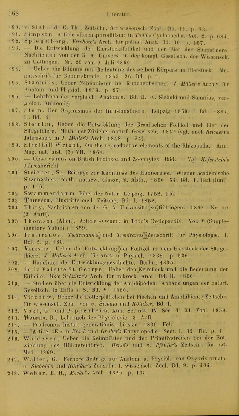 190. v. Siebi kl, C. Th., Zttltsfchp, für wisberiscn*. Zool. IM. U. p, 73. 191. Simpson. Artiole »Hermaphrodilism« in todds Cyclopaedla'. Vol. 2. ö. 684. 192. Sp io gelberg, Virchow's \rch. für palhol. Anal! Bd. 30. p. 467. 193. — Die Entwicklung der Eierslocksfollikel und der Eier der Säugethiere. Nachrichten von der G. A. Univers. u. der königl. Gesellsch. der Wissensch, zn Göltingen. Nr. 20 vom 9. Juli 1 860. 19 4. — Lieber die Bildung und Bedeutung des gelben Körpers im Eierstock. Mo- natsschrift für Geburtskunde. 1805. 26. Bd. p. 7. 195. Slannius, üeber Nebennieren bei Knochenfischen. J. Miiller's Archiv für Anatom, und Physiol. 1 839. p. 97. 196. — Lehrbuch der vergleich. Anatomie. Bd. II. (v. Siebold und Stannius, ver- gleich. Anatomie). 197. Stein, Der Organismus der Infusionslhiere. Leipzig, 1859. I. Bd. 1867 II. Bd. 4. 198. Steinlin, üeber die Entwicklung der Graafschen Follikel und Eier der Säugethiere. Milth. der Züricher naturf. Gesellsch. f 8 47 (vgl. auch Ii eicher ts Jahresber. in J. Mülles Arch. 1 848. p. 24). 199. Strethill Wright, On the reproduclive elements of the Uhizopoda. Ann. Mag. nat. Irist. (3) VII. 1861. 20 0. — Observations on British Protozoa and Zoophytcs. Ibid. — Vgl. Keferstein's Jahresbericht. 201. Stricker, S., Beiträge zur Kennlniss des Hühnereies. Wiener academische Sitzungsber., math.-nalurw. Classe, 2. Abth., 1866. 54. Bd. I. Heft (Juni), p. 116. 202. Swammerdamro, Bibel der Nalur. Leipzig, 1752. Fol. 203. Thiersch , Illustrirte med. Zeitung. Bd. I. 1 852. 204. Thiry, Nachrichten von der G. A. Universität zu Göttingen. 1862. Nr. 10 tf. April). 2 05. Thomson (Allen), Article »Ovum« in Todd's Cyclopaedia. Vol. V (Supple- mentary Volum.) 1859. 206. Treviranus, Tiedemann's^[\u\A Trem'ram*s'|Zeitschrifl für Physiologie. I. Heft 2. p. 1 80. 2 07. Talentin, Ueber die;Entwicklung^der Follikel in dem Eierstock der Säuge- thiere. J. Miiller's Arch. für Anat. u. Physiol. 1 838. p. 526. 208. — Handbuch der Entwicklungsgeschichte. Berlin, 1 835. 209. de la Valette St. George, Ueber denjKeirafleck und die Bedeutung der Eitheile. Max Schultzens Arch. für mikrosk. Anal. Bd. II. 1866. 210. — Studien über die Entwicklung der Amphipoden. Abhandlungen der naturf. Gesellsch. in Halle a. S. Bd. V. 1 860. 211. Virchow, Ueber die Dollerplältchen bei Fischen und Amphibien.; Zeitschr. für wissensch. Zool. von v. Siebold und Kölliker, Bd. I. 212. Vogt, C., und Pappenheim, Ann. Sc. nat. IV. Ser. T. XL Zool. 1 859. 2 13. Wagner, IL, Lehrbuch der Physiologie. 3. Aufl. 2 14. — Piodromus histor. generalionis. Lipsiae, 1 836. Fol. 215. —^Artikel »Ei« in Erschund Gruber's Encyclopädie. Sect. I. 32. Tbl. p. 1. 2 16. Waldeyer, Ueber die Keimblätter und den Primitivstreifen bei der Ent- wicklung des Hühncrembryo. Heule's und v. Pfeufer's Zeitschr. für rat. Med. 1869. 217. Walter, G., Fernere Beiträge zur Anatom, u. Physiol. von Oxyuris ornata. v. SieboId's und Kölliker'1 s Zeitschr. f. wissensch. Zool. Bd. 9. p. 484. 218. Weber, E. H., Meckel's Arch. 1 826. p. 105.