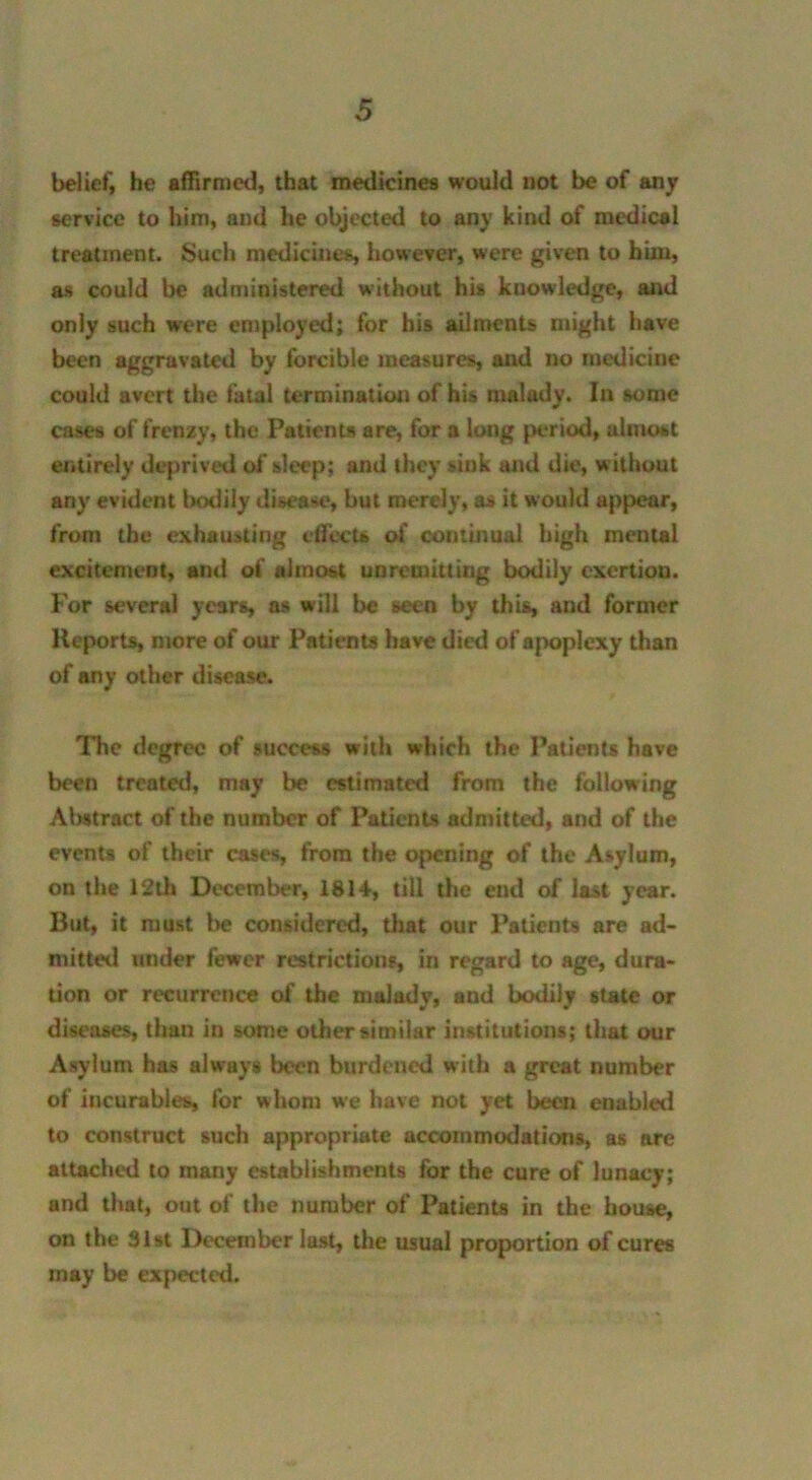 belief, he affirmed, that medicines would not be of any service to him, and he objected to any kind of medical treatment. Such medicines, however, were given to him, as could be administered without his knowledge, and only such were employed; for his ailments might have been aggravated by forcible measures, and no medicine could avert the fatal termination of his malady. In some cases of frenzy, the Patients are, for a long period, almost entirely deprived of sleep; and they sink and die, without any evident bodily disease, but merely, as it would appear, from the exhausting effects of continual high mental excitement, and of almost unremitting bodily exertion. For several years, as will be seen by this, and former Reports, more of our Patients have died of apoplexy than of any other disease. The degree of success with which the Patients have been treated, may be estimated from the following Abstract of the number of Patients admitted, and of the events of their cases, from the opening of the Asylum, on the 12lh December, 1814, till the end of last year. But, it must be considered, that our Patients are ad- mitted under fewer restrictions, in regard to age, dura- tion or recurrence of the malady, and bodily state or diseases, than in some other similar institutions; that our Asylum has always been burdened with a great number of incurables, for whom we have not yet been enabled to construct such appropriate accommodations, as are attached to many establishments for the cure of lunacy; and that, out of the number of Patients in the house, on the 31st December last, the usual proportion of cures may be expected.