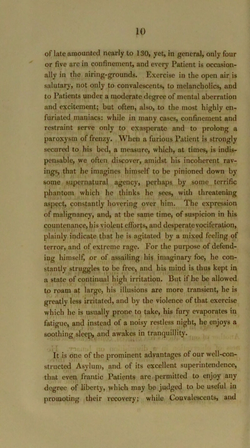 of late amounted nearly to 130, yet, in general, only four or five are in confinement, and every Patient is occasion- ally in the airing-grounds. Exercise in the open air is salutary, not only to convalescents, to melancholics, and to Patients under a moderate degree of mental aberration and excitement; but often, also, to the most highly en- furiated maniacs: while in many cases, confinement and restraint serve only to exasperate and to prolong a paroxysm of frenzy. When a furious Patient is strongly secured to his bed, a measure, which, at times, is indis- pensable, we often discover, amidst his incoherent rav- ings, that he imagines himself to be pinioned down by some supernatural agency, perhaps by some terrific phantom which he thinks he sees, with threatening aspect, constantly hovering over him. The expression of malignancy, and, at the same time, of suspicion in his countenance, his violent efforts, and desperate vociferation, plainly indicate that he is agitated by a mixed feeling of terror, and of extreme rage. For the purpose of defend- ing himself, or of assailing his imaginary foe, he con- stantly struggles to be free, and his mind is thus kept in a state of continual high irritation. But if he be allowed to roam at large, his illusions are more transient, he is greatly less irritated, and by the violence of that exercise which he is usually prone to take, his fury evaporates in fatigue, and instead of a noisy restless night, he enjoys a soothing sleep, and awakes in tranquillity. It is one of the prominent advantages of our well-con- structed Asylum, and of its excellent superintendence, that even frantic Patients are permitted to enjoy any degree of liberty, which may be judged to be uselul in promoting their recovery; while Convalescents, and